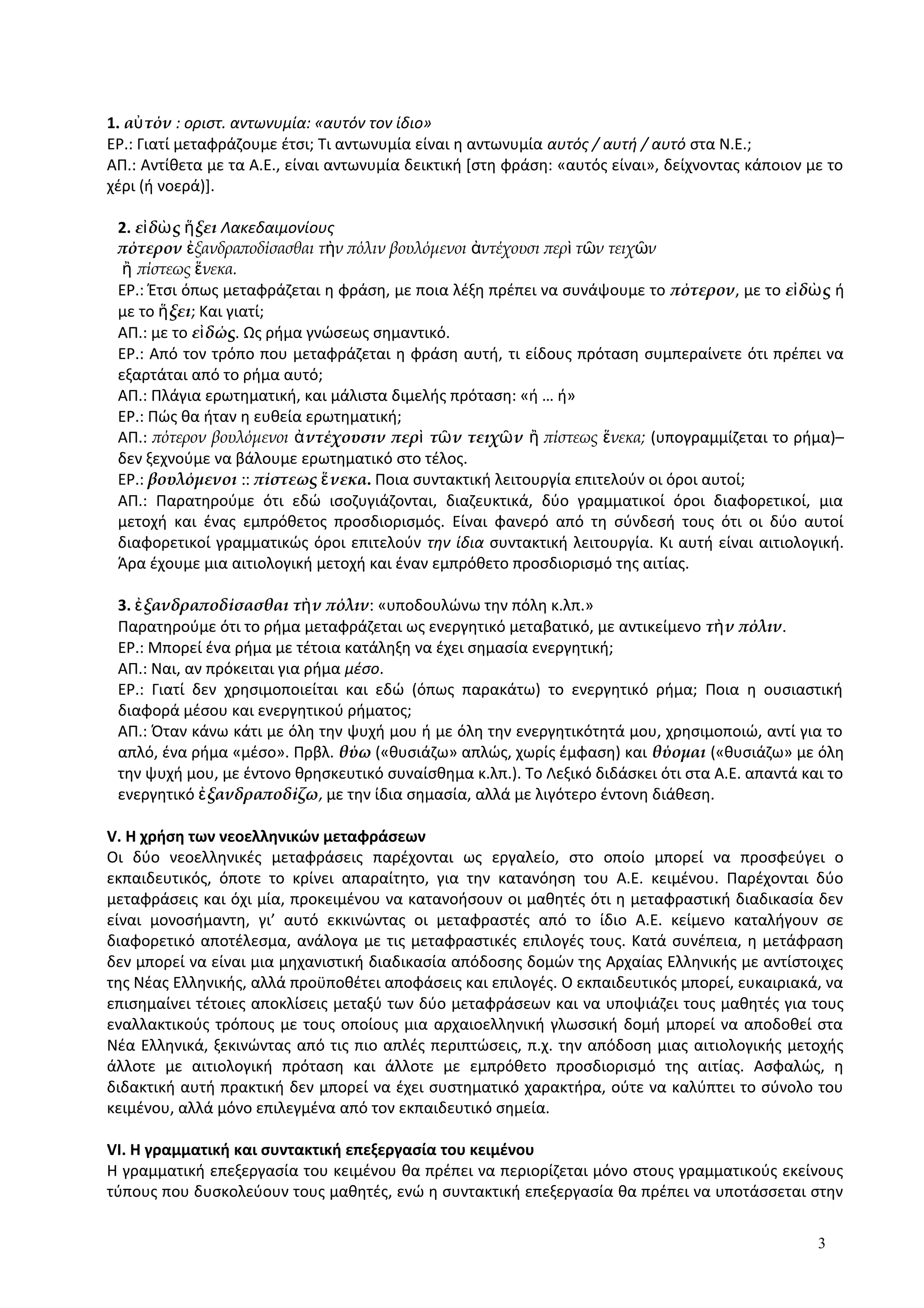 1. α τόνὐ : οριστ. αντωνυμία: «αυτόν τον ίδιο»
ΕΡ.: Γιατί μεταφράζουμε έτσι; Τι αντωνυμία είναι η αντωνυμία αυτός / αυτή / αυτό στα Ν.Ε.;
ΑΠ.: Αντίθετα με τα Α.Ε., είναι αντωνυμία δεικτική [στη φράση: «αυτός είναι», δείχνοντας κάποιον με το
χέρι (ή νοερά)].
2. ε δ ς ξειἰ ὼ ἥ Λακεδαιμονίους
πότερον ξανδραποδίσασθαι τ ν πόλιν βουλόμενοι ντέχουσι περ τ ν τειχ νἐ ὴ ἀ ὶ ῶ ῶ
ἢ πίστεως νεκα.ἕ
ΕΡ.: Έτσι όπως μεταφράζεται η φράση, με ποια λέξη πρέπει να συνάψουμε το πότερον, με το ε δ ςἰ ὼ ή
με το ξειἥ ; Και γιατί;
ΑΠ.: με το ε δώςἰ . Ως ρήμα γνώσεως σημαντικό.
ΕΡ.: Από τον τρόπο που μεταφράζεται η φράση αυτή, τι είδους πρόταση συμπεραίνετε ότι πρέπει να
εξαρτάται από το ρήμα αυτό;
ΑΠ.: Πλάγια ερωτηματική, και μάλιστα διμελής πρόταση: «ή … ή»
ΕΡ.: Πώς θα ήταν η ευθεία ερωτηματική;
ΑΠ.: πότερον βουλόμενοι ντέχουσιν περ τ ν τειχ νἀ ὶ ῶ ῶ πίστεως νεκα;ἢ ἕ (υπογραμμίζεται το ρήμα)–
δεν ξεχνούμε να βάλουμε ερωτηματικό στο τέλος.
ΕΡ.: βουλόμενοι :: πίστεως νεκαἕ . Ποια συντακτική λειτουργία επιτελούν οι όροι αυτοί;
ΑΠ.: Παρατηρούμε ότι εδώ ισοζυγιάζονται, διαζευκτικά, δύο γραμματικοί όροι διαφορετικοί, μια
μετοχή και ένας εμπρόθετος προσδιορισμός. Είναι φανερό από τη σύνδεσή τους ότι οι δύο αυτοί
διαφορετικοί γραμματικώς όροι επιτελούν την ίδια συντακτική λειτουργία. Κι αυτή είναι αιτιολογική.
Άρα έχουμε μια αιτιολογική μετοχή και έναν εμπρόθετο προσδιορισμό της αιτίας.
3. ξανδραποδίσασθαι τ ν πόλινἐ ὴ : «υποδουλώνω την πόλη κ.λπ.»
Παρατηρούμε ότι το ρήμα μεταφράζεται ως ενεργητικό μεταβατικό, με αντικείμενο τ ν πόλινὴ .
ΕΡ.: Μπορεί ένα ρήμα με τέτοια κατάληξη να έχει σημασία ενεργητική;
ΑΠ.: Ναι, αν πρόκειται για ρήμα μέσο.
ΕΡ.: Γιατί δεν χρησιμοποιείται και εδώ (όπως παρακάτω) το ενεργητικό ρήμα; Ποια η ουσιαστική
διαφορά μέσου και ενεργητικού ρήματος;
ΑΠ.: Όταν κάνω κάτι με όλη την ψυχή μου ή με όλη την ενεργητικότητά μου, χρησιμοποιώ, αντί για το
απλό, ένα ρήμα «μέσο». Πρβλ. θύω («θυσιάζω» απλώς, χωρίς έμφαση) και θύομαι («θυσιάζω» με όλη
την ψυχή μου, με έντονο θρησκευτικό συναίσθημα κ.λπ.). Το Λεξικό διδάσκει ότι στα Α.Ε. απαντά και το
ενεργητικό ξανδραποδίζωἐ , με την ίδια σημασία, αλλά με λιγότερο έντονη διάθεση.
V. Η χρήση των νεοελληνικών μεταφράσεων
Οι δύο νεοελληνικές μεταφράσεις παρέχονται ως εργαλείο, στο οποίο μπορεί να προσφεύγει ο
εκπαιδευτικός, όποτε το κρίνει απαραίτητο, για την κατανόηση του Α.Ε. κειμένου. Παρέχονται δύο
μεταφράσεις και όχι μία, προκειμένου να κατανοήσουν οι μαθητές ότι η μεταφραστική διαδικασία δεν
είναι μονοσήμαντη, γι’ αυτό εκκινώντας οι μεταφραστές από το ίδιο Α.Ε. κείμενο καταλήγουν σε
διαφορετικό αποτέλεσμα, ανάλογα με τις μεταφραστικές επιλογές τους. Κατά συνέπεια, η μετάφραση
δεν μπορεί να είναι μια μηχανιστική διαδικασία απόδοσης δομών της Αρχαίας Ελληνικής με αντίστοιχες
της Νέας Ελληνικής, αλλά προϋποθέτει αποφάσεις και επιλογές. Ο εκπαιδευτικός μπορεί, ευκαιριακά, να
επισημαίνει τέτοιες αποκλίσεις μεταξύ των δύο μεταφράσεων και να υποψιάζει τους μαθητές για τους
εναλλακτικούς τρόπους με τους οποίους μια αρχαιοελληνική γλωσσική δομή μπορεί να αποδοθεί στα
Νέα Ελληνικά, ξεκινώντας από τις πιο απλές περιπτώσεις, π.χ. την απόδοση μιας αιτιολογικής μετοχής
άλλοτε με αιτιολογική πρόταση και άλλοτε με εμπρόθετο προσδιορισμό της αιτίας. Ασφαλώς, η
διδακτική αυτή πρακτική δεν μπορεί να έχει συστηματικό χαρακτήρα, ούτε να καλύπτει το σύνολο του
κειμένου, αλλά μόνο επιλεγμένα από τον εκπαιδευτικό σημεία.
VI. Η γραμματική και συντακτική επεξεργασία του κειμένου
Η γραμματική επεξεργασία του κειμένου θα πρέπει να περιορίζεται μόνο στους γραμματικούς εκείνους
τύπους που δυσκολεύουν τους μαθητές, ενώ η συντακτική επεξεργασία θα πρέπει να υποτάσσεται στην
3
 
