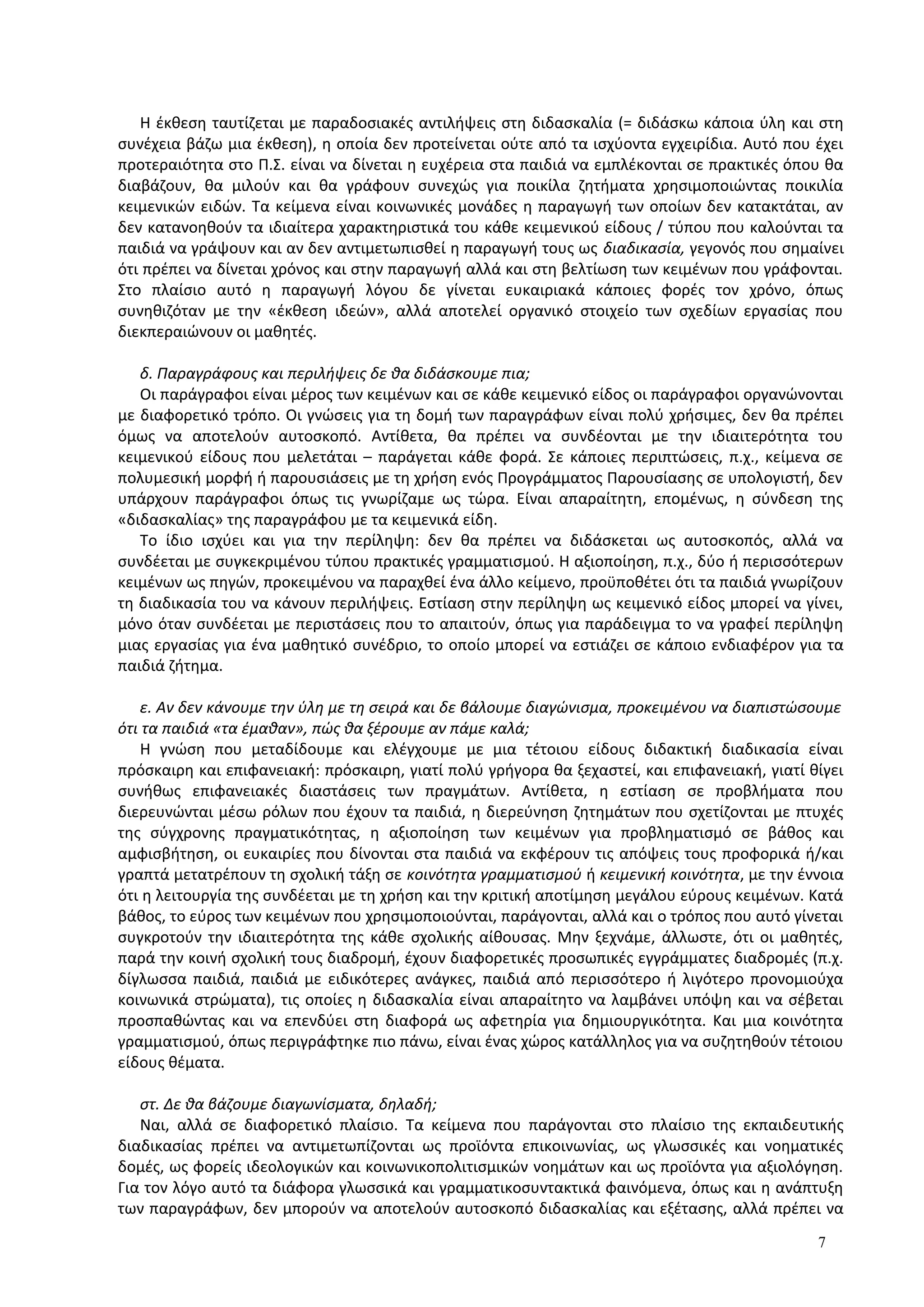 Η έκθεση ταυτίζεται με παραδοσιακές αντιλήψεις στη διδασκαλία (= διδάσκω κάποια ύλη και στη
συνέχεια βάζω μια έκθεση), η οποία δεν προτείνεται ούτε από τα ισχύοντα εγχειρίδια. Αυτό που έχει
προτεραιότητα στο Π.Σ. είναι να δίνεται η ευχέρεια στα παιδιά να εμπλέκονται σε πρακτικές όπου θα
διαβάζουν, θα μιλούν και θα γράφουν συνεχώς για ποικίλα ζητήματα χρησιμοποιώντας ποικιλία
κειμενικών ειδών. Τα κείμενα είναι κοινωνικές μονάδες η παραγωγή των οποίων δεν κατακτάται, αν
δεν κατανοηθούν τα ιδιαίτερα χαρακτηριστικά του κάθε κειμενικού είδους / τύπου που καλούνται τα
παιδιά να γράψουν και αν δεν αντιμετωπισθεί η παραγωγή τους ως διαδικασία, γεγονός που σημαίνει
ότι πρέπει να δίνεται χρόνος και στην παραγωγή αλλά και στη βελτίωση των κειμένων που γράφονται.
Στο πλαίσιο αυτό η παραγωγή λόγου δε γίνεται ευκαιριακά κάποιες φορές τον χρόνο, όπως
συνηθιζόταν με την «έκθεση ιδεών», αλλά αποτελεί οργανικό στοιχείο των σχεδίων εργασίας που
διεκπεραιώνουν οι μαθητές.
δ. Παραγράφους και περιλήψεις δε θα διδάσκουμε πια;
Οι παράγραφοι είναι μέρος των κειμένων και σε κάθε κειμενικό είδος οι παράγραφοι οργανώνονται
με διαφορετικό τρόπο. Οι γνώσεις για τη δομή των παραγράφων είναι πολύ χρήσιμες, δεν θα πρέπει
όμως να αποτελούν αυτοσκοπό. Αντίθετα, θα πρέπει να συνδέονται με την ιδιαιτερότητα του
κειμενικού είδους που μελετάται – παράγεται κάθε φορά. Σε κάποιες περιπτώσεις, π.χ., κείμενα σε
πολυμεσική μορφή ή παρουσιάσεις με τη χρήση ενός Προγράμματος Παρουσίασης σε υπολογιστή, δεν
υπάρχουν παράγραφοι όπως τις γνωρίζαμε ως τώρα. Είναι απαραίτητη, επομένως, η σύνδεση της
«διδασκαλίας» της παραγράφου με τα κειμενικά είδη.
Το ίδιο ισχύει και για την περίληψη: δεν θα πρέπει να διδάσκεται ως αυτοσκοπός, αλλά να
συνδέεται με συγκεκριμένου τύπου πρακτικές γραμματισμού. Η αξιοποίηση, π.χ., δύο ή περισσότερων
κειμένων ως πηγών, προκειμένου να παραχθεί ένα άλλο κείμενο, προϋποθέτει ότι τα παιδιά γνωρίζουν
τη διαδικασία του να κάνουν περιλήψεις. Εστίαση στην περίληψη ως κειμενικό είδος μπορεί να γίνει,
μόνο όταν συνδέεται με περιστάσεις που το απαιτούν, όπως για παράδειγμα το να γραφεί περίληψη
μιας εργασίας για ένα μαθητικό συνέδριο, το οποίο μπορεί να εστιάζει σε κάποιο ενδιαφέρον για τα
παιδιά ζήτημα.
ε. Αν δεν κάνουμε την ύλη με τη σειρά και δε βάλουμε διαγώνισμα, προκειμένου να διαπιστώσουμε
ότι τα παιδιά «τα έμαθαν», πώς θα ξέρουμε αν πάμε καλά;
Η γνώση που μεταδίδουμε και ελέγχουμε με μια τέτοιου είδους διδακτική διαδικασία είναι
πρόσκαιρη και επιφανειακή: πρόσκαιρη, γιατί πολύ γρήγορα θα ξεχαστεί, και επιφανειακή, γιατί θίγει
συνήθως επιφανειακές διαστάσεις των πραγμάτων. Αντίθετα, η εστίαση σε προβλήματα που
διερευνώνται μέσω ρόλων που έχουν τα παιδιά, η διερεύνηση ζητημάτων που σχετίζονται με πτυχές
της σύγχρονης πραγματικότητας, η αξιοποίηση των κειμένων για προβληματισμό σε βάθος και
αμφισβήτηση, οι ευκαιρίες που δίνονται στα παιδιά να εκφέρουν τις απόψεις τους προφορικά ή/και
γραπτά μετατρέπουν τη σχολική τάξη σε κοινότητα γραμματισμού ή κειμενική κοινότητα, με την έννοια
ότι η λειτουργία της συνδέεται με τη χρήση και την κριτική αποτίμηση μεγάλου εύρους κειμένων. Κατά
βάθος, το εύρος των κειμένων που χρησιμοποιούνται, παράγονται, αλλά και ο τρόπος που αυτό γίνεται
συγκροτούν την ιδιαιτερότητα της κάθε σχολικής αίθουσας. Μην ξεχνάμε, άλλωστε, ότι οι μαθητές,
παρά την κοινή σχολική τους διαδρομή, έχουν διαφορετικές προσωπικές εγγράμματες διαδρομές (π.χ.
δίγλωσσα παιδιά, παιδιά με ειδικότερες ανάγκες, παιδιά από περισσότερο ή λιγότερο προνομιούχα
κοινωνικά στρώματα), τις οποίες η διδασκαλία είναι απαραίτητο να λαμβάνει υπόψη και να σέβεται
προσπαθώντας και να επενδύει στη διαφορά ως αφετηρία για δημιουργικότητα. Και μια κοινότητα
γραμματισμού, όπως περιγράφτηκε πιο πάνω, είναι ένας χώρος κατάλληλος για να συζητηθούν τέτοιου
είδους θέματα.
στ. Δε θα βάζουμε διαγωνίσματα, δηλαδή;
Ναι, αλλά σε διαφορετικό πλαίσιο. Τα κείμενα που παράγονται στο πλαίσιο της εκπαιδευτικής
διαδικασίας πρέπει να αντιμετωπίζονται ως προϊόντα επικοινωνίας, ως γλωσσικές και νοηματικές
δομές, ως φορείς ιδεολογικών και κοινωνικοπολιτισμικών νοημάτων και ως προϊόντα για αξιολόγηση.
Για τον λόγο αυτό τα διάφορα γλωσσικά και γραμματικοσυντακτικά φαινόμενα, όπως και η ανάπτυξη
των παραγράφων, δεν μπορούν να αποτελούν αυτοσκοπό διδασκαλίας και εξέτασης, αλλά πρέπει να
7
 