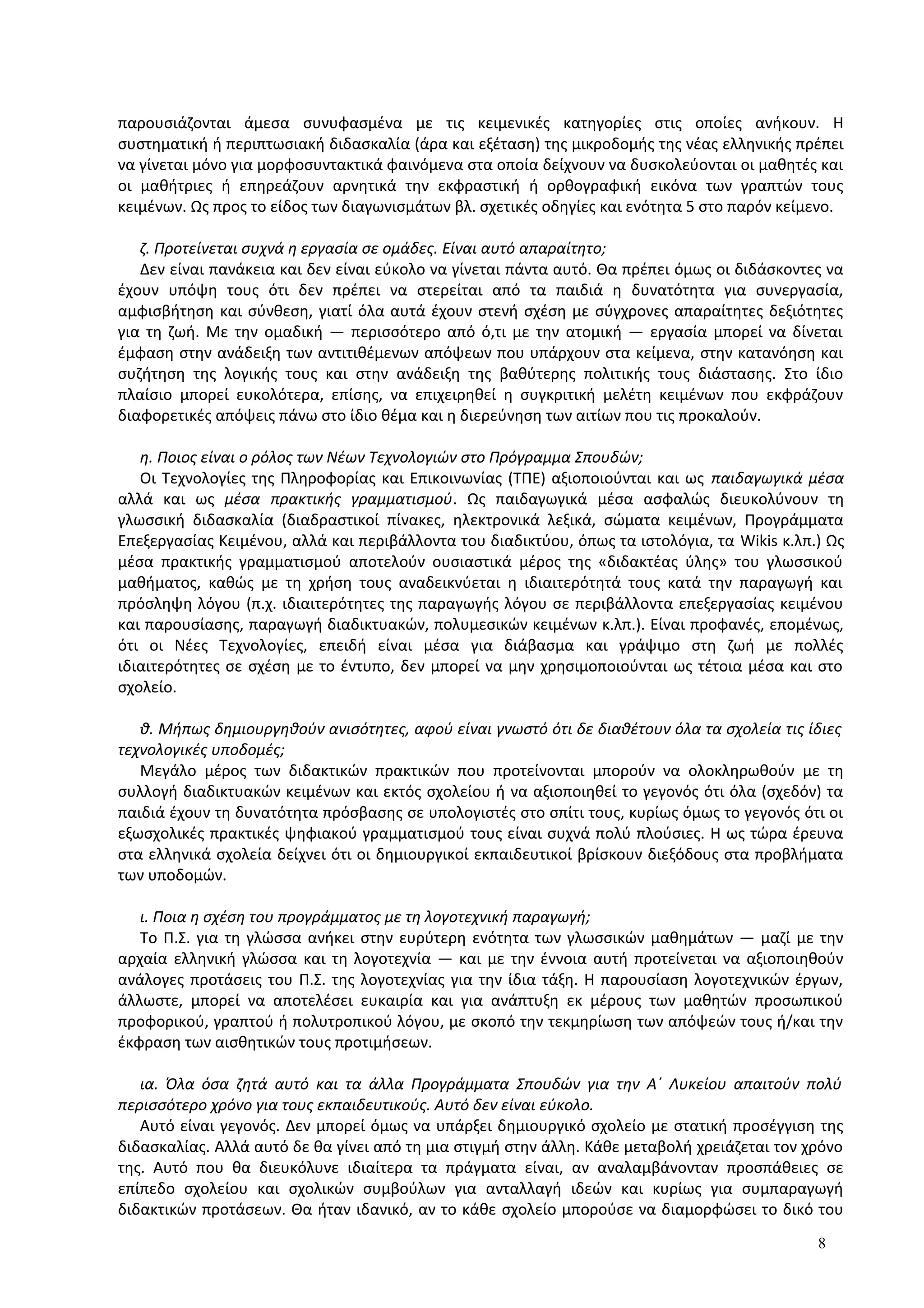 παρουσιάζονται άμεσα συνυφασμένα με τις κειμενικές κατηγορίες στις οποίες ανήκουν. Η
συστηματική ή περιπτωσιακή διδασκαλία (άρα και εξέταση) της μικροδομής της νέας ελληνικής πρέπει
να γίνεται μόνο για μορφοσυντακτικά φαινόμενα στα οποία δείχνουν να δυσκολεύονται οι μαθητές και
οι μαθήτριες ή επηρεάζουν αρνητικά την εκφραστική ή ορθογραφική εικόνα των γραπτών τους
κειμένων. Ως προς το είδος των διαγωνισμάτων βλ. σχετικές οδηγίες και ενότητα 5 στο παρόν κείμενο.
ζ. Προτείνεται συχνά η εργασία σε ομάδες. Είναι αυτό απαραίτητο;
Δεν είναι πανάκεια και δεν είναι εύκολο να γίνεται πάντα αυτό. Θα πρέπει όμως οι διδάσκοντες να
έχουν υπόψη τους ότι δεν πρέπει να στερείται από τα παιδιά η δυνατότητα για συνεργασία,
αμφισβήτηση και σύνθεση, γιατί όλα αυτά έχουν στενή σχέση με σύγχρονες απαραίτητες δεξιότητες
για τη ζωή. Με την ομαδική ― περισσότερο από ό,τι με την ατομική ― εργασία μπορεί να δίνεται
έμφαση στην ανάδειξη των αντιτιθέμενων απόψεων που υπάρχουν στα κείμενα, στην κατανόηση και
συζήτηση της λογικής τους και στην ανάδειξη της βαθύτερης πολιτικής τους διάστασης. Στο ίδιο
πλαίσιο μπορεί ευκολότερα, επίσης, να επιχειρηθεί η συγκριτική μελέτη κειμένων που εκφράζουν
διαφορετικές απόψεις πάνω στο ίδιο θέμα και η διερεύνηση των αιτίων που τις προκαλούν.
η. Ποιος είναι ο ρόλος των Νέων Τεχνολογιών στο Πρόγραμμα Σπουδών;
Οι Τεχνολογίες της Πληροφορίας και Επικοινωνίας (ΤΠΕ) αξιοποιούνται και ως παιδαγωγικά μέσα
αλλά και ως μέσα πρακτικής γραμματισμού. Ως παιδαγωγικά μέσα ασφαλώς διευκολύνουν τη
γλωσσική διδασκαλία (διαδραστικοί πίνακες, ηλεκτρονικά λεξικά, σώματα κειμένων, Προγράμματα
Επεξεργασίας Κειμένου, αλλά και περιβάλλοντα του διαδικτύου, όπως τα ιστολόγια, τα Wikis κ.λπ.) Ως
μέσα πρακτικής γραμματισμού αποτελούν ουσιαστικά μέρος της «διδακτέας ύλης» του γλωσσικού
μαθήματος, καθώς με τη χρήση τους αναδεικνύεται η ιδιαιτερότητά τους κατά την παραγωγή και
πρόσληψη λόγου (π.χ. ιδιαιτερότητες της παραγωγής λόγου σε περιβάλλοντα επεξεργασίας κειμένου
και παρουσίασης, παραγωγή διαδικτυακών, πολυμεσικών κειμένων κ.λπ.). Είναι προφανές, επομένως,
ότι οι Νέες Τεχνολογίες, επειδή είναι μέσα για διάβασμα και γράψιμο στη ζωή με πολλές
ιδιαιτερότητες σε σχέση με το έντυπο, δεν μπορεί να μην χρησιμοποιούνται ως τέτοια μέσα και στο
σχολείο.
θ. Μήπως δημιουργηθούν ανισότητες, αφού είναι γνωστό ότι δε διαθέτουν όλα τα σχολεία τις ίδιες
τεχνολογικές υποδομές;
Μεγάλο μέρος των διδακτικών πρακτικών που προτείνονται μπορούν να ολοκληρωθούν με τη
συλλογή διαδικτυακών κειμένων και εκτός σχολείου ή να αξιοποιηθεί το γεγονός ότι όλα (σχεδόν) τα
παιδιά έχουν τη δυνατότητα πρόσβασης σε υπολογιστές στο σπίτι τους, κυρίως όμως το γεγονός ότι οι
εξωσχολικές πρακτικές ψηφιακού γραμματισμού τους είναι συχνά πολύ πλούσιες. Η ως τώρα έρευνα
στα ελληνικά σχολεία δείχνει ότι οι δημιουργικοί εκπαιδευτικοί βρίσκουν διεξόδους στα προβλήματα
των υποδομών.
ι. Ποια η σχέση του προγράμματος με τη λογοτεχνική παραγωγή;
Το Π.Σ. για τη γλώσσα ανήκει στην ευρύτερη ενότητα των γλωσσικών μαθημάτων ― μαζί με την
αρχαία ελληνική γλώσσα και τη λογοτεχνία ― και με την έννοια αυτή προτείνεται να αξιοποιηθούν
ανάλογες προτάσεις του Π.Σ. της λογοτεχνίας για την ίδια τάξη. Η παρουσίαση λογοτεχνικών έργων,
άλλωστε, μπορεί να αποτελέσει ευκαιρία και για ανάπτυξη εκ μέρους των μαθητών προσωπικού
προφορικού, γραπτού ή πολυτροπικού λόγου, με σκοπό την τεκμηρίωση των απόψεών τους ή/και την
έκφραση των αισθητικών τους προτιμήσεων.
ια. Όλα όσα ζητά αυτό και τα άλλα Προγράμματα Σπουδών για την Α΄ Λυκείου απαιτούν πολύ
περισσότερο χρόνο για τους εκπαιδευτικούς. Αυτό δεν είναι εύκολο.
Αυτό είναι γεγονός. Δεν μπορεί όμως να υπάρξει δημιουργικό σχολείο με στατική προσέγγιση της
διδασκαλίας. Αλλά αυτό δε θα γίνει από τη μια στιγμή στην άλλη. Κάθε μεταβολή χρειάζεται τον χρόνο
της. Αυτό που θα διευκόλυνε ιδιαίτερα τα πράγματα είναι, αν αναλαμβάνονταν προσπάθειες σε
επίπεδο σχολείου και σχολικών συμβούλων για ανταλλαγή ιδεών και κυρίως για συμπαραγωγή
διδακτικών προτάσεων. Θα ήταν ιδανικό, αν το κάθε σχολείο μπορούσε να διαμορφώσει το δικό του
8
 