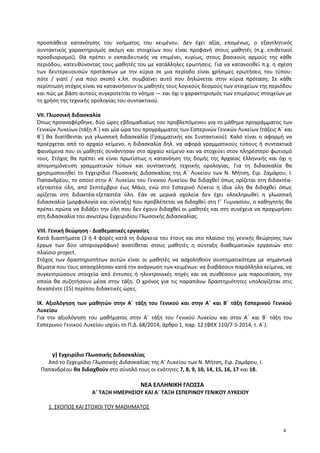 προσπάθεια κατανόησης του νοήματος του κειμένου. Δεν έχει αξία, επομένως, ο εξαντλητικός
συντακτικός χαρακτηρισμός ακόμη και στοιχείων που είναι προφανή στους μαθητές (π.χ. επιθετικοί
προσδιορισμοί). Θα πρέπει ο εκπαιδευτικός να επιμένει, κυρίως, στους βασικούς αρμούς της κάθε
περιόδου, κατευθύνοντας τους μαθητές του με κατάλληλες ερωτήσεις. Για να κατανοηθεί π.χ. η σχέση
των δευτερευουσών προτάσεων με την κύρια σε μια περίοδο είναι χρήσιμες ερωτήσεις του τύπου:
πότε / γιατί / για ποιο σκοπό κ.λπ. συμβαίνει αυτό που δηλώνεται στην κύρια πρόταση; Σε κάθε
περίπτωση στόχος είναι να κατανοήσουν οι μαθητές τους λογικούς δεσμούς των στοιχείων της περιόδου
και πώς με βάση αυτούς συγκροτείται το νόημα ― και όχι ο χαρακτηρισμός των επιμέρους στοιχείων με
τη χρήση της τεχνικής ορολογίας του συντακτικού.
VII. Γλωσσική διδασκαλία
Όπως προαναφέρθηκε, δύο ώρες εβδομαδιαίως του προβλεπόμενου για το μάθημα προγράμματος των
Γενικών Λυκείων (τάξη Α΄) και μία ώρα του προγράμματος των Εσπερινών Γενικών Λυκείων (τάξεις Α΄ και
Β΄) θα διατίθενται για γλωσσική διδασκαλία (Γραμματικής και Συντακτικού). Καλό είναι η αφορμή να
προέρχεται από το αρχαίο κείμενο, η διδασκαλία δηλ. να αφορά γραμματικούς τύπους ή συντακτικά
φαινόμενα που οι μαθητές συνάντησαν στο αρχαίο κείμενο και να στοχεύει στον πληρέστερο φωτισμό
τους. Στόχος θα πρέπει να είναι πρωτίστως η κατανόηση της δομής της Αρχαίας Ελληνικής και όχι η
απομνημόνευση γραμματικών τύπων και συντακτικής τεχνικής ορολογίας. Για τη διδασκαλία θα
χρησιμοποιηθεί το Εγχειρίδιο Γλωσσικής Διδασκαλίας της Α΄ Λυκείου των Ν. Μήτση, Ειρ. Ζαμάρου, Ι.
Παπανδρέου, το οποίο στην Α΄ Λυκείου του Γενικού Λυκείου θα διδαχθεί όπως ορίζεται στη διδακτέα-
εξεταστέα ύλη, από Σεπτέμβριο έως Μάιο, ενώ στο Εσπερινό Λύκειο η ίδια ύλη θα διδαχθεί όπως
ορίζεται στη διδακτέα-εξεταστέα ύλη. Εάν σε μερικά σχολεία δεν έχει ολοκληρωθεί η γλωσσική
διδασκαλία (μορφολογία και σύνταξη) που προβλέπεται να διδαχθεί στη Γ΄ Γυμνασίου, ο καθηγητής θα
πρέπει πρώτα να διδάξει την ύλη που δεν έχουν διδαχθεί οι μαθητές και στη συνέχεια να προχωρήσει
στη διδασκαλία του ανωτέρω Εγχειριδίου Γλωσσικής Διδασκαλίας.
VIII. Γενική θεώρηση - Διαθεματικές εργασίες
Κατά διαστήματα (3 ή 4 φορές κατά τη διάρκεια του έτους και στο πλαίσιο της γενικής θεώρησης των
έργων των δύο ιστοριογράφων) ανατίθεται στους μαθητές η σύνταξη διαθεματικών εργασιών στο
πλαίσιο project.
Στόχος των δραστηριοτήτων αυτών είναι οι μαθητές να ασχοληθούν συστηματικότερα με σημαντικά
θέματα που τους απασχόλησαν κατά την ανάγνωση των κειμένων: να διαβάσουν παράλληλα κείμενα, να
συγκεντρώσουν στοιχεία από έντυπες ή ηλεκτρονικές πηγές και να συνθέσουν μια παρουσίαση, την
οποία θα συζητήσουν μέσα στην τάξη. Ο χρόνος για τις παραπάνω δραστηριότητες υπολογίζεται στις
δεκαπέντε (15) περίπου διδακτικές ώρες.
ΙΧ. Αξιολόγηση των μαθητών στην Α΄ τάξη του Γενικού και στην Α΄ και Β΄ τάξη Εσπερινού Γενικού
Λυκείου
Για την αξιολόγηση του μαθήματος στην Α΄ τάξη του Γενικού Λυκείου και στην Α΄ και Β΄ τάξη του
Εσπερινού Γενικού Λυκείου ισχύει το Π.Δ. 68/2014, άρθρο 1, παρ. 12 (ΦΕΚ 110/7-5-2014, τ. Α΄).
γ) Εγχειρίδιο Γλωσσικής Διδασκαλίας
Από το Εγχειρίδιο Γλωσσικής Διδασκαλίας της Α’ Λυκείου των Ν. Μήτση, Ειρ. Ζαμάρου, Ι.
Παπανδρέου θα διδαχθούν στο σύνολό τους οι ενότητες 7, 8, 9, 10, 14, 15, 16, 17 και 18.
ΝΕΑ ΕΛΛΗΝΙΚΗ ΓΛΩΣΣΑ
Α΄ ΤΑΞΗ ΗΜΕΡΗΣΙΟΥ ΚΑΙ Α΄ ΤΑΞΗ ΕΣΠΕΡΙΝΟΥ ΓΕΝΙΚΟΥ ΛΥΚΕΙΟΥ
1. ΣΚΟΠΟΣ ΚΑΙ ΣΤΟΧΟΙ ΤΟΥ ΜΑΘΗΜΑΤΟΣ
4
 