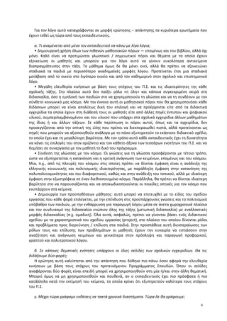 Για τον λόγο αυτό καταγράφονται σε μορφή ερώτησης – απάντησης τα κυριότερα ερωτήματα που
έχουν τεθεί ως τώρα από τους εκπαιδευτικούς.
α. Τι αναμένεται από μένα τον εκπαιδευτικό να κάνω με λίγα λόγια;
• Δημιουργική χρήση όλων των πιθανών μαθησιακών πόρων ― επομένως και του βιβλίου, αλλά όχι
μόνο. Καλό είναι να προτιμώνται γλωσσικοί / σημειωτικοί πόροι και θέματα με τα οποία έχουν
εξοικείωση οι μαθητές και μπορούν για τον λόγο αυτό να γίνουν ευκολότερα αντικείμενο
διαπραγμάτευσης στην τάξη. Το μάθημα όμως δε θα μένει εκεί, αλλά θα πρέπει να εξοικειώνει
σταδιακά τα παιδιά με περισσότερο ακαδημαϊκές μορφές λόγου. Προτείνεται έτσι μια σταδιακή
μετάβαση από το οικείο στο λιγότερο οικείο και από τον καθημερινό στον σχολικό και επιστημονικό
λόγο.
• Μεγάλη ελευθερία κινήσεων με βάση τους στόχους του Π.Σ. και τις ιδιαιτερότητες της κάθε
σχολικής τάξης. Στο πλαίσιο αυτό δεν παίζει ρόλο «η ύλη» και κάποια συγκεκριμένη σειρά στη
διδασκαλία, όσο η εμπλοκή των παιδιών στο να χρησιμοποιούν τη γλώσσα και να τη συνδέουν με τον
σύνθετο κοινωνικό μας κόσμο. Με την έννοια αυτή οι μαθησιακοί πόροι που θα χρησιμοποιήσει κάθε
διδάσκων μπορεί να είναι απολύτως δική του επιλογή και να προέρχονται είτε από τα διδακτικά
εγχειρίδια τα οποία έχουν στη διάθεσή τους οι μαθητές είτε από άλλες πηγές έντυπου και ψηφιακού
υλικού, συμπεριλαμβανομένου και του υλικού που υπάρχει στα σχολικά εγχειρίδια άλλων μαθημάτων
της ίδιας ή και άλλων τάξεων. Σε κάθε περίπτωση οι πόροι αυτοί, όπως και τα εγχειρίδια, δεν
προσεγγίζονται από την οπτική της ύλης που πρέπει να διεκπεραιωθεί πιστά, αλλά προτείνονται ως
πηγές που μπορούν να αξιοποιηθούν ανάλογα με το πόσο εξυπηρετούν το εκάστοτε διδακτικό σχέδιο,
το οποίο έχει και τη μεγαλύτερη βαρύτητα. Με τον τρόπο αυτό κάθε εκπαιδευτικός έχει τη δυνατότητα
να κάνει τις επιλογές του στον οριζόντιο και τον κάθετο άξονα των τεσσάρων ενοτήτων του Π.Σ. και να
δομήσει σε συνεργασία με τον μαθητή το δικό του πρόγραμμα.
• Σύνδεση της γλώσσας με τον κόσμο. Οι γνώσεις για τη γλώσσα προσφέρονται με τέτοιο τρόπο,
ώστε να εξυπηρετείται η κατανόηση και η κριτική ανάγνωση των κειμένων, επομένως και του κόσμου.
Μια, π.χ., από τις πλευρές του κόσμου στις οποίες πρέπει να δίνεται έμφαση είναι η ανάδειξη της
ελληνικής κοινωνικής και πολιτισμικής ιδιαιτερότητας, με παράλληλη έμφαση στην κατανόηση της
πολυπολιτισμικότητας και του διαφορετικού, καθώς και στην ανάδειξη του τοπικού, αλλά με ιδιαίτερη
έμφαση στην εξωστρέφεια σε έναν διεθνοποιημένο κόσμο. Παράλληλα, θα πρέπει να δίνεται ιδιαίτερη
βαρύτητα στο να παρουσιάζονται και να αποκωδικοποιούνται οι ποικίλες οπτικές για τον κόσμο που
ενυπάρχουν στα κείμενα.
• Δημιουργία των προϋποθέσεων μάθησης: αυτό μπορεί να επιτευχθεί με το είδος του σχεδίου
εργασίας που κάθε φορά επιλέγεται, με την επένδυση στις προϋπάρχουσες γνώσεις και το πολιτισμικό
υπόβαθρο των παιδιών, με την ενθάρρυνση για παραγωγή λόγου μέσα σε άνετα χωροχρονικά πλαίσια
και τον συνδυασμό της διδασκαλία ενώπιον όλης της τάξης (μετωπική διδασκαλία) με εναλλακτικές
μορφές διδασκαλίας (π.χ. ομαδική). Όλα αυτά, ασφαλώς, πρέπει να γίνονται βάσει ενός διδακτικού
σχεδίου με τα χαρακτηριστικά του σχεδίου εργασίας (project), στο πλαίσιο του οποίου δίνονται ρόλοι
και προβλήματα προς διερεύνηση / επίλυση στα παιδιά. Στην προσπάθεια αυτή διεκπεραίωσης των
ρόλων τους και επίλυσης των προβλημάτων οι μαθητές έχουν την ευκαιρία να εστιάσουν στην
αναζήτηση και ανάγνωση κειμένων και γενικότερα στην πρόσληψη και παραγωγή προφορικού,
γραπτού και πολυτροπικού λόγου.
β. Σε κάποιες θεματικές ενότητες υπάρχουν οι ίδιες σελίδες των σχολικών εγχειριδίων. Θα τις
διδάξουμε δύο φορές;
Η ερώτηση αυτή καλύπτεται από την απάντηση που δόθηκε πιο πάνω όσον αφορά την ελευθερία
κινήσεων με βάση τους στόχους του προτεινόμενου Προγράμματος Σπουδών. Όπου οι σελίδες
αναφέρονται δύο φορές είναι επειδή μπορεί να χρησιμοποιηθούν στη μία ή/και στην άλλη θεματική.
Μπορεί όμως να μη χρησιμοποιηθούν και πουθενά, αν ο εκπαιδευτικός έχει πιο πρόσφατα ή πιο
κατάλληλα κατά την εκτίμησή του κείμενα, τα οποία κρίνει ότι εξυπηρετούν καλύτερα τους στόχους
του Π.Σ.
γ. Μέχρι τώρα γράφαμε εκθέσεις σε τακτά χρονικά διαστήματα. Τώρα δε θα γράφουμε;
6
 