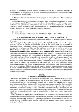 πλάνο για τη διδασκαλία. Και αυτό δεν είναι απαραίτητο να γίνει από τη μια στιγμή στην άλλη. Η
δημιουργικότητα και η συνεργασία για τα παιδιά είναι άμεσα συνυφασμένη με τη δημιουργικότητα και
τη συνεργασία των εκπαιδευτικών.
ιβ. Μπορούν όλα αυτά που προβλέπει το πρόγραμμα να γίνουν μέσα στο δεδομένο ωρολόγιο
πρόγραμμα;
Το γλωσσικό είναι το κατεξοχήν διαθεματικό μάθημα, αφού χωρίς τη χρήση της γλώσσας δε γίνεται
τίποτα μέσα στο σχολείο. Γι' αυτό οι εκπαιδευτικοί καλό είναι να αξιοποιούν κάθε ευκαιρία για την
καλλιέργεια των προτεινόμενων γραμματισμών στα παιδιά, όπως: άλλα μαθήματα της φιλολογικής
ζώνης (π.χ. Αρχαία, Λογοτεχνία), άλλες σχολικές πρακτικές (π.χ. ποικίλα προγράμματα) και ποικίλες
σχολικές εκδηλώσεις (π.χ. μαθητικές κοινότητες, γιορτές, εκδηλώσεις).
3. Η ΑΞΙΟΛΟΓΗΣΗ
Για την αξιολόγηση του μαθήματος βλ. Π.Δ. 68/2014, παρ. 14 (ΦΕΚ 110/7-5-2014, τ. Α΄)
Β΄ ΤΑΞΗ ΗΜΕΡΗΣΙΟΥ ΓΕΝΙΚΟΥ ΛΥΚΕΙΟΥ ΚΑΙ Γ΄ ΤΑΞΗ ΕΣΠΕΡΙΝΟΥ ΓΕΝΙΚΟΥ ΛΥΚΕΙΟΥ
Ως διδακτικό εγχειρίδιο θα χρησιμοποιηθεί το Ανθολόγιο Κειμένων της Νεοελληνικής Λογοτεχνίας της
Β΄ Λυκείου.
Το μάθημα της Νεοελληνικής Λογοτεχνίας ως μάθημα Γενικής Παιδείας διδάσκεται δύο (2) ώρες την
εβδομάδα καθ’ όλη τη διάρκεια του έτους με ελεύθερη επιλογή κειμένων από τον διδάσκοντα. Το
δίωρο αυτό, εφόσον ο διδάσκων το επιθυμεί, είναι συνεχόμενο. Η επιλογή της διδακτέας ύλης θα είναι
ίδια για όλα τα τμήματα της τάξης του ίδιου σχολείου, προκειμένου να τηρηθεί η ενότητα της
διδασκαλίας και της αξιολόγησης. Κατά τη διάρκεια του έτους θα διδαχθούν κείμενα ποιητικά και πεζά,
τουλάχιστον 16 για τα Ημερήσια Γενικά Λύκεια και 13 για τα Εσπερινά, αντιπροσωπευτικά όλων των
ενοτήτων που περιέχονται στο οικείο σχολικό εγχειρίδιο (Νέα Αθηναϊκή Σχολή-Η Πεζογραφία, Νεότερη
Λογοτεχνία-Πρώτη Δεκαετία του Μεσοπολέμου [1922-1930], Νεότερη Ποίηση, Πεζογραφία-Η
Πεζογραφία του Μεσοπολέμου, Δοκίμιο, Ξένη Λογοτεχνία). Θα διδαχθούν, επίσης, τα γραμματολογικά
στοιχεία που συνοδεύουν τα κείμενα που πρόκειται να διδαχθούν αλλά και τα γραμματολογικά
στοιχεία που δίνονται στην εισαγωγή κάθε ενότητας. Κατά τη διάρκεια της σχολικής χρονιάς, εφόσον
είναι εφικτό, οι μαθητές θα μπορούσαν να μελετήσουν δύο (2) το πολύ λογοτεχνικά βιβλία,
διαφορετικά ο καθένας, στο πλαίσιο της καλλιέργειας της φιλαναγνωσίας, και να παρουσιάσουν στην
τάξη, με συντονισμό του διδάσκοντος, σχετικές εργασίες ατομικές ή ομαδικές αξιοποιώντας μεταξύ
άλλων και μέσα που παρέχουν οι νέες τεχνολογίες. Επισημαίνεται ότι η συγκεκριμένη δραστηριότητα
αποτελεί κριτήριο αξιολόγησης των μαθητών, ωστόσο τα λογοτεχνικά βιβλία δεν συμπεριλαμβάνονται
στην ύλη των εξετάσεων.
ΙΣΤΟΡΙΑ
ΗΜΕΡΗΣΙΟΥ ΚΑΙ ΕΣΠΕΡΙΝΟΥ ΓΕΝΙΚΟΥ ΛΥΚΕΙΟΥ
Απαραίτητη προϋπόθεση για την κατανόηση του μαθήματος είναι η διδασκαλία της ύλης χωρίς
χάσματα και ασυνέχειες. Η αποσπασματικότητα δεν επιτρέπει στους μαθητές να κατανοήσουν τη
σχέση που συνδέει μεταξύ τους τα ιστορικά γεγονότα ούτε το πλέγμα των συνθηκών υπό τις οποίες
αυτά συντελέστηκαν. Επειδή όμως σε πολλές περιπτώσεις η συστηματική διδασκαλία όλου του βιβλίου
καθίσταται αδύνατη λόγω αντικειμενικών προβλημάτων προτείνεται ως απολύτως αναγκαία η
διδασκαλία των κατωτέρω ενοτήτων. Όσον αφορά τις ενότητες που δεν έχουν συμπεριληφθεί στη
διδακτέα ύλη, θεωρείται αυτονόητο ότι ο εκπαιδευτικός θα μεριμνήσει ώστε, μέσα από μια ευσύνοπτη
προσέγγιση των βασικών στοιχείων τους, να διασφαλισθεί η συνέχεια και η συνοχή της ιστορικής
αφήγησης.
Επίσης, θα πρέπει να ληφθεί υπόψη για όλες τις τάξεις ότι οι ιστορικές πηγές που περιέχονται στα
σχολικά βιβλία που χρησιμοποιούνται για τη διδασκαλία του μαθήματος δεν αποτελούν προέκταση της
αφήγησης του βιβλίου και επομένως δεν πρέπει να διδάσκονται ως επιπλέον γνωστικά στοιχεία, των
οποίων ζητείται η εκμάθηση, αλλά αποτελούν μεθοδολογικά εργαλεία για την άσκηση της κριτικής
σκέψης των μαθητών.
9
 