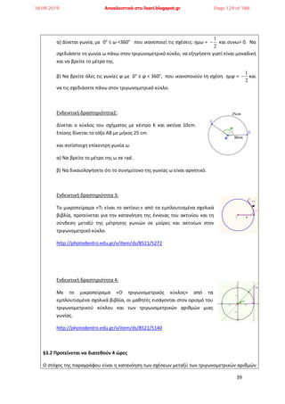 39
α) Δίνεται γωνία, με 0° ≤ ω <360° που ικανοποιεί τις σχέσεις: ημω =
1
2
 και συνω> 0. Να
σχεδιάσετε τη γωνία ω πάνω στον τριγωνομετρικό κύκλο, να εξηγήσετε γιατί είναι μοναδική
και να βρείτε το μέτρο της.
β) Να βρείτε όλες τις γωνίες φ με 0° ≤ φ < 360°, που ικανοποιούν τη σχέση ημφ =
1
2
 και
να τις σχεδιάσετε πάνω στον τριγωνομετρικό κύκλο.
Ενδεικτική δραστηριότητα2:
Δίνεται ο κύκλος του σχήματος με κέντρο Κ και ακτίνα 10cm.
Επίσης δίνεται το τόξο ΑΒ με μήκος 25 cm
και αντίστοιχη επίκεντρη γωνία ω.
α) Να βρείτε το μέτρο της ω σε rad.
β) Να δικαιολογήσετε ότι το συνημίτονο της γωνίας ω είναι αρνητικό.
Ενδεικτική δραστηριότητα 3:
Το μικροπείραμα «Τι είναι το ακτίνιο;» από τα εμπλουτισμένα σχολικά
βιβλία, προτείνεται για την κατανόηση της έννοιας του ακτινίου και τη
σύνδεση μεταξύ της μέτρησης γωνιών σε μοίρες και ακτινίων στον
τριγωνομετρικό κύκλο.
http://photodentro.edu.gr/v/item/ds/8521/5272
Ενδεικτική δραστηριότητα 4:
Με το μικροπείραμα «Ο τριγωνομετρικός κύκλος» από τα
εμπλουτισμένα σχολικά βιβλία, οι μαθητές εισάγονται στον ορισμό του
τριγωνομετρικού κύκλου και των τριγωνομετρικών αριθμών μιας
γωνίας.
http://photodentro.edu.gr/v/item/ds/8521/5140
§3.2 Προτείνεται να διατεθούν 4 ώρες
Ο στόχος της παραγράφου είναι η κατανόηση των σχέσεων μεταξύ των τριγωνομετρικών αριθμών
18.09.2019 Αποκλειστικά στο lisari.blogspot.gr Page 129 of 188
 