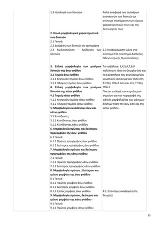 25
1.3 Ιστολογία των δοντιών
2. Κοινά μορφολογικά χαρακτηριστικά
των δοντιών
2.1 Γενικά
2.2 Διαίρεση των δοντιών σε τριτημόρια
2.3 Κωδικοποίηση – Αρίθμηση των
δοντιών
3. Ειδική μορφολογία των μονίμων
δοντιών της άνω γνάθου
3.1 Τομείς άνω γνάθου
3.1.1 Κεντρικός τομέας άνω γνάθου
3.1.2 Πλάγιος τομέας άνω γνάθου
4. Ειδική μορφολογία των μονίμων
δοντιών της κάτω γνάθου
4.1 Τομείς κάτω γνάθου
4.1.1 Κεντρικός τομέας κάτω γνάθου
4.1.2 Πλάγιος τομέας κάτω γνάθου
5. Μορφολογία κυνοδόντων άνω και
κάτω γνάθου
5.1 Κυνόδοντες
5.1.1 Κυνόδοντας άνω γνάθου
5.1.2 Κυνόδοντας κάτω γνάθου
6. Μορφολογία πρώτου και δεύτερου
προγομφίου της άνω γνάθου
6.1 Γενικά
6.1.1 Πρώτος προγόμφιος άνω γνάθου
6.1.2 Δεύτερος προγόμφιος άνω γνάθου
7. Μορφολογία πρώτου και δεύτερου
προγομφίου της κάτω γνάθου
7.1 Γενικά
7.1.1 Πρώτος προγόμφιος κάτω γνάθου
7.1.2 Δεύτερος προγόμφιος κάτω γνάθου
8. Μορφολογία πρώτου , δεύτερου και
τρίτου γομφίου της άνω γνάθου
8.1 Γενικά
8.1.1 Πρώτος γομφίος άνω γνάθου
8.1.2 Δεύτερος γομφίος άνω γνάθου
8.1.3 Τρίτος γομφίος άνω γνάθου
9. Μορφολογία πρώτου, δεύτερου και
τρίτου γομφίου της κάτω γνάθου
9.1 Γενικά
9.1.1 Πρώτος γομφίος κάτω γνάθου
Απλή αναφορά των τεσσάρων
συστατικών των δοντιών με
σύντομη επισήμανση των κύριων
χαρακτηριστικών τους και της
λειτουργίας τους
2.3 Αναφερόμαστε μόνο στο
σύστημα FDL (σύστημα Διεθνούς
Οδοντιατρικής Ομοσπονδίας)
Τα κεφάλαια: 3,4,5,6,7,8,9
καλύπτουν τόσο τη Θεωρία όσο και
το Εργαστήριο του συγκεκριμένου
γνωστικού αντικειμένου τόσο στη
Β΄Τάξη ΕΠΑ.Λ όσο και στη Γ' Τάξη
ΕΠΑ.Λ .
Γίνεται επιλογή των κυριότερων
σημείων για την περιγραφή της
ειδικής μορφολογίας των μόνιμων
δοντιών τόσο της άνω όσο και της
κάτω γνάθου .
8.1.3 Σύντομη αναφορά (στη
θεωρία)
 