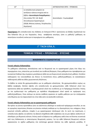 29
12Ο ΑΚΤΙΝΟΛΟΓΙΚΟΙ ΟΡΟΙ – ΠΡΟΒΟΛΕΣ.
οι εκπαιδευτικοί μπορούν να
αντλήσουν κάποια στοιχεία από το
βιβλίο «Δεοντολογία Επαγγέλματος»
(2ος κύκλος ΤΕΕ -Ειδ. Βοηθ.
Ακτινολογικών Εργαστηρίων)
(ΟΕΔΒ, Μπένος Ιωάννης, Πετρόπουλος
Δημήτριος)
Δεοντολογία – Συμπεριφορά
Παρατήρηση Ο/η εκπαιδευτικός που διδάσκει σε Εσπερινό ΕΠΑ.Λ. προτείνεται να διδάξει περιληπτικά την
ίδια διδακτέα ύλη με του Ημερησίου, όπως αναφέρεται ανωτέρω, ώστε οι μαθητές/ μαθήτριες να
αποκτήσουν συνολική εικόνα για το περιεχόμενο του μαθήματος.
Γ΄ ΤΑΞΗ ΕΠΑ.Λ.
ΤΟΜΕΑΣ ΥΓΕΙΑΣ – ΠΡΟΝΟΙΑΣ - ΕΥΕΞΙΑΣ
ΜΑΘΗΜΑΤΑ ΕΙΔΙΚΟΤΗΤΑΣ
Γενικές οδηγίες διδασκαλίας
Τα μαθήματα ειδικότητας αποτελούνται από το θεωρητικό και το εργαστηριακό μέρος έτσι λόγω του
περιεχομένου τους, απαιτείται μια συνολική και συνθετική θεώρηση. Είναι μαθήματα που προσφέρονται για
ουσιαστικό διάλογο (όχι επιμέρους μονολόγους) αλλά και για διερευνητική αποκαλυπτική μάθηση. Επιπλέον
καλλιεργούν την ενσυναίσθηση και δίνουν τη δυνατότητα στους μαθητές/μαθήτριες να ανακαλύψουν
καλλιτεχνικές αλλά και άλλες χειρωνακτικές δεξιότητες.
Τα βιβλία τα οποία θα χρησιμοποιηθούν για τα μαθήματα ειδικότητας θα χρησιμοποιηθούν κυρίως ως
βιβλία αναφοράς. Ωστόσο οφείλει ο/η εκπαιδευτικός να χρησιμοποιήσει κάθε διδακτικό υλικό που
προτείνεται αλλά και πρόσθετο, συμπληρωματικό υλικό που συνδέεται με το Πρόγραμμα Σπουδών. Επίσης
με τον εμπλουτισμό του μαθήματος με πρόσθετο πληροφοριακό υλικό κρατά σε εγρήγορση τους
μαθητές/μαθήτριες. Είναι σκόπιμο να γίνεται ανάθεση εργασιών σε ομάδα μαθητών για την επεξεργασία
ενός θέματος και την παρουσίασή του στην τάξη ώστε να ακολουθεί συζήτηση.
Γενικές οδηγίες διδασκαλίας για τα εργαστηριακά μαθήματα
Θα πρέπει να γίνεται προσπάθεια ώστε να καλύπτεται ολόκληρο το αναλυτικό πρόγραμμα σπουδών, αν και
σε ορισμένες περιπτώσεις δύναται να γίνονται επιλογές ανάλογα με τις ιδιαιτερότητες που υπάρχουν, όπως
γνωστικό επίπεδο μαθητών, ύπαρξη ή μη εργαστηριακού εξοπλισμού κλπ. Σε αυτή την περίπτωση, ο
εκπαιδευτικός οφείλει να καλύπτει την βασική στοχοθεσία κάθε κεφαλαίου και να μην αφήνει ακάλυπτη εξ΄
ολοκλήρου μια θεματική ενότητα. Επίσης κατά τη διάρκεια του μαθήματος καλό είναι να δίνονται συνοπτικά
από τους διδάσκοντες οι απαιτούμενες θεωρητικές γνώσεις. Για την κάθε διδακτική θεωρητική ενότητα
οργανώνεται το σχέδιο μαθήματος στα αντίστοιχα χρονικά πλαίσια της κάθε σχολικής μονάδας. Ο
 