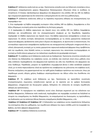 67
Κεφάλαιο 6ο: Διδάσκεται αναλυτικά και ως έχει. Προτείνονται εκπαιδευτικές και διδακτικές επισκέψεις στους
αντίστοιχους επαγγελματικούς χώρους Φαρμακείων Νοσοκομειακών /Ιδιωτικών (όταν οι συνθήκες το
επιτρέπουν). Ο πίνακας «φυλασσόμενων φαρμάκων στο φαρμακείο» στις σελίδες 185 και 186 του βιβλίου
έχει ενημερωτικό χαρακτήρα και δεν απαιτείται η απομνημόνευσή του από τους μαθητές/τριες.
Κεφάλαιο 7ο: Διδάσκεται αναλυτικά, αλλά με τις παρακάτω σημειώσεις αλλαγής και επικαιροποίησης των
παραγράφων του:
1. Στην παράγραφο «γ) Βιβλίο αναγραφής συνταγών» τέλος σελίδας 189 του βιβλίου, διαγράφονται οι δύο
λέξεις (δίγραμμες συνταγές) μέσα στην παρένθεση της δεύτερης γραμμής.
2. Η παράγραφος ζ) «Βιβλία ναρκωτικών και τήρησή τους» στη σελίδα 190 του βιβλίου διαγράφεται
ολόκληρη και αντικαθίσταται από την επικαιροποιημένη σύμφωνα με την Νομοθεσία, παρακάτω
παράγραφο: ζ) «Βιβλία ναρκωτικών και τήρησή τους». Στα βιβλία ναρκωτικών καταγράφεται η κίνηση των
ναρκωτικών. Οι ειδικές συνταγές ηλεκτρονικής συνταγογράφησης με τις οποίες χορηγούνται αναλγητικά
ναρκωτικά φάρμακα, φυλάσσονται κατά μήνα ή δίμηνο στο φαρμακείο, σε φωτοτυπία ή επανεκτύπωση. Στο
συνταγολόγιο ναρκωτικών αναγράφονται (αριθμούνται και καταχωρούνται) αυθημερόν υποχρεωτικά όλες οι
ειδικές ηλεκτρονικές συνταγές με τις οποίες χορηγούνται ναρκωτικά αναλγητικά φάρμακα όπως προβλέπεται
από την νομοθεσία, είναι δηλαδή εκείνες οι συνταγές ναρκωτικών που απαιτούσαν συνταγογράφηση σε
συνταγή με διπλή κόκκινη γραμμή με την παλαιότερη νομοθεσία στο χειρόγραφο σύστημα».
Κεφάλαιο 8ο: Το κεφάλαιο αυτό διδάσκεται αναλυτικά και διαδραστικά. Προτείνεται στον/στην εκπαιδευτικό
στα πλαίσια της διδασκαλίας του κεφαλαίου αυτού, να επιδείξει σαν εποπτικό υλικό στους μαθητές στην
τάξη οτιδήποτε περιλαμβάνεται στα φαρμακευτικά προϊόντα και είδη που διατίθενται στο φαρμακείο και
είναι διαθέσιμα. Παράλληλα, μπορούν να προβληθούν επιμορφωτικά βίντεο ή άλλο κατάλληλο ψηφιακό
υλικό, με το οποίο παρουσιάζονται υλικά και προϊόντα που αναφέρονται και μελετώνται στο κεφάλαιο αυτό,
δίνονται επεξηγήσεις στα χαρακτηριστικά και την ορθή χρήση διαφόρων προϊόντων και συσκευών, όπως για
παράδειγμα γενικές οδηγίες χρήσης διαφόρων ιατροτεχνολογικών και άλλων ειδών που διατίθενται στο
φαρμακείο.
Κεφάλαιο 9ο: Το κεφάλαιο αυτό διδάσκεται ως έχει. Προτείνονται να προστεθούν συνοπτικές
επικαιροποιημένες σημειώσεις εκπαιδευτικών σχετικά με τα ισχύοντα για τα ωράρια λειτουργίας
φαρμακείων, υποχρεωτικά και διευρυμένα ωράρια, δεδομένου ότι υπόκεινται σε συνεχείς νομοθετικές
αλλαγές και τροποποιήσεις.
Κεφάλαιο 10ο: Το περιεχόμενο του κεφαλαίου αυτού είναι ιδιαίτερα σημαντικό για την ειδικότητα των
Βοηθών Φαρμακείου, διδάσκεται πολύ αναλυτικά, περιλαμβάνει και περιγράφει συνολικά και διεξοδικά τα
στοιχεία του επαγγέλματος του Βοηθού Φαρμακείου, τα επαγγελματικά του δικαιώματα, τις προϋποθέσεις
και διαδικασίες για την απόκτηση Άδειας Άσκησης επαγγέλματος Βοηθού Φαρμακείου, κ.λπ.
Κεφάλαιο 11ο-Κεφάλαιο-12ο-Κεφάλαιο 13ο: Η διδασκαλία των κεφαλαίων αυτών παραλείπεται δεδομένης
της εκτεταμένης ύλης του μαθήματος, των νομοθετικών αλλαγών που έχουν επέλθει μετά την συγγραφή του
βιβλίου, και διότι αφορούν φαρμακοποιό.
Κεφάλαιο 14ο: Το κεφάλαιο διδάσκεται συνοπτικά.
 