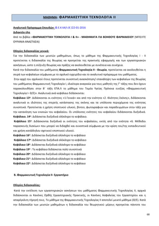 68
ΜΑΘΗΜΑ: ΦΑΡΜΑΚΕΥΤΙΚΗ ΤΕΧΝΟΛΟΓΙΑ ΙΙ
Αναλυτικό Πρόγραμμα Σπουδών: Φ.Ε.Κ 64/τ.Β΄/22-01-2016
Διδακτέα ύλη
Από το βιβλίο «ΦΑΡΜΑΚΕΥΤΙΚΗ ΤΕΧΝΟΛΟΓΙΑ Ι & ΙΙ» - ΜΑΘΗΜΑΤΑ ΓΙΑ ΒΟΗΘΟΥΣ ΦΑΡΜΑΚΕΙΟΥ (ΜΠΕΛΤΕ
ΟΥΡΑΝΙΑ-ΑΝΑΣΤΑΣΙΑ)
Οδηγίες διδασκαλίας γενικά:
Για την διδασκαλία των μεικτών μαθημάτων, όπως το μάθημα της Φαρμακευτικής Τεχνολογίας Ι - ΙΙ
προτείνεται η διδασκαλία της θεωρίας να προηγείται της πρακτικής εφαρμογής και των εργαστηριακών
ασκήσεων, ώστε η σύζευξη θεωρίας και πράξης να ακολουθείται με συνέπεια και συνέχεια.
Κατά την διδασκαλία του μαθήματος Φαρμακευτική Τεχνολογία ΙΙ - Θεωρία, προτείνεται να ακολουθείται η
σειρά των κεφαλαίων σύμφωνα με το σχολικό εγχειρίδιο και το αναλυτικό πρόγραμμα του μαθήματος.
Στην αρχή του σχολικού έτους προτείνεται συνοπτική ανασκόπηση/ επανάληψη των κεφαλαίων της θεωρίας
του μαθήματος Φαρμακευτική Τεχνολογία Ι, ιδιαίτερα αναγκαία για τους μαθητές της Γ’ τάξης που δεν έχουν
παρακολουθήσει στην Β΄ τάξη ΕΠΑ.Λ το μάθημα του Τομέα Υγείας Πρόνοια ευεξίας «Φαρμακευτική
Τεχνολογία Ι- Θ/Ε)». Αναλυτικά ανά κεφάλαιο διδάσκονται:
Κεφάλαιο 13ο: Διδάσκονται οι ενότητες «1.Γενικά» και από την ενότητα «2. Ιδιότητες Σκόνης», διδάσκονται
αναλυτικά οι ιδιότητες της στερεής κατάστασης της σκόνης και τα υπόλοιπα περιεχόμενα της ενότητας
συνοπτικά. Προτείνεται η χρήση εποπτικού υλικού, βίντεο, φωτογραφιών και παραδειγμάτων στην τάξη για
την κατανόηση των εννοιών του κεφαλαίου. Οι υπόλοιπες ενότητες του κεφαλαίου διδάσκονται διεξοδικά.
Κεφάλαιο. 14ο: Διδάσκεται διεξοδικά ολόκληρο το κεφάλαιο.
Κεφάλαιο 15ο: Διδάσκονται διεξοδικά οι ενότητες του κεφαλαίου, εκτός από την ενότητα «6. Μέθοδοι
παρασκευής δισκίων» που μπορεί να διδαχθεί και συνοπτικά σύμφωνα με την κρίση του/της εκπαιδευτικού
και χρήση κατάλληλου σχετικού εποπτικού υλικού.
Κεφάλαιο 16ο: Διδάσκεται διεξοδικά ολόκληρο το κεφάλαιο
Κεφάλαιο 17ο: Διδάσκεται διεξοδικά ολόκληρο το κεφάλαιο
Κεφάλαιο 18ο: Διδάσκεται διεξοδικά ολόκληρο το κεφάλαιο
Κεφάλαιο 19ο : Το κεφάλαιο διδάσκεται πολύ συνοπτικά
Κεφάλαιο 20ο: Διδάσκεται διεξοδικά ολόκληρο το κεφάλαιο
Κεφάλαιο 21ο: Διδάσκεται διεξοδικά ολόκληρο το κεφάλαιο
Κεφάλαιο 22ο: Διδάσκεται διεξοδικά ολόκληρο το κεφάλαιο
Β. Φαρμακευτική Τεχνολογία ΙΙ- Εργαστήριο
Οδηγίες διδασκαλίας:
Κατά την εκτέλεση των εργαστηριακών ασκήσεων του μαθήματος Φαρμακευτικής Τεχνολογίας ΙΙ, αρχικά
διδάσκονται οι Κανόνες Ορθής Εργαστηριακής Πρακτικής, οι Κανόνες Ασφαλείας του Εργαστηρίου και η
απαρέγκλιτη τήρησή τους. Το μάθημα της Φαρμακευτικής Τεχνολογίας ΙΙ αποτελεί μεικτό μάθημα (Θ/Ε). Κατά
την διδασκαλία των μεικτών μαθημάτων η διδασκαλία του θεωρητικού μέρους προηγείται πάντοτε του
 
