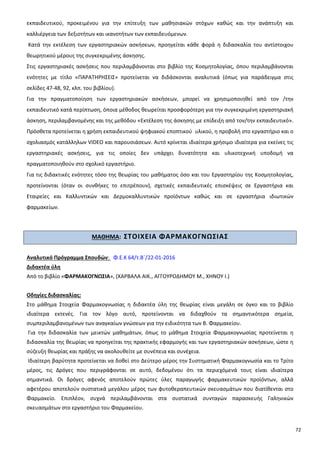 72
εκπαιδευτικού, προκειμένου για την επίτευξη των μαθησιακών στόχων καθώς και την ανάπτυξη και
καλλιέργεια των δεξιοτήτων και ικανοτήτων των εκπαιδευόμενων.
Κατά την εκτέλεση των εργαστηριακών ασκήσεων, προηγείται κάθε φορά η διδασκαλία του αντίστοιχου
θεωρητικού μέρους της συγκεκριμένης άσκησης.
Στις εργαστηριακές ασκήσεις που περιλαμβάνονται στο βιβλίο της Κοσμητολογίας, όπου περιλαμβάνονται
ενότητες με τίτλο «ΠΑΡΑΤΗΡΗΣΕΙΣ» προτείνεται να διδάσκονται αναλυτικά (όπως για παράδειγμα στις
σελίδες 47-48, 92, κλπ. του βιβλίου).
Για την πραγματοποίηση των εργαστηριακών ασκήσεων, μπορεί να χρησιμοποιηθεί από τον /την
εκπαιδευτικό κατά περίπτωση, όποια μέθοδος θεωρείται προσφορότερη για την συγκεκριμένη εργαστηριακή
άσκηση, περιλαμβανομένης και της μεθόδου «Εκτέλεση της άσκησης με επίδειξη από τον/την εκπαιδευτικό».
Πρόσθετα προτείνεται η χρήση εκπαιδευτικού ψηφιακού εποπτικού υλικού, η προβολή στο εργαστήριο και ο
σχολιασμός κατάλληλων VIDEO και παρουσιάσεων. Αυτό κρίνεται ιδιαίτερα χρήσιμο ιδιαίτερα για εκείνες τις
εργαστηριακές ασκήσεις, για τις οποίες δεν υπάρχει δυνατότητα και υλικοτεχνική υποδομή να
πραγματοποιηθούν στο σχολικό εργαστήριο.
Για τις διδακτικές ενότητες τόσο της θεωρίας του μαθήματος όσο και του Εργαστηρίου της Κοσμητολογίας,
προτείνονται (όταν οι συνθήκες το επιτρέπουν), σχετικές εκπαιδευτικές επισκέψεις σε Εργαστήρια και
Εταιρείες και Καλλυντικών και Δερμοκαλλυντικών προϊόντων καθώς και σε εργαστήρια ιδιωτικών
φαρμακείων.
ΜΑΘΗΜΑ: ΣΤΟΙΧΕΙΑ ΦΑΡΜΑΚΟΓΝΩΣΙΑΣ
Αναλυτικό Πρόγραμμα Σπουδών: Φ.Ε.Κ 64/τ.Β΄/22-01-2016
Διδακτέα ύλη
Από το βιβλίο «ΦΑΡΜΑΚΟΓΝΩΣΙΑ», (ΧΑΡΒΑΛΑ ΑΙΚ., ΑΓΓΟΥΡΟΔΗΜΟΥ Μ., ΧΗΝΟΥ Ι.)
Οδηγίες διδασκαλίας:
Στο μάθημα Στοιχεία Φαρμακογνωσίας η διδακτέα ύλη της θεωρίας είναι μεγάλη σε όγκο και το βιβλίο
ιδιαίτερα εκτενές. Για τον λόγο αυτό, προτείνονται να διδαχθούν τα σημαντικότερα σημεία,
συμπεριλαμβανομένων των αναγκαίων γνώσεων για την ειδικότητα των Β. Φαρμακείου.
Για την διδασκαλία των μεικτών μαθημάτων, όπως το μάθημα Στοιχεία Φαρμακογνωσίας προτείνεται η
διδασκαλία της θεωρίας να προηγείται της πρακτικής εφαρμογής και των εργαστηριακών ασκήσεων, ώστε η
σύζευξη θεωρίας και πράξης να ακολουθείτε με συνέπεια και συνέχεια.
Ιδιαίτερη βαρύτητα προτείνεται να δοθεί στο Δεύτερο μέρος την Συστηματική Φαρμακογνωσία και το Τρίτο
μέρος, τις Δρόγες που περιγράφονται σε αυτό, δεδομένου ότι τα περιεχόμενά τους είναι ιδιαίτερα
σημαντικά. Οι δρόγες αφενός αποτελούν πρώτες ύλες παραγωγής φαρμακευτικών προϊόντων, αλλά
αφετέρου αποτελούν συστατικά μεγάλου μέρος των φυτοθεραπευτικών σκευασμάτων που διατίθενται στο
Φαρμακείο. Επιπλέον, συχνά περιλαμβάνονται στα συστατικά συνταγών παρασκευής Γαληνικών
σκευασμάτων στο εργαστήριο του Φαρμακείου.
 