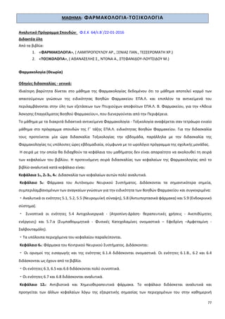 77
ΜΑΘΗΜΑ: ΦΑΡΜΑΚΟΛΟΓΙΑ-ΤΟΞΙΚΟΛΟΓΙΑ
Αναλυτικό Πρόγραμμα Σπουδών: Φ.Ε.Κ 64/τ.Β΄/22-01-2016
Διδακτέα ύλη
Από τα βιβλία:
1. «ΦΑΡΜΑΚΟΛΟΓΙΑ», ( ΛΑΜΠΡΟΠΟΥΛΟΥ ΑΡ., ΞΕΝΙΑΣ ΠΑΝ., ΤΕΣΣΕΡΟΜΑΤΗ ΧΡ.)
2. «ΤΟΞΙΚΟΛΟΓΙΑ», ( ΑΘΑΝΑΣΕΛΗΣ Σ., ΝΤΟΝΑ Α., ΣΤΕΦΑΝΙΔΟΥ-ΛΟΥΤΣΙΔΟΥ Μ.)
Φαρμακολογία (Θεωρία)
Οδηγίες διδασκαλίας - γενικά:
Ιδιαίτερη βαρύτητα δίνεται στο μάθημα της Φαρμακολογίας δεδομένου ότι το μάθημα αποτελεί κορμό των
απαιτούμενων γνώσεων της ειδικότητας Βοηθών Φαρμακείου ΕΠΑ.Λ. και επιπλέον τα αντικείμενά του
περιλαμβάνονται στην ύλη των εξετάσεων των Πτυχιούχων αποφοίτων ΕΠΑ.Λ. Β. Φαρμακείου, για την «Άδεια
Άσκησης Επαγγέλματος Βοηθού Φαρμακείου», που διενεργούνται από την Περιφέρεια.
Το μάθημα με τα διακριτά διδακτικά αντικείμενα Φαρμακολογία - Τοξικολογία αναφέρεται σαν τετράωρο ενιαίο
μάθημα στο πρόγραμμα σπουδών της Γ΄ τάξης ΕΠΑ.Λ. ειδικότητας Βοηθών Φαρμακείου. Για την διδασκαλία
τους προτείνεται μία ώρα διδασκαλία Τοξικολογίας την εβδομάδα, παράλληλα με την διδασκαλία της
Φαρμακολογίας τις υπόλοιπες ώρες εβδομαδιαία, σύμφωνα με το ωρολόγιο πρόγραμμα της σχολικής μονάδας.
Η σειρά με την οποία θα διδαχθούν τα κεφάλαια του μαθήματος δεν είναι απαραίτητο να ακολουθεί τη σειρά
των κεφαλαίων του βιβλίου. Η προτεινόμενη σειρά διδασκαλίας των κεφαλαίων της Φαρμακολογίας από το
βιβλίο αναλυτικά κατά κεφάλαιο είναι:
Κεφάλαια 1ο, 2ο 3ο, 4ο: Διδασκαλία των κεφαλαίων αυτών πολύ αναλυτικά.
Κεφάλαιο 5ο: Φάρμακα του Αυτόνομου Νευρικού Συστήματος. Διδάσκονται τα σημαντικότερα σημεία,
συμπεριλαμβανομένων των αναγκαίων γνώσεων για την ειδικότητα των Βοηθών Φαρμακείου και συγκεκριμένα:
⁃ Αναλυτικά οι ενότητες 5.1, 5.2, 5.5 (Νευρομυϊκή σύναψη), 5.8 (Αντιυπερτασικά φάρμακα) και 5.9 (Ενδοκρινικό
σύστημα).
⁃ Συνοπτικά οι ενότητες 5.4 Αντιχολινεργικά - (Ατροπίνη-Δράση- θεραπευτικές χρήσεις - Ανεπιθύμητες
ενέργειες) και 5.7.α (Συμπαθομιμητικά - Φυσικές Κατεχολαμίνες ονομαστικά – Εφεδρίνη –Αμφεταμίνη -
Σαλβουταμόλη).
⁃ Τα υπόλοιπα περιεχόμενα του κεφαλαίου παραλείπονται.
Κεφάλαιο 6ο: Φάρμακα του Κεντρικού Νευρικού Συστήματος. Διδάσκονται:
⁃ Οι ορισμοί της εισαγωγής και της ενότητας 6.1.Α διδάσκονται ονομαστικά. Οι ενότητες 6.1.Β., 6.2 και 6.4
διδάσκονται ως έχουν από το βιβλίο.
⁃ Οι ενότητες 6.3, 6.5 και 6.6 διδάσκονται πολύ συνοπτικά.
⁃ Οι ενότητες 6.7 και 6.8 διδάσκονται αναλυτικά.
Κεφάλαιο 12ο: Αντιβιοτικά και Χημειοθεραπευτικά φάρμακα. Το κεφάλαιο διδάσκεται αναλυτικά και
προηγείται των άλλων κεφαλαίων λόγω της εξαιρετικής σημασίας των περιεχομένων του στην καθημερινή
 