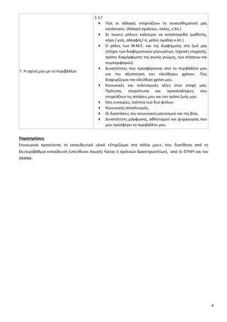 8
Γ. Η σχέση μου με το περιβάλλον
1.1.Γ
 Πώς οι αλλαγές επηρεάζουν τη συναισθηματική μας
κατάσταση. (Αλλαγή σχολείου, πόλης, κ.λπ.)
 Σε ποιους ρόλους καλούμαι να ανταποκριθώ (μαθητής,
κόρη / γιός, αδερφός/-ή, μέλος ομάδας κ.λπ.)
 Ο ρόλος των Μ.Μ.Ε. και της διαφήμισης στη ζωή μας
(στόχοι των διαφημιστικών μηνυμάτων, τεχνικές επιρροής,
τρόποι διαμόρφωσης της κοινής γνώμης, των στάσεων και
συμπεριφορών).
 Δυνατότητες που προσφέρονται από το περιβάλλον μου
για την αξιοποίηση του ελεύθερου χρόνου. Πώς
διαχειρίζομαι τον ελεύθερο χρόνο μου.
 Κοινωνικές και πολιτισμικές αξίες στην εποχή μας.
Πρότυπα, στερεότυπα και προκαταλήψεις που
επηρεάζουν τις απόψεις μου και τον τρόπο ζωής μου.
 Ίσες ευκαιρίες, Ισότητα των δυο φύλων.
 Κοινωνικός αποκλεισμός,
 Οι διαστάσεις του κοινωνικού ρατσισμού και της βίας.
 Δυνατότητες μόρφωσης, αθλητισμού και ψυχαγωγίας που
μου προσφέρει το περιβάλλον μου.
Παρατηρήσεις
Επικουρικά προτείνεται το εκπαιδευτικό υλικό «Στηρίζομαι στα πόδια μου», που διατίθεται από τη
δευτεροβάθμια εκπαίδευση (υπεύθυνοι Αγωγής Υγείας ή σχολικών δραστηριοτήτων), από το ΕΠΙΨΥ και τον
ΟΚΑΝΑ.
 