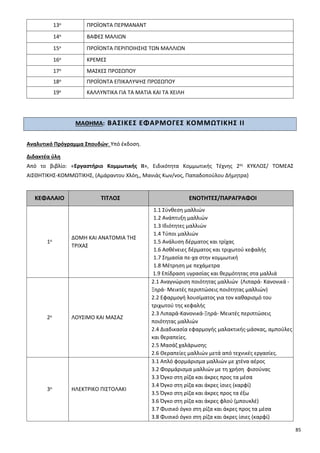 85
13ο ΠΡΟΪΟΝΤΑ ΠΕΡΜΑΝΑΝΤ
14ο ΒΑΦΕΣ ΜΑΛΙΩΝ
15ο ΠΡΟΪΟΝΤΑ ΠΕΡΙΠΟΙΗΣΗΣ ΤΩΝ ΜΑΛΛΙΩΝ
16ο ΚΡΕΜΕΣ
17ο ΜΑΣΚΕΣ ΠΡΟΣΩΠΟΥ
18ο ΠΡΟΪΟΝΤΑ ΕΠΙΚΑΛΥΨΗΣ ΠΡΟΣΩΠΟΥ
19ο ΚΑΛΛΥΝΤΙΚΑ ΓΙΑ ΤΑ ΜΑΤΙΑ ΚΑΙ ΤΑ ΧΕΙΛΗ
ΜΑΘΗΜΑ: ΒΑΣΙΚΕΣ ΕΦΑΡΜΟΓΕΣ ΚΟΜΜΩΤΙΚΗΣ ΙΙ
Αναλυτικό Πρόγραμμα Σπουδών: Υπό έκδοση.
Διδακτέα ύλη
Από το βιβλίο: «Εργαστήριο Κομμωτικής ΙΙ», Ειδικότητα Κομμωτικής Τέχνης 2ος ΚΥΚΛΟΣ/ ΤΟΜΕΑΣ
ΑΙΣΘΗΤΙΚΗΣ-ΚΟΜΜΩΤΙΚΗΣ, (Αμάραντου Χλόη,, Μανιάς Κων/νος, Παπαδοπούλου Δήμητρα)
ΚΕΦΑΛΑΙΟ ΤΙΤΛΟΣ ΕΝΟΤΗΤΕΣ/ΠΑΡΑΓΡΑΦΟΙ
1ο
ΔΟΜΗ ΚΑΙ ΑΝΑΤΟΜΙΑ ΤΗΣ
ΤΡΙΧΑΣ
1.1 Σύνθεση μαλλιών
1.2 Ανάπτυξη μαλλιών
1.3 Ιδιότητες μαλλιών
1.4 Τύποι μαλλιών
1.5 Ανάλυση δέρματος και τρίχας
1.6 Ασθένειες δέρματος και τριχωτού κεφαλής
1.7 Σημασία πε-χα στην κομμωτική
1.8 Μέτρηση με πεχάμετρα
1.9 Επίδραση υγρασίας και θερμότητας στα μαλλιά
2ο ΛΟΥΣΙΜΟ ΚΑΙ ΜΑΣΑΖ
2.1 Αναγνώριση ποιότητας μαλλιών (Λιπαρά- Κανονικά -
Ξηρά- Μεικτές περιπτώσεις ποιότητας μαλλιών)
2.2 Εφαρμογή λουσίματος για τον καθαρισμό του
τριχωτού της κεφαλής
2.3 Λιπαρά-Κανονικά-Ξηρά- Μεικτές περιπτώσεις
ποιότητας μαλλιών
2.4 Διαδικασία εφαρμογής μαλακτικής-μάσκας, αμπούλες
και θεραπείες.
2.5 Μασάζ χαλάρωσης
2.6 Θεραπείες μαλλιών μετά από τεχνικές εργασίες.
3ο ΗΛΕΚΤΡΙΚΟ ΠΙΣΤΟΛΑΚΙ
3.1 Απλό φορμάρισμα μαλλιών με χτένα αέρος
3.2 Φορμάρισμα μαλλιών με τη χρήση φισούνας
3.3 Όγκο στη ρίζα και άκρες προς τα μέσα
3.4 Όγκο στη ρίζα και άκρες ίσιες (καρφί)
3.5 Όγκο στη ρίζα και άκρες προς τα έξω
3.6 Όγκο στη ρίζα και άκρες φλού (μπουκλέ)
3.7 Φυσικό όγκο στη ρίζα και άκρες προς τα μέσα
3.8 Φυσικό όγκο στη ρίζα και άκρες ίσιες (καρφί)
 