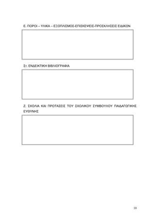Ε. ΠΟΡΟΙ – ΥΛΙΚΑ – ΕΞΟΠΛΙΣΜΟΣ-ΕΠΙΣΚΕΨΕΙΣ-ΠΡΟΣΚΛΗΣΕΙΣ ΕΙΔΙΚΩΝ
Στ. ΕΝΔΕΙΚΤΙΚΗ ΒΙΒΛΙΟΓΡΑΦΙΑ
Ζ. ΣΧΟΛΙΑ ΚΑΙ ΠΡΟΤΑΣΕΙΣ ΤΟΥ ΣΧΟΛΙΚΟΥ ΣΥΜΒΟΥΛΟΥ ΠΑΙΔΑΓΩΓΙΚΗΣ
ΕΥΘΥΝΗΣ
10
 