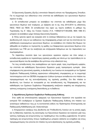 Οι Ερευνητικές Εργασίες (Ερ.Ερ.) αποτελούν διακριτή ενότητα του Προγράμματος Σπουδών.
Για τη συμμετοχή των ειδικοτήτων στην εποπτεία και καθοδήγηση των ερευνητικών θεμάτων
ισχύουν τα εξής:
α. Οι εκπαιδευτικοί μπορούν να αναλάβουν την εποπτεία και καθοδήγηση μέχρι δύο
ερευνητικών θεμάτων ανά τετράμηνο, με εξαίρεση για το σχ. έτος 2013-2014 τις ειδικότητες
ΠΕ02, ΠΕ03 και ΠΕ04. Οι εκπαιδευτικοί που είχαν ως πρώτη ανάθεση το μάθημα της
Τεχνολογίας της Α΄ τάξης του Γενικού Λυκείου (Υ.Α. 118842/Γ2/17-09-2008, ΦΕΚ 1984 Β΄)
μπορούν να αναλάβουν μέχρι τέσσερις Ερευνητικές Εργασίες.
β. Όπου κρίνεται εφικτό και αναγκαίο από το σύλλογο διδασκόντων και με την έγκριση της
Διεύθυνσης Δ.Ε. ένας εκ των καθηγητών της πληροφορικής μπορεί, αντί για την εποπτεία και την
καθοδήγηση συγκεκριμένων ερευνητικών θεμάτων, να αναλάβουν στο πλαίσιο δύο δίωρων την
εβδομάδα να στηρίζουν εκ περιτροπής τις ομάδες των διαφορετικών ερευνητικών θεμάτων στην
αξιοποίηση των ΤΠΕ για την αναζήτηση και επεξεργασία δεδομένων και την παρουσίαση των
συμπερασμάτων.
Τα παραπάνω ανώτατα όρια των ερευνητικών εργασιών ισχύουν και όταν ακόμη ο
εκπαιδευτικός εργάζεται σε περισσότερες σχολικές μονάδες και πάντα με την προϋπόθεση ότι τα
ερευνητικά θέματα που θα αναλάβουν θα εμπίπτουν στην ειδικότητά τους.
Για τους εκπαιδευτικούς που αναλαμβάνουν για πρώτη φορά, προς συμπλήρωση ωραρίου,
την εποπτεία και καθοδήγηση Ερευνητικών Εργασιών χωρίς προηγούμενη εμπειρία ή/και
επιμόρφωση στις ερευνητικές εργασίες, οι Διευθυντές των Λυκείων σε συνεργασία με τον Σχολικό
Σύμβουλο Παιδαγωγικής Ευθύνης οργανώνουν ενδοσχολικές επιμορφώσεις με τη συμμετοχή
πιστοποιημένων από τον ΟΕΠΕΚ επιμορφωτών ή άλλων έμπειρων εκπαιδευτών στο πλαίσιο του
προγραμματισμού και της αυτο-αξιολόγησης της σχολικής μονάδας. Στο ίδιο πλαίσιο οι
Διευθυντές των Λυκείων σε συνεργασία με του εκπαιδευτικούς της Πληροφορικής και την
καθοδήγηση των Σχολικών Συμβούλων Πληροφορικής αναζητούν ασφαλείς και ελεγχόμενους
τρόπους ενσύρματης ή ασύρματης διασύνδεσης με το διαδίκτυο.
2. Αρμοδιότητες Σχολικών Συμβούλων Παιδαγωγικής Ευθύνης
Στην ορθή και αποτελεσματική εφαρμογή των Ερευνητικών Εργασιών στα ημερήσια και
εσπερινά ΓΕΛ συνδράμουν οι Σχολικοί Σύμβουλοι Παιδαγωγικής Ευθύνης στο πλαίσιο των
γενικότερων καθηκόντων τους με τη συντονιστική ευθύνη του Προϊσταμένου Επιστημονικής και
Παιδαγωγικής Καθοδήγησης Δ.Ε. Αναλυτικότερα:
α. Ενημερώνουν εγκαίρως τους Διευθυντές και Υποδιευθυντές Λυκείων για τις γενικές αρχές
και τις διδακτικές πρακτικές της καινοτομίας των Ερευνητικών Εργασιών και συζητούν μαζί τους
τρόπους πρόληψης και αντιμετώπισης των προβλημάτων που συνήθως εμφανίζονται. Οι τρόποι
πρόληψης και αντιμετώπισης τέτοιων προβλημάτων μπορούν κάλλιστα να ενταχθούν και στους
προγραμματισμούς που γίνονται στο πλαίσιο της αυτο-αξιολόγησης της σχολικής μονάδας.
2
 