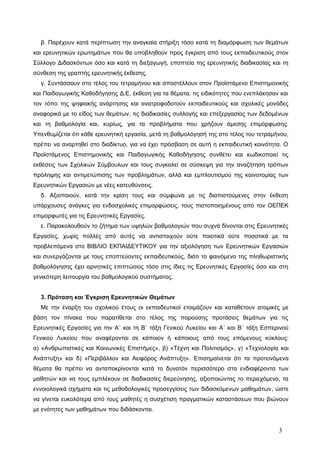 β. Παρέχουν κατά περίπτωση την αναγκαία στήριξη τόσο κατά τη διαμόρφωση των θεμάτων
και ερευνητικών ερωτημάτων που θα υποβληθούν προς έγκριση από τους εκπαιδευτικούς στον
Σύλλογο Διδασκόντων όσο και κατά τη διεξαγωγή, εποπτεία της ερευνητικής διαδικασίας και τη
σύνθεση της γραπτής ερευνητικής έκθεσης.
γ. Συντάσσουν στο τέλος του τετραμήνου και αποστέλλουν στον Προϊστάμενο Επιστημονικής
και Παιδαγωγικής Καθοδήγησης Δ.Ε. έκθεση για τα θέματα, τις ειδικότητες που ενεπλάκησαν και
τον τόπο της ψηφιακής ανάρτησης και ανατροφοδοτούν εκπαιδευτικούς και σχολικές μονάδες
αναφορικά με το είδος των θεμάτων, τις διαδικασίες συλλογής και επεξεργασίας των δεδομένων
και τη βαθμολογία και, κυρίως, για τα προβλήματα που χρήζουν άμεσης επιμόρφωσης.
Υπενθυμίζεται ότι κάθε ερευνητική εργασία, μετά τη βαθμολόγησή της στο τέλος του τετραμήνου,
πρέπει να αναρτηθεί στο διαδίκτυο, για να έχει πρόσβαση σε αυτή η εκπαιδευτική κοινότητα. Ο
Προϊστάμενος Επιστημονικής και Παιδαγωγικής Καθοδήγησης συνθέτει και κωδικοποιεί τις
εκθέσεις των Σχολικών Σύμβουλων και τους συγκαλεί σε σύσκεψη για την αναζήτηση τρόπων
πρόληψης και αντιμετώπισης των προβλημάτων, αλλά και εμπλουτισμού της καινοτομίας των
Ερευνητικών Εργασιών με νέες κατευθύνσεις.
δ. Αξιοποιούν, κατά την κρίση τους και σύμφωνα με τις διαπιστούμενες στην έκθεση
υπάρχουσες ανάγκες για ενδοσχολικές επιμορφώσεις, τους πιστοποιημένους από τον ΟΕΠΕΚ
επιμορφωτές για τις Ερευνητικές Εργασίες.
ε. Παρακολουθούν το ζήτημα των υψηλών βαθμολογιών που συχνά δίνονται στις Ερευνητικές
Εργασίες, χωρίς πολλές από αυτές να αντιστοιχούν ούτε ποιοτικά ούτε ποσοτικά με τα
προβλεπόμενα στο ΒΙΒΛΙΟ ΕΚΠΑΙΔΕΥΤΙΚΟΥ για την αξιολόγηση των Ερευνητικών Εργασιών
και συνεργάζονται με τους εποπτεύοντες εκπαιδευτικούς, διότι το φαινόμενο της πληθωριστικής
βαθμολόγησης έχει αρνητικές επιπτώσεις τόσο στις ίδιες τις Ερευνητικές Εργασίες όσο και στη
γενικότερη λειτουργία του βαθμολογικού συστήματος.
3. Πρόταση και Έγκριση Ερευνητικών Θεμάτων
Με την έναρξη του σχολικού έτους οι εκπαιδευτικοί ετοιμάζουν και καταθέτουν ατομικές με
βάση τον πίνακα που παρατίθεται στο τέλος της παρούσης προτάσεις θεμάτων για τις
Ερευνητικές Εργασίες για την Α΄ και τη Β΄ τάξη Γενικού Λυκείου και Α΄ και Β΄ τάξη Εσπερινού
Γενικού Λυκείου που αναφέρονται σε κάποιον ή κάποιους από τους επόμενους κύκλους:
α) «Ανθρωπιστικές και Κοινωνικές Επιστήμες», β) «Τέχνη και Πολιτισμός», γ) «Τεχνολογία και
Ανάπτυξη» και δ) «Περιβάλλον και Αειφόρος Ανάπτυξη». Επισημαίνεται ότι τα προτεινόμενα
θέματα θα πρέπει να ανταποκρίνονται κατά το δυνατόν περισσότερο στα ενδιαφέροντα των
μαθητών και να τους εμπλέκουν σε διαδικασίες διερεύνησης, αξιοποιώντας το περιεχόμενο, τα
εννοιολογικά σχήματα και τις μεθοδολογικές προσεγγίσεις των διδασκόμενων μαθημάτων, ώστε
να γίνεται ευκολότερα από τους μαθητές η συσχέτιση πραγματικών καταστάσεων που βιώνουν
με ενότητες των μαθημάτων που διδάσκονται.
3
 