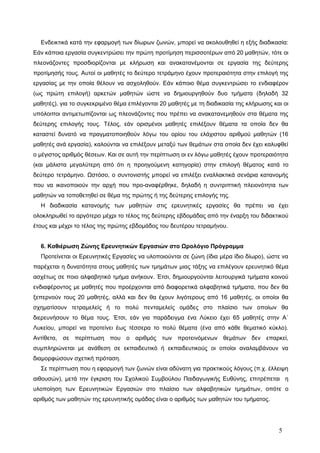 Ενδεικτικά κατά την εφαρμογή των δίωρων ζωνών, μπορεί να ακολουθηθεί η εξής διαδικασία:
Εάν κάποια εργασία συγκεντρώσει την πρώτη προτίμηση περισσοτέρων από 20 μαθητών, τότε οι
πλεονάζοντες προσδιορίζονται με κλήρωση και ανακατανέμονται σε εργασία της δεύτερης
προτίμησής τους. Αυτοί οι μαθητές το δεύτερο τετράμηνο έχουν προτεραιότητα στην επιλογή της
εργασίας με την οποία θέλουν να ασχοληθούν. Εάν κάποιο θέμα συγκεντρώσει το ενδιαφέρον
(ως πρώτη επιλογή) αρκετών μαθητών ώστε να δημιουργηθούν δυο τμήματα (δηλαδή 32
μαθητές), για το συγκεκριμένο θέμα επιλέγονται 20 μαθητές με τη διαδικασία της κλήρωσης και οι
υπόλοιποι αντιμετωπίζονται ως πλεονάζοντες που πρέπει να ανακατανεμηθούν στα θέματα της
δεύτερης επιλογής τους. Τέλος, εάν ορισμένοι μαθητές επιλέξουν θέματα τα οποία δεν θα
καταστεί δυνατό να πραγματοποιηθούν λόγω του ορίου του ελάχιστου αριθμού μαθητών (16
μαθητές ανά εργασία), καλούνται να επιλέξουν μεταξύ των θεμάτων στα οποία δεν έχει καλυφθεί
ο μέγιστος αριθμός θέσεων. Και σε αυτή την περίπτωση οι εν λόγω μαθητές έχουν προτεραιότητα
(και μάλιστα μεγαλύτερη από ότι η προηγούμενη κατηγορία) στην επιλογή θέματος κατά το
δεύτερο τετράμηνο. Ωστόσο, ο συντονιστής μπορεί να επιλέξει εναλλακτικά σενάρια κατανομής
που να ικανοποιούν την αρχή που προ-αναφέρθηκε, δηλαδή η συντριπτική πλειονότητα των
μαθητών να τοποθετηθεί σε θέμα της πρώτης ή της δεύτερης επιλογής της.
Η διαδικασία κατανομής των μαθητών στις ερευνητικές εργασίες θα πρέπει να έχει
ολοκληρωθεί το αργότερο μέχρι το τέλος της δεύτερης εβδομάδας από την έναρξη του διδακτικού
έτους και μέχρι το τέλος της πρώτης εβδομάδος του δευτέρου τετραμήνου.
6. Καθιέρωση Ζώνης Ερευνητικών Εργασιών στο Ωρολόγιο Πρόγραμμα
Προτείνεται οι Ερευνητικές Εργασίες να υλοποιούνται σε ζώνη (ίδια μέρα ίδιο δίωρο), ώστε να
παρέχεται η δυνατότητα στους μαθητές των τμημάτων μιας τάξης να επιλέγουν ερευνητικό θέμα
ασχέτως σε ποιο αλφαβητικό τμήμα ανήκουν. Έτσι, δημιουργούνται λειτουργικά τμήματα κοινού
ενδιαφέροντος με μαθητές που προέρχονται από διαφορετικά αλφαβητικά τμήματα, που δεν θα
ξεπερνούν τους 20 μαθητές, αλλά και δεν θα έχουν λιγότερους από 16 μαθητές, οι οποίοι θα
σχηματίσουν τετραμελείς ή το πολύ πενταμελείς ομάδες στο πλαίσιο των οποίων θα
διερευνήσουν το θέμα τους. Έτσι, εάν για παράδειγμα ένα Λύκειο έχει 65 μαθητές στην Α΄
Λυκείου, μπορεί να προτείνει έως τέσσερα το πολύ θέματα (ένα από κάθε θεματικό κύκλο).
Αντίθετα, σε περίπτωση που ο αριθμός των προτεινόμενων θεμάτων δεν επαρκεί,
συμπληρώνεται με ανάθεση σε εκπαιδευτικό ή εκπαιδευτικούς οι οποίοι αναλαμβάνουν να
διαμορφώσουν σχετική πρόταση.
Σε περίπτωση που η εφαρμογή των ζωνών είναι αδύνατη για πρακτικούς λόγους (π.χ. έλλειψη
αιθουσών), μετά την έγκριση του Σχολικού Συμβούλου Παιδαγωγικής Ευθύνης, επιτρέπεται η
υλοποίηση των Ερευνητικών Εργασιών στο πλαίσιο των αλφαβητικών τμημάτων, οπότε ο
αριθμός των μαθητών της ερευνητικής ομάδας είναι ο αριθμός των μαθητών του τμήματος.
5
 