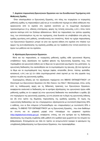 7. Δημόσια παρουσίαση Ερευνητικών Εργασιών και του Συνοδευτικού Τεχνήματος από
Μαθητικές Ομάδες
Όταν ολοκληρωθούν οι Ερευνητικές Εργασίες, στο τέλος του τετραμήνου οι τετραμελείς
μαθητικές ομάδες τις παρουσιάζουν μαζί και με το συνοδευτικό τέχνημα σε ειδική εκδήλωση που
οργανώνεται από το σχολείο στη σχολική κοινότητα με τη συμμετοχή εξωτερικών
προσκεκλημένων (π.χ. ειδικούς επιστήμονες, φορείς της τοπικής κοινωνίας, κ.λπ.), όπου τούτο
κρίνεται σκόπιμο από τον Σύλλογο Διδασκόντων. Μετά την παρουσίαση του τρόπου εργασίας
τους, των αποτελεσμάτων της και του τεχνήματος, είναι δυνατόν να υποβληθούν στα μέλη της
ομάδας ερωτήσεις από μαθητές, εκπαιδευτικούς και επισκέπτες. Κατά την ημέρα παρουσίασης
των Ερευνητικών Εργασιών μπορεί να γίνει και σχετική έκθεση στο σχολείο στο πλαίσιο των
αρχών της αυτο-αξιολόγησης της σχολικής μονάδας για την προβολή στην τοπική κοινότητα του
έργου των μαθητών και του σχολείου.
8. Αξιολόγηση Ερευνητικών Εργασιών.
Μετά και την παρουσίαση, οι τετραμελείς μαθητικές ομάδες κάθε ερευνητικού θέματος
υποβάλλουν προς αξιολόγηση τον ομαδικό φάκελο της Ερευνητικής Εργασίας τους, που
περιλαμβάνει (α) ερευνητική έκθεση για το θέμα και τα ερευνητικά ερωτήματα που μελέτησαν, τις
ερευνητικές διαδικασίες που ακολούθησαν και τα συμπεράσματα της έρευνας, (β) ένα σχετικό με
το θέμα και τα συμπεράσματά τους τέχνημα (αφίσα, ιστοσελίδα, βίντεο, πόστερ, φυλλάδιο,
κατασκευή, κ.λπ.) και (γ) ό,τι άλλο συμπληρωματικό υλικό σχετικό με την όλη εργασία τους
κρίνουν τα μέλη της ερευνητικής ομάδας.
Συγκεκριμένες οδηγίες για την αξιολόγηση παρέχονται στο ΒΙΒΛΙΟ ΕΚΠΑΙΔΕΥΤΙΚΟΥ «Η
Καινοτομία των Ερευνητικών Εργασιών στο Νέο Λύκειο» του Ηλία Γ. Ματσαγγούρα, όπου, εκτός
από τις παιδαγωγικές αρχές και τις διδακτικές πρακτικές των Ερευνητικών Εργασιών,
αναφέρονται αναλυτικά οι διαδικασίες και τα κριτήρια αξιολόγησης του ερευνητικού έργου κάθε
μαθητικής ομάδας σε ό,τι αφορά (α) στην ερευνητική διαδικασία που ακολούθησε η ομάδα, (β)
στο περιεχόμενο της ερευνητικής εργασίας, (γ) στη γλώσσα και τη δομή της ερευνητικής έκθεσης
και (δ) στον τρόπο της δημόσιας παρουσίασης της ομαδικής εργασίας. Οι τομείς της
«ερευνητικής διαδικασίας» και του «περιεχομένου» αξιολογούνται με συντελεστή βαρύτητας 30%
ο καθένας, ενώ οι δύο επόμενοι («Γλώσσα/δομή» και «παρουσίαση») με συντελεστή 20% ο
καθένας. Το ΒΙΒΛΙΟ ΤΟΥ ΕΚΠΑΙΔΕΥΤΙΚΟΥ για τις Ερευνητικές Εργασίες , που είναι διαθέσιμο
σε έντυπη και σε ψηφιακή μορφή στην πλατφόρμα του ψηφιακού σχολείου
(http://digitalschool.minedu.gov.gr), αναφέρεται, επίσης, και στα κριτήρια και τις διαδικασίες
αξιολόγησης της ατομικής συμβολής κάθε μαθητή στο ομαδικό έργο χωριστά και την ατομική του
βαθμολόγηση. Επισημαίνεται και πάλι ότι πρέπει να αντιμετωπιστεί έγκαιρα το φαινόμενο της
υπερβολικής βαθμολόγησης των Ερευνητικών Εργασιών, που προαναφέρθηκε.
6
 
