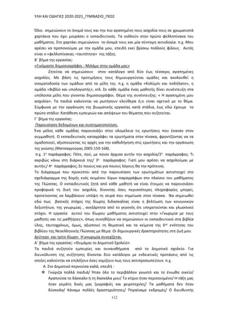 ΥΛΗ ΚΑΙ ΟΔΗΓΙΕΣ 2020-2021_ΓΥΜΝΑΣΙΟ_ΠΕ02
112
Όλοι σημειώνουν το όνομά τους και την πιο αγαπημένη τους ασχολία τους σε χρωματιστά
χαρτάκια που έχει μοιράσει ο εκπαιδευτικός. Τα κολλούν στον πρώτο φελλοπίνακα του
μαθήματος. Στο χαρτάκι σημειώνουν το όνομά τους και μία σύντομη αιτιολογία. π.χ. Μου
αρέσει να προπονούμαι με την ομάδα μου, επειδή εκεί βρίσκω πολλούς φίλους. Αυτός
είναι ο «φελλοπίνακας –ταυτότητα» της τάξης.
Β΄ βήμα της εργασίας:
«Γινόμαστε δημοσιογράφοι - Μιλάμε στην ομάδα μας»
Ζητείται να σημειώσουν στον κατάλογο από δύο έως τέσσερις αγαπημένες
ασχολίες. Με βάση τις προτιμήσεις τους δημιουργούνται ομάδες και ακολουθεί η
ονοματοδοσία των ομάδων από τα μέλη της. π.χ. η ομάδα «Κολύμπι και ποδήλατο», η
ομάδα «Βιβλίο και υπολογιστής», κτλ. Σε κάθε ομάδα ένας μαθητής δίνει συνέντευξη στα
υπόλοιπα μέλη που γίνονται δημοσιογράφοι. Θέμα της συνέντευξης: « Η αγαπημένη μου
ασχολία». Τα παιδιά καλούνται να ρωτήσουν ελεύθερα ό,τι είναι σχετικό με το θέμα.
Σύμφωνα με την οργάνωση της βιωματικής εργασίας κατά στάδια, έως εδώ έχουμε το
πρώτο στάδιο: Κατάθεση εμπειριών και απόψεων του θέματος που συζητείται.
Γ΄ βήμα της εργασίας:
Παρουσίαση δεδομένων και συστηματοποίηση.
Ένα μέλος κάθε ομάδας παρουσιάζει στην ολομέλεια τις ερωτήσεις που έκαναν στον
συμμαθητή. Ο εκπαιδευτικός καταγράφει τα ερωτήματα στον πίνακα, φροντίζοντας να τα
ομαδοποιεί, αξιοποιώντας τις αρχές για την καθοδήγηση στις ερωτήσεις και την οργάνωση
της γνώσης (Ματσαγγούρας 2005:159-168).
π.χ. 1η παράγραφος: Πότε, πού, με ποιον άρχισα αυτήν την ασχολία/2η παράγραφος: Τι
ακριβώς κάνω στη διάρκειά της/ 3η παράγραφος: Γιατί μου αρέσει να ασχολούμαι με
αυτήν;/ 4η παράγραφος; Σε ποιους και για ποιους λόγους θα την πρότεινα;
Το διάγραμμα που προκύπτει από την παρουσίαση των ερωτημάτων αντιστοιχεί στο
σχεδιάγραμμα της δομής ενός κειμένου λίγων παραγράφων στο πλαίσιο του μαθήματος
της Γλώσσας. Ο εκπαιδευτικός ζητά από κάθε μαθητή να είναι έτοιμος να παρουσιάσει
προφορικά τη δική του ασχολία, δίνοντας όσες περισσότερες πληροφορίες μπορεί,
προτείνοντας να λαμβάνουν υπόψη τη σειρά που σημείωσε στον πίνακα. Να σημειωθεί
εδώ πως βασικός στόχος της δίωρης διδασκαλίας είναι η βελτίωση των κοινωνικών
δεξιοτήτων, της γνωριμίας , ανεξάρτητα από το γεγονός ότι υπηρετούνται και γλωσσικοί
στόχοι. Η εργασία αυτού του δίωρου μαθήματος αντιστοιχεί στην «Γνωριμία με τους
μαθητές και τις μαθήτριες», όπως συνηθίζουν να σημειώνουν οι εκπαιδευτικοί στα βιβλία
ύλης, ταυτοχρόνως, όμως, αξιοποιεί τη θεματική και τα κείμενα της 6ης ενότητας του
βιβλίου της Νεοελληνικής Γλώσσας με θέμα: Οι δημιουργικές δραστηριότητες στη ζωή μου.
Δεύτερο και τρίτο δίωρο: Η γνωριμία συνεχίζεται.
Α΄ βήμα της εργασίας: «Θυμάμαι το Δημοτικό Σχολείο»
Τα παιδιά συζητούν εμπειρίες και συναισθήματα από το Δημοτικό σχολείο. Για
διευκόλυνση της συζήτησης δίνονται δύο κατάλογοι με ενδεικτικές προτάσεις από τις
οποίες καλούνται να επιλέξουν όσες νομίζουν πως τους αντιπροσωπεύουν. π.χ.
Α. Στο Δημοτικό περνούσα καλά, επειδή :
 Γνώριζα πολλά παιδιά/ Ήταν όλο το περιβάλλον γνωστό και το ένιωθα οικείο/
Αγαπούσα το δάσκαλο ή τη δασκάλα μου/ Το κτίριο ήταν περιποιημένο/ Η τάξη μας
ήταν γεμάτη δικές μας ζωγραφιές και χειροτεχνίες/ Τα μαθήματα δεν ήταν
δύσκολα/ Κάναμε πολλές δραστηριότητες/ Πηγαίναμε εκδρομές/ Ο διευθυντής
 