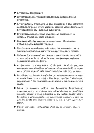  Δεν δαγκώνωτο μολύβι μου.
 Εάν το θρανίο μου δεν είναικαθαρό, το καθαρίζωσχολαστικά με
αντισηπτικό.
 Δεν ανταλλάσσω αντικείμενα με τους συμμαθητές ή τους καθηγητές
μου (στυλό, τετράδια, κινητά, χαρτάκια, μπουκάλι νερού, φαγητό). Δεν
δανειζόμαστε και δεν δανείζουμε αντικείμενα.
 Στην περίπτωσηπουπρέπεινα δανειστώ ήνα δανείσω κάτι το
καθαρίζω όπως επίσης καιτα χέρια μου.
 Όταν έχωαγγίξει ένα αντικείμενο πουτο έχουν αγγίξει και άλλοι
άνθρωποι, πλένωαμέσως τα χέρια μου.
 Πριν ξεκινήσωτο πρωίαπό το σπίτι πρέπεινα έχωφροντίσεινα έχω
όλα αυτά που χρειάζομαι για την συγκεκριμένηημέρα στο σχολείο.
 Πρέπεινα έχω πάντα μαζίμου χαρτομάντηλα , ατομικό αντισηπτικό ή
αντισηπτικά μαντηλάκια, μάσκα/ες για ατομική χρήση σε περίπτωση
που χρειαστεί, νερό και φαγητό.
 Αποφεύγουμε τη χρήση κοινού εξοπλισμού . Ο εξοπλισμός που
χρησιμοποιείταιαπό πολλούς χρήστες θα πρέπει να καθαρίζεται συχνά
και οι χρήστες μετά από κάθε επαφή να πλένουν καλά τα χέρια τους.
 Στο μάθημα της Φυσικής Αγωγής δεν χρησιμοποιούμε αντικείμενα με
τα οποία έρχονται σε επαφή πολλά άτομα (μπάλες ή εξοπλισμός
εργαστηρίου) ή δεν πραγματοποιούμε ασκήσεις που απαιτούν στενή
επαφή.
 Ειδικά, το πρακτικό μάθημα στο Εργαστήριο Πληροφορικής
πραγματοποιείται με κάλυψη των πληκτρολογίων με μεμβράνη
οικιακής χρήσεως, η οποία αφαιρείται με την εναλλαγή κάθε χρήστη.
Συνιστάται η χρήση αλκοολούχου αντισηπτικού διαλύματος, πριν και
μετά την είσοδο στην αίθουσα, ώστε να τηρείται η σωστή υγιεινή των
χεριών.
 Στον πίνακα γράφειο καθηγητής με υλικά που θα χρησιμοποιείμόνο
εκείνος.
 