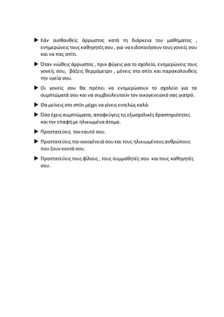  Εάν αισθανθείς άρρωστος κατά τη διάρκεια του μαθήματος ,
ενημερώνεις τους καθηγητές σου, για να ειδοποιήσουν τους γονείς σου
και να πας σπίτι.
 Όταν νιώθεις άρρωστος , πριν φύγεις για το σχολείο, ενημερώνεις τους
γονείς σου, βάζεις θερμόμετρο , μένεις στο σπίτι και παρακολουθείς
την υγεία σου.
 Οι γονείς σου θα πρέπει να ενημερώσουν το σχολείο για τα
συμπτώματά σου και να συμβουλευτούν τον οικογενειακό σας γιατρό.
 Θα μείνεις στο σπίτι μέχρι να γίνεις εντελώς καλά.
 Όσο έχεις συμπτώματα, αποφεύγεις τις εξωσχολικές δραστηριότητες
καιτην επαφήμε ηλικιωμένα άτομα.
 Προστατεύεις τον εαυτό σου.
 Προστατεύεις την οικογένειά σουκαι τους ηλικιωμένους ανθρώπους
που ζουν κοντά σου.
 Προστατεύεις τους φίλους , τους συμμαθητές σου καιτους καθηγητές
σου.
 