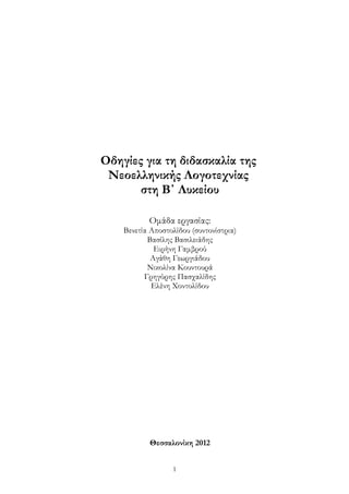 Οδηγίες για τη διδασκαλία της
 Νεοελληνικής Λογοτεχνίας
       στη Β΄ Λυκείου

           Ομάδα εργασίας:
    Βενετία Αποστολίδου (συντονίστρια)
           Βασίλης Βασιλειάδης
             Ειρήνη Γαμβρού
            Αγάθη Γεωργιάδου
           Νικολίνα Κουντουρά
          Γρηγόρης Πασχαλίδης
            Ελένη Χοντολίδου




           Θεσσαλονίκη 2012


                  1
 