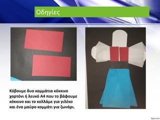 Οδηγίες
Κόβουμε δυο κομμάτια κόκκινο
χαρτόνι ή λευκό Α4 που το βάφουμε
κόκκινο και το κολλάμε για γιλέκο
και ένα μαύρο κομμάτι για ζωνάρι.
 