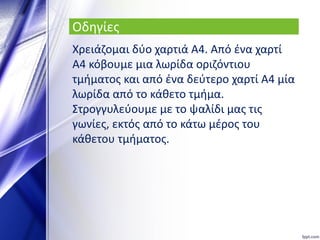 Οδηγίες
Χρειάζομαι δύο χαρτιά Α4. Από ένα χαρτί
Α4 κόβουμε μια λωρίδα οριζόντιου
τμήματος και από ένα δεύτερο χαρτί Α4 μία
λωρίδα από το κάθετο τμήμα.
Στρογγυλεύουμε με το ψαλίδι μας τις
γωνίες, εκτός από το κάτω μέρος του
κάθετου τμήματος.
 