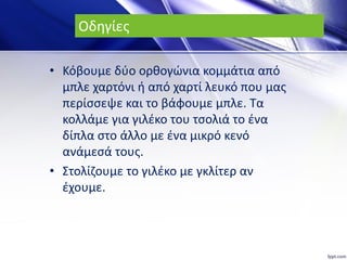 Οδηγίες
• Κόβουμε δύο ορθογώνια κομμάτια από
μπλε χαρτόνι ή από χαρτί λευκό που μας
περίσσεψε και το βάφουμε μπλε. Τα
κολλάμε για γιλέκο του τσολιά το ένα
δίπλα στο άλλο με ένα μικρό κενό
ανάμεσά τους.
• Στολίζουμε το γιλέκο με γκλίτερ αν
έχουμε.
 