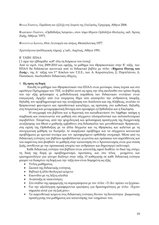 ΦΊΛΙΑΣ ΓΕΏΡΓΙΟΣ, Παράδοση και εξέλιξη στη λατρεία της Εκκλησίας, Γρηγόρη, Αθήνα 2006.

ΦΛΩΡΌΦΣΚΥ ΓΕΩΡΓΊΟΥ, «Ορθόδοξος λατρεία», στον τόμο Θέματα Ορθοδόξου Θεολογίας, εκδ. Άρτος
Ζωής, Αθήναι 11973.

ΦΟΥΝΤΟΎΛΗ ΙΩΆΝΝΗ, Θεία Λειτουργία και κόσμος, Θεσσαλονίκη 1977.

Χριστούγεννα (συλλογικός τόμος), γ΄εκδ., Ακρίτας, Αθήνα 1991.

Β΄ ΤΑΞΗ ΕΠΑΛ
[ 1 ώρα την εβδομάδα καθ’ όλη τη διάρκεια του έτους]
Από το σχολ. έτος 2009-2010 και εφεξής, το μάθημα των Θρησκευτικών στην Β΄ τάξη των
ΕΠΑΛ θα διδάσκεται κανονικά από το διδακτικό βιβλίο με τίτλο: «Βήματα Πίστης και
Ζωής», της Α΄ τάξης του 1ου Κύκλου των Τ.Ε.Ε., των Α. Καριώτογλου, Σ. Πορτελάνου, Δ.
Πασσάκου. Ακολουθούν διδακτικές οδηγίες.

1. Ως προς τη δομή
      Επειδή το μάθημα των Θρησκευτικών στα ΕΠΑΛ είναι μονόωρο, όπως ίσχυσε και στο
ωρολόγιο Πρόγραμμα των ΤΕΕ, το βιβλίο αυτό ως προς την ύλη ακολουθεί στο τρόπο δομής
του την εξής φιλοσοφία: η μεθοδολογική παράθεση των διδακτικών ενοτήτων είναι
επαγωγική. Αρχίζει από ένα επιμέρους θέμα που απασχολεί την ανθρώπινη ύπαρξη,
δηλαδή, τον προβληματισμό και την αναζήτηση του Απόλυτου και της Αλήθειας, αναλύει το
θρησκευτικό φαινόμενο και προοδευτικά καταλήγει, ως πρόταση, στο καθολικό, δηλαδή,
στη λυτρωτική και μεταμορφωτική δύναμη που προσφέρει η Ορθοδοξία και η Εκκλησία.
       Η συγγραφή του βιβλίου και η θεματική του καταδεικνύουν ότι λήφθηκε υπόψη η
συμβίωση και επικοινωνία του μαθητή στο σύγχρονο πλουραλιστικό και πολυπολιτισμικό
περιβάλλον. Επομένως, από την ψυχολογική και φιλοσοφική προσέγγιση της διαχρονικής
αναζήτησης του Θεού ο μαθητής εμβαθύνει στη διδασκαλία των μονοθεϊστικών θρησκειών,
στη σχέση της Ορθοδοξίας με τα άλλα δόγματα και τις Θρησκείες και καλείται με τη
συνεργατική μάθηση να διατρέξει το υπαρξιακό πρόβλημα και τα σύγχρονα κοινωνικά
προβλήματα με κριτικό πνεύμα και τον προσφερόμενο ορθόδοξο στοχασμό. Μέσα από τις
διδακτικές ενότητες του βιβλίου προβάλλονται γεγονότα και πρόσωπα του παρελθόντος και
του παρόντος που βοηθούν το μαθητή στην κατανόηση ότι ο Χριστιανισμός είναι μια στάση
ζωής, συνδέεται με την προσωπική ιστορία των ανθρώπων και δημιουργεί πολιτισμό.
      Κάθε διδακτική ενότητα του βιβλίου είναι αυτοτελής αφού διαθέτει το δικό της στόχο,
τη δική της δομή με προβληματισμό, προτάσεις, και στο τέλος               μνημόνιο και
ερωτηματολόγιο για γόνιμο διάλογο στην τάξη. Ο καθηγητής σε κάθε διδακτική ενότητα
μπορεί να διακρίνει τη δομή και την τάξη που είναι δομημένη ως εξής:
   • Τίτλος μαθήματος
   • Σκοποί της διδακτικής ενότητας
   • Βιβλικό ή άλλο θεολογικό κείμενο
   • Εικονίδιο με τις λέξεις κλειδιά
   • Ανάπτυξη σε υποενότητες
   • Στο στάδιο της εφαρμογής τα συμπεράσματα με τον τίτλο: «Τι δεν πρέπει να ξεχάσω»
   • Για την αξιολόγηση προσφέρονται ερωτήσεις για δραστηριότητες με τίτλο: «Έχουν
       σημασία αυτά για τη ζωή μου;»
   • Τα παρενθετικά κείμενα στις διδακτικές ενότητες δίνουν τη δυνατότητα βιωματικής
       προσέγγισης του μαθήματος και κατανόησης των νοημάτων του.




                                                                                        10
 