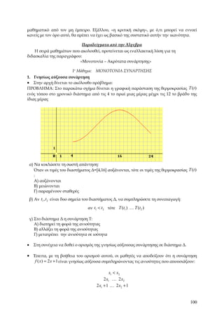 μαθηματικό από τον μη έμπειρο. Εξάλλου, «η κριτική σκέψη», με ό,τι μπορεί να εννοεί
κανείς με τον όρο αυτό, θα πρέπει να έχει ως βασικό της συστατικό αυτήν την ικανότητα.

                                Παραδείγματα από την Άλγεβρα
    Η σειρά μαθημάτων που ακολουθεί, προτείνεται ως εναλλακτική λύση για τη
διδασκαλία της παραγράφου:
                          «Μονοτονία – Ακρότατα συνάρτησης»

                      1ο Μάθημα: ΜΟΝΟΤΟΝΙΑ ΣΥΝΑΡΤΗΣΗΣ
1. Γνησίως αύξουσα συνάρτηση
• Στην αρχή δίνεται το ακόλουθο πρόβλημα:
ΠΡΟΒΛΗΜΑ: Στο παρακάτω σχήμα δίνεται η γραφική παράσταση της θερμοκρασίας T (t )
ενός τόπου στο χρονικό διάστημα από τις 4 το πρωί μιας μέρας μέχρι τις 12 το βράδυ της
ίδιας μέρας




    α) Να κυκλώσετε τη σωστή απάντηση:
       Όταν οι τιμές του διαστήματος Δ=[4,16] αυξάνονται, τότε οι τιμές της θερμοκρασίας T (t )
       :
       Α) αυξάνονται
       Β) μειώνονται
       Γ) παραμένουν σταθερές
    β) Αν t1 , t2 είναι δυο σημεία του διαστήματος Δ, να συμπληρώσετε τη συνεπαγωγή:

                                   αν t1 < t2 τότε T (t1 ) K T (t2 )

    γ) Στο διάστημα Δ η συνάρτηση Τ:
       Α) διατηρεί τη φορά της ανισότητας
       Β) αλλάζει τη φορά της ανισότητας
       Γ) μετατρέπει την ανισότητα σε ισότητα

•     Στη συνέχεια να δοθεί ο ορισμός της γνησίως αύξουσας συνάρτησης σε διάστημα Δ.

• Έπειτα, με τη βοήθεια του ορισμού αυτού, οι μαθητές να αποδείξουν ότι η συνάρτηση
   f ( x) = 2 x + 1 είναι γνησίως αύξουσα συμπληρώνοντας τις ανισότητες που απουσιάζουν:

                                                 x1 < x2
                                             2 x1 K 2 x2
                                        2 x1 + 1 K 2 x2 + 1


                                                                                           100
 