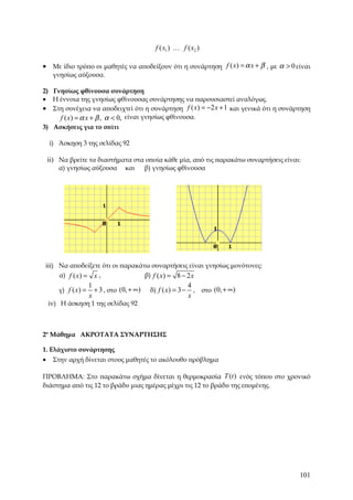 f ( x1 ) K f ( x2 )

• Με ίδιο τρόπο οι μαθητές να αποδείξουν ότι η συνάρτηση f ( x) = α x + β , με α > 0 είναι
     γνησίως αύξουσα.

2) Γνησίως φθίνουσα συνάρτηση
• Η έννοια της γνησίως φθίνουσας συνάρτησης να παρουσιαστεί αναλόγως.
• Στη συνέχεια να αποδειχτεί ότι η συνάρτηση f ( x) = −2 x + 1 και γενικά ότι η συνάρτηση
     f ( x) = α x + β , α < 0, είναι γνησίως φθίνουσα.
3) Ασκήσεις για το σπίτι

    i) Άσκηση 3 της σελίδας 92

    ii) Να βρείτε τα διαστήματα στα οποία κάθε μία, από τις παρακάτω συναρτήσεις είναι:
       α) γνησίως αύξουσα           και      β) γνησίως φθίνουσα




iii) Να αποδείξετε ότι οι παρακάτω συναρτήσεις είναι γνησίως μονότονες:
     α) f ( x ) = x ,            β) f ( x ) = 8 − 2 x
                      1                                         4
       γ) f ( x ) =     + 3 , στο (0, + ∞)    δ) f ( x) = 3 −     , στο (0, + ∞)
                      x                                         x
    iv) Η άσκηση 1 της σελίδας 92



2ο Μάθημα ΑΚΡΟΤΑΤΑ ΣΥΝΑΡΤΗΣΗΣ

1. Ελάχιστο συνάρτησης
•    Στην αρχή δίνεται στους μαθητές το ακόλουθο πρόβλημα

ΠΡΟΒΛΗΜΑ: Στο παρακάτω σχήμα δίνεται η θερμοκρασία T (t ) ενός τόπου στο χρονικό
διάστημα από τις 12 το βράδυ μιας ημέρας μέχρι τις 12 το βράδυ της επομένης.




                                                                                      101
 