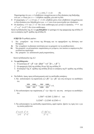 x2 − x = 0 ή x2 −1 = 0    (1).
     Παρατηρούμε ότι για x = 1 αληθεύουν συγχρόνως και οι δυο εξισώσεις της διάζευξης,
     ενώ για x = 0 και για x = − 1 αληθεύει ακριβώς μια από τις δυο.
 • Ο ισχυρισμός « x 2 − x = 0 και x 2 − 1 = 0 » αληθεύει μόνο, όταν αληθεύουν συγχρόνως και
     οι δυο εξισώσεις του, δηλαδή μόνο για, x = 1 που είναι η κοινή ρίζα των εξισώσεων.
 • Οι εξισώσεις x = 1 και x 2 = 12 δεν είναι ισοδύναμες και γενικά οι εξισώσεις x = a και
      x 2 v = a 2 v (v ∈ ¥ ) δεν είναι ισοδύναμες.
                          *

 Κατά τη διδασκαλία της Α.1 να μη διδαχθούν το ερώτημα iv) της εφαρμογής της σελίδας 13
 και οι ασκήσεις της Β΄ ομάδας της σελίδας 16.


       Α.2(§ 1.2): Οι μαθητές πρέπει:
  i.     Να γνωρίζουν την έννοια της δύναμης και να εφαρμόζουν τις ιδιότητες των
         δυνάμεων.
 ii.     Να γνωρίζουν τις βασικές ταυτότητες και να μπορούν να τις αποδεικνύουν.
iii.     Να μπορούν να μετατρέπουν παραστάσεις σε γινόμενο, του οποίου οι παράγοντες δεν
         αναλύονται περαιτέρω.
iv.      Να μπορούν να απλοποιούν ρητές παραστάσεις.


       Κατά τη διδασκαλία της Α.2
 •     Να μη διδαχτούν:
       1. Η ταυτότητα α ν − β ν = (α − β )(α ν −1 + α ν −2 β + ... + β ν −1 )
       2. Οι εφαρμογές 1(iii) της σελίδας 18 και 3(i) της σελίδας 19.
       3. Η άσκηση 5 της Α΄ ομάδας της σελίδας 22 και οι ασκήσεις της Β΄ ομάδας της σελίδας
          23.


 •     Να δοθούν, όμως, προς επίλυση μερικές από τις ακόλουθες ασκήσεις:
       1. Να απλοποιήσετε τη παράσταση (a + β ) 2 − (a − β ) 2 και στη συνέχεια να αποδείξετε
           ότι:
                             999 1000 2    999 1000 2
                        (       +    ) −(     −    ) = 4.
                            1000 999      1000 999
       2. Να απλοποιήσετε την παράσταση a 2 − (a − 1)(a + 1) και στη         συνέχεια να αποδείξετε
           ότι:

                                          1,32652 − 0,3265 ⋅ 2,3265 = 1    και

                                        3,123452 − 2,12345 ⋅ 4,12345 = 1
       3. Να απλοποιήσετε τις ακόλουθες παραστάσεις, αφού πρώτα βρείτε τις τιμές του x για
           τις οποίες ορίζονται:


          x2 + x + 1 x2 − 1                    x3 − 2 x 2 + x
                    ⋅ 3     ,                                 ,
             x +1    x −1                         x2 − x




                                                                                               110
 