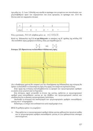 έχει ρίζες τις -2, 1 και 2 (διπλή), και επειδή το πρόσημο του γινομένου των συντελεστών των
μεγιστοβάθμιων όρων των παραγόντων του είναι αρνητικό, το πρόσημο του f ( x) θα
δίνεται από τον παρακάτω πίνακα:




          x             -2                1          2

         f ( x)     −    0      +         0    −      0      −

Έτσι, η ανίσωση f ( x) ≥ 0 αληθεύει μόνο αν x ∈ [ −2,1] U { 2} .

Κατά τη διδασκαλία της Ε.4 να μη διδαχτούν οι ασκήσεις της Β΄ ομάδας της σελίδας 152
.Να επιλυθούν όμως γραφικά ανισώσεις, όπως για παράδειγμα οι:

                                1 1                   1 1
                                 <            και      > .
                                x 2                   x 2
Ενότητα ΣΤ: Προτείνεται να διατεθούν 6 διδακτικές ώρες.




(Αν ο διαθέσιμος χρόνος δεν επαρκεί για την ολοκλήρωση της διδασκαλίας της ενότητας θα
πρέπει να διατεθούν οι απαιτούμενες ώρες στις αρχές του επόμενου σχολικού έτους).
    Στην αρχή της ενότητας επαναλαμβάνονται οι ορισμοί των τριγωνομετρικών αριθμών
οι οποίοι είναι γνωστοί από το Γυμνάσιο.
    Στη συνέχεια, αφού γενικευθεί η έννοια της γωνίας, ορίζονται οι τριγωνομετρικοί
αριθμοί μιας οποιασδήποτε γωνίας με την βοήθεια του τριγωνομετρικού κύκλου και
αποδεικνύονται οι βασικές τριγωνομετρικές ταυτότητες.
    Ακολουθεί η αναγωγή του υπολογισμού των τριγωνομετρικών αριθμών οποιασδήποτε
γωνίας στο 1ο τεταρτημόριο.
    Ειδικότερα, οι στόχοι που επιδιώκονται κατά παράγραφο είναι:

ΣΤ.1: Οι μαθητές πρέπει να γνωρίζουν:

i.   Πως ορίζονται οι τριγωνομετρικοί αριθμοί οξείας γωνίας ορθογωνίου τριγώνου καθώς
     και οι τριγωνομετρικοί αριθμοί οποιασδήποτε γωνίας σε ένα ορθοκανονικό σύστημα
     συντεταγμένων.



                                                                                       127
 