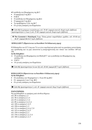 •Η απόδειξη του Θεωρήματος της §6.3
• Η εφαρμογή 2 της §6.3
• Η §6.4
• Η απόδειξη του Θεωρήματος της §6.6
• Η εφαρμογή 3 της §6.6
• Τα προβλήματα 1,2,4, της §6.7
• Οι γενικές ασκήσεις του Κεφαλαίου

 Cabri II, Εγγράψιμα τετράπλευρα, σελ. 35-40 (αφορά επαναλ. Κεφ.6 σχολ. βιβλίου)
Δραστηριότητα 1, 2 και 3, σελ. 37-40 (αφορά επαναλ. Κεφ.6 σχολ. βιβλίου)

  The Geometer´s Sketchpad, Γεωμ. Τόπος μέσων παραλλήλων χορδών, σελ. 43-44 και
   46-47 (αφορά §6.4-6.7 σχολ. βιβλίου)

ΚΕΦΑΛΑΙΟ 7: (Προτείνεται να διατεθούν 5-6 διδακτικές ώρες)

Η διδασκαλία των § 7.1 έως και 7.6 να γίνει περιληπτικά μέσα από τις ερωτήσεις κατανόησης
και εμπέδωσης και να μην απαιτείται η απομνημόνευση των τύπων των σελίδων 149 και
150.
Δε θα διδαχθούν:
• Η απόδειξη του Θεωρήματος του Θαλή §7.7 και η απόδειξη του Θεωρήματος της
     σελίδας 153.
• Η §7.9
• Οι γενικές ασκήσεις του Κεφαλαίου

 Cabri II, Δραστηριότητα 1α και 1β, σελ. 43-44 (αφορά §7.7 σχολ. βιβλίου)


ΚΕΦΑΛΑΙΟ 8: (Προτείνεται να διατεθούν 4 διδακτικές ώρες)
Δε θα διδαχθούν:
• Οι αποδείξεις των θεωρημάτων I, II και III της §8.2
• Οι εφαρμογές 1 και 3 της §8.2
• Οι γενικές ασκήσεις του Κεφαλαίου

 Cabri II, Δραστηριότητα 1, σελ. 45 (αφορά επαναλ. Κεφ. 8 σχολ. βιβλίου)

ΠΑΡΑΤΗΡΗΣΗ:
Να μη διδαχθούν οι ασκήσεις από σύνθετα θέματα:
σελ. 48 οι ασκήσεις 1, 2
σελ. 58 οι ασκήσεις 2, 3, 4
σελ. 83 οι ασκήσεις 1, 3, 4
σελ. 88 οι ασκήσεις 3, 4, 5, 6
σελ. 100 οι ασκήσεις 1, 4, 5
σελ. 104 οι ασκήσεις 1, 2
σελ. 111 οι ασκήσεις 2, 4, 6, 7, 8
σελ. 115 οι ασκήσεις 3, 4, 5
σελ. 130 οι ασκήσεις 2, 3
σελ. 134 οι ασκήσεις 1, 2, 3, 4
σελ. 140 οι ασκήσεις 1, 2, 3


                                                                                     130
 