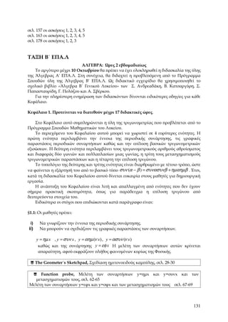 σελ. 157 οι ασκήσεις 1, 2, 3, 4, 5
σελ. 163 οι ασκήσεις 1, 2, 3, 4, 5
σελ. 178 οι ασκήσεις 1, 2, 3


ΤΑΞΗ Β΄ ΕΠΑ.Λ
                           ΑΛΓΕΒΡΑ: Ώρες 2 εβδομαδιαίως
    Το αργότερο μέχρι 10 Οκτωβρίου θα πρέπει να έχει ολοκληρωθεί η διδασκαλία της ύλης
της Άλγεβρας Α' ΕΠΑ.Λ. Στη συνέχεια, θα διδαχτεί η προβλεπόμενη από το Πρόγραμμα
Σπουδών ύλη της Άλγεβρας Β' ΕΠΑ.Λ. Ως διδακτικό εγχειρίδιο θα χρησιμοποιηθεί το
σχολικό βιβλίο «Άλγεβρα Β΄ Γενικού Λυκείου» των Σ. Ανδρεαδάκη, Β. Κατσαργύρη, Σ.
Παπασταυρίδη, Γ. Πολύζου και Α. Σβέρκου.
    Για την πληρέστερη ενημέρωση των διδασκόντων δίνονται ειδικότερες οδηγίες για κάθε
Κεφάλαιο.

Kεφάλαιο 1. Προτείνεται να διατεθούν μέχρι 17 διδακτικές ώρες.

    Στο Κεφάλαιο αυτό συμπληρώνεται η ύλη της τριγωνομετρίας που προβλέπεται από το
Πρόγραμμα Σπουδών Μαθηματικών του Λυκείου.
    Το περιεχόμενο του Κεφαλαίου αυτού μπορεί να χωριστεί σε 4 ευρύτερες ενότητες. Η
πρώτη ενότητα περιλαμβάνει την έννοια της περιοδικής συνάρτησης, τις γραφικές
παραστάσεις περιοδικών συναρτήσεων καθώς και την επίλυση βασικών τριγωνομετρικών
εξισώσεων. Η δεύτερη ενότητα περιλαμβάνει τους τριγωνομετρικούς αριθμούς αθροίσματος
και διαφοράς δύο γωνιών και πολλαπλασίων μιας γωνίας, η τρίτη τους μετασχηματισμούς
τριγωνομετρικών παραστάσεων και η τέταρτη την επίλυση τριγώνου.
    Το τυπολόγιο της δεύτερης και τρίτης ενότητας είναι διαρθρωμένο με τέτοιο τρόπο, ώστε
να φαίνεται η εξάρτησή του από το βασικό τύπο συν (α − β ) = συνασυνβ + ηµαηµβ . Έτσι,
κατά τη διδασκαλία του Κεφαλαίου αυτού δίνεται ευκαιρία στους μαθητές για δημιουργική
εργασία.
    Η ανάπτυξη του Κεφαλαίου είναι λιτή και απαλλαγμένη από ενότητες που δεν έχουν
σήμερα πρακτική σκοπιμότητα, όπως για παράδειγμα η επίλυση τριγώνου από
δευτερεύοντα στοιχεία του.
    Ειδικότερα οι στόχοι που επιδιώκονται κατά παράγραφο είναι:

§1.1: Οι μαθητές πρέπει:

 i)    Να γνωρίζουν την έννοια της περιοδικής συνάρτησης.
ii)    Να μπορούν να σχεδιάζουν τις γραφικές παραστάσεις των συναρτήσεων.

      y = ηµ x , y = συν x , y = αηµ (ν x ), y = ασυν (ν x )
       καθώς και της συνάρτησης y = εφ x Η μελέτη των συναρτήσεων αυτών κρίνεται
      απαραίτητη, αφού εκφράζουν πλήθος φαινομένων κυρίως της Φυσικής.

  The Geometer´s Sketchpad, Σχεδίαση ημιτονοειδούς καμπύλης, σελ. 28-30

   Function probe, Μελέτη των συναρτήσεων y=ημx και y=συνx και των
    μετασχηματισμών τους, σελ. 62-65
 Μελέτη των συναρτήσεων y=εφx και y=σφx και των μετασχηματισμών τους σελ. 67-69




                                                                                     131
 
