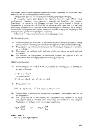 στη Φυσική η εκθετική συνάρτηση περιγράφει διαδικασίες διάσπασης και απόσβεσης, στην
Οικονομία και Βιολογία αυξητικές διαδικασίες κτλ.
    Τέλος ορίζεται η έννοια του λογάριθμου και της λογαριθμικής συνάρτησης.
    Οι λογάριθμοι έχουν χάσει βέβαια την εξέχουσα θέση που είχαν άλλοτε στους
υπολογισμούς. Παραμένει όμως τεράστια η σημασία των δεκαδικών και νεπέριων
λογαρίθμων για εφαρμογές στις διάφορες επιστήμες όπως είναι η Φυσική, η Χημεία, η
Σεισμολογία, η Αστρονομία κτλ. Επιβάλλεται λοιπόν και εδώ, όπως και στην εκθετική
συνάρτηση, η διδασκαλία να έχει σαφή προσανατολισμό προς τις εφαρμογές. Αν οι μαθητές
δε διαθέτουν «επιστημονικό υπολογιστή τσέπης» να δίνονται οι τιμές των λογαρίθμων που
ενδεχομένως θα χρειαστούν στις διάφορες εφαρμογές.
    Ειδικότερα, οι στόχοι που επιδιώκονται κατά παράγραφο είναι:

§4.1: Οι μαθητές πρέπει:

 i)       Να κατανοήσουν τη διαδικασία με την οποία ορίζονται δυνάμεις με άρρητο εκθέτη
          και να μπορούν να υπολογίζουν τέτοιες δυνάμεις με την βοήθεια υπολογιστή τσέπης.
ii)       Να γνωρίζουν την εκθετική συνάρτηση και τις βασικές της ιδιότητες και να μπορούν
          να τη σχεδιάζουν .
iii)      Να μπορούν να επιλύουν απλές εκθετικές εξισώσεις-ανισώσεις και απλά εκθετικά
          συστήματα.
iv)       Να μπορούν να περιγράφουν τη διαδικασία ορισμού του αριθμού e και να
          εξοικειωθούν στην επίλυση προβλημάτων εκθετικής μεταβολής.

§4.2: Οι μαθητές πρέπει:

 i)       Να καταλάβουν ότι ο log a θ , θ > 0, είναι η λύση της εξίσωσης α x = θ , δηλαδή ότι
          ισχύει η ισοδυναμία:

        a x = θ ⇔ x = log a θ
         και ειδικότερα ότι:
        10 x = θ ⇔ x = log θ      και    e x = θ ⇔ x = ln θ

ii)       Να γνωρίζουν ότι:

       10logθ = θ , log10 = x ,
                         x
                                     eln θ = θ , ln e x = x , και a x = e x ln a

iii)      Να γνωρίζουν τις ιδιότητες των λογαρίθμων, να μπορούν να τις αποδεικνύουν και να
          τις εφαρμόζουν.
iv)       Να γνωρίζουν ότι ο υπολογισμός του λογάριθμου ενός αριθμού θ, ως προς
          οποιαδήποτε βάση α, ανάγεται στον υπολογισμό του δεκαδικού ή του νεπέριου
          λογάριθμου του αριθμού αυτού σύμφωνα με τους τύπους

                   log θ                               ln θ
        logα θ =               και          logα θ =
                   log α                               ln a


ΠΑΡΑΤΗΡΗΣΗ
  Από την §4.2 να μη διδαχθούν:



                                                                                         135
 