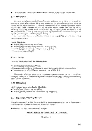 •     Οι παραμετρικές εξισώσεις του κύκλου και οι αντίστοιχες εφαρμογές και ασκήσεις.

§ 3.2    Η Παραβολή

    Δίνεται ο ορισμός της παραβολής και βρίσκεται η εξίσωσή της με άξονα των τετμημένων
τον άξονα συμμετρίας της και άξονα των τεταγμένων τη μεσοκάθετη της απόστασης της
εστίας της από τη διευθετούσα. Η εξίσωση της εφαπτομένης της παραβολής σε ένα σημείο
της Μ1, ορίζεται ως η εξίσωση της ευθείας που αποτελεί την οριακή θέση μιας τέμνουσας
Μ1Μ2 της παραβολής, καθώς το Μ2 κινούμενο επί της παραβολής τείνει να συμπέσει με το
Μ1 (αργότερα στη Γ' τάξη η αναλυτική εξίσωση της εφαπτομένης των κωνικών τομών θα
προσδιοριστεί και με τις μεθόδους της Ανάλυσης).
    Αποδεικνύεται τέλος η ανακλαστική ιδιότητα της παραβολής η οποία έχει πολλές
πρακτικές εφαρμογές.

Δεν θα διδαχθούν:
•Η απόδειξη της εξίσωσης της παραβολής
•Η απόδειξη της εξίσωσης της εφαπτόμενης της παραβολής
•Η απόδειξη της ανακλαστικής ιδιότητας της παραβολής
•Η εφαρμογή 1 της σελίδας 96


§ 3.3 Η Έλλειψη

    Από την παράγραφο αυτή δεν θα διδαχθούν:

•Η απόδειξη της εξίσωσης της Έλλειψης
•Οι παραμετρικές εξισώσεις της έλλειψης και οι αντίστοιχες εφαρμογές και ασκήσεις
•Η εφαρμογή της σελίδας 107 και η εφαρμογή 2 της σελίδας 110

    Να τονισθεί ιδιαίτερα η έννοια της εκκεντρότητας και η σημασία της για τη μορφή της
έλλειψης, καθώς και οι εφαρμογές της ανακλαστικής ιδιότητας της έλλειψης στις ακουστικές
στοές και στη λιθοθρυψία.

§ 3.4 Η Υπερβολή

 Από την παράγραφο αυτή δεν θα διδαχθούν:
•Η απόδειξη της εξίσωσης της υπερβολής
•Η απόδειξη των εξισώσεων των ασυμπτώτων της υπερβολής


§ 3.5 Η εξίσωση Αχ2+Βψ2+Γχ+Δψ+Ε=0

Η παράγραφος αυτή να διδαχθεί με τη βοήθεια απλών παραδειγμάτων και με έμφαση στην
υποπαράγραφο «Σχετική θέση ευθείας και κωνικής τομής».

Κεφάλαιο 4. Το κεφάλαιο αυτό δεν θα διδαχθεί.

                      ΑΠΑΝΤΗΣΕΙΣ ΣTΙΣ «ΕΡΩΤΗΣΕΙΣ ΚΑΤΑΝΟΗΣΗΣ»

                                         Κεφάλαιο 1



                                                                                        141
 