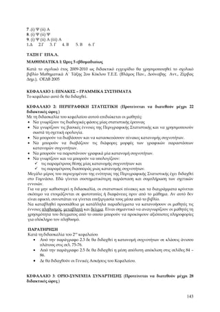 7 .(ί) Ψ (ίί) Α
8. (ί) Ψ (ίί) Ψ
9. (ί) Ψ (ίί) Α (ίίί) Α
1.Δ 2.Γ         3. Γ 4. Β   5. Β   6. Γ

ΤΑΞΗ Γ΄ ΕΠΑ.Λ.
ΜΑΘΗΜΑΤΙΚΑ Ι: Ώρες 5 εβδομαδιαίως
Κατά το σχολικό έτος 2009-2010 ως διδακτικό εγχειρίδιο θα χρησιμοποιηθεί το σχολικό
βιβλίο Μαθηματικά Α΄ Τάξης 2ου Κύκλου Τ.Ε.Ε. (Βλάμος Παν., Δούναβης Αντ., Ζέρβας
Δημ.), ΟΕΔΒ 2005


ΚΕΦΑΛΑΙΟ 1: ΠΙΝΑΚΕΣ – ΓΡΑΜΜΙΚΑ ΣΥΣΤΗΜΑΤΑ
Το κεφάλαιο αυτό δε θα διδαχθεί.

ΚΕΦΑΛΑΙΟ 2: ΠΕΡΙΓΡΑΦΙΚΗ ΣΤΑΤΙΣΤΙΚΗ (Προτείνεται να διατεθούν μέχρι 22
διδακτικές ώρες.)
Με τη διδασκαλία του κεφαλαίου αυτού επιδιώκεται οι μαθητές:
• Να γνωρίζουν τις διαδοχικές φάσεις μίας στατιστικής έρευνας
• Να γνωρίζουν τις βασικές έννοιες της Περιγραφικής Στατιστικής και να χρησιμοποιούν
   σωστά τη σχετική ορολογία.
• Να μπορούν να διαβάσουν και να κατασκευάσουν πίνακες κατανομής συχνοτήτων.
• Να μπορούν να διαβάζουν τις διάφορες μορφές των γραφικών παραστάσεων
   κατανομών συχνοτήτων.
• Να μπορούν να παριστάνουν γραφικά μία κατανομή συχνοτήτων.
• Να γνωρίζουν και να μπορούν να υπολογίζουν:
     τις παραμέτρους θέσης μίας κατανομής συχνοτήτων και
     τις παραμέτρους διασποράς μιας κατανομής συχνοτήτων.
Μεγάλο μέρος του περιεχομένου της ενότητας της Περιγραφικής Στατιστικής έχει διδαχθεί
στο Γυμνάσιο. Εδώ γίνεται συστηματικότερη παράσταση και συμπλήρωση των σχετικών
εννοιών.
Για να μην καθυστερεί η διδασκαλία, οι στατιστικοί πίνακες και τα διαγράμματα κρίνεται
σκόπιμο να ετοιμάζονται σε φωτοτυπίες ή διαφάνειες πριν από το μάθημα. Αν αυτό δεν
είναι εφικτό, συνιστάται να γίνεται επεξεργασία τους μέσα από το βιβλίο.
Να καταβληθεί προσπάθεια με κατάλληλα παραδείγματα να κατανοήσουν οι μαθητές τις
έννοιες πληθυσμός, μεταβλητή και δείγμα. Είναι σημαντικό να αναγνωρίζουν οι μαθητές τη
χρησιμότητα του δείγματος από το οποίο μπορούν να προκύψουν αξιόπιστες πληροφορίες
για ολόκληρο τον πληθυσμό.

ΠΑΡΑΤΗΡΗΣΗ
Κατά τη διδασκαλία του 2ου κεφαλαίου
  • Από την παράγραφο 2.3 δε θα διδαχθεί η κατανομή συχνοτήτων σε κλάσεις άνισου
      πλάτους στις σελ. 75-76.
  • Από την παράγραφο 2.5 δε θα διδαχθεί η μέση απόλυτη απόκλιση στις σελίδες 84 –
      86.
  • Δε θα διδαχθούν οι Γενικές Ασκήσεις του Κεφαλαίου.


ΚΕΦΑΛΑΙΟ 3: ΟΡΙΟ-ΣΥΝΕΧΕΙΑ ΣΥΝΑΡΤΗΣΗΣ (Προτείνεται να διατεθούν μέχρι 28
διδακτικές ώρες.)


                                                                                  143
 