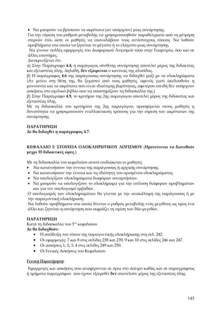 • Να μπορούν να βρίσκουν τα ακρότατα (αν υπάρχουν) μίας συνάρτησης.
 Για την εύρεση του ρυθμού μεταβολής να χρησιμοποιηθούν παραδείγματα από τη μέτρηση
 στερεών έτσι, ώστε οι μαθητές να επαναλάβουν τους αντίστοιχους τύπους. Να λυθούν
 προβλήματα στα οποία να ζητείται το μέγιστο ή το ελάχιστο μιας συνάρτησης.
  Να γίνουν πολλές εφαρμογές του Διαφορικού Λογισμού τόσο στην Γεωμετρία, όσο και σε
 άλλες επιστήμες.
 Διευκρινίζεται ότι:
α) Στην Παράγραφο 4.4, η παράγωγος σύνθετης συνάρτησης αποτελεί μέρος της διδακτέας
και εξεταστέας ύλης. Δηλαδή, δεν εξαιρείται ο κανόνας της αλυσίδας.
β) Η παράγραφος 4.6 της παράγουσας συνάρτησης να διδαχθεί μαζί με τα ολοκληρώματα
(Αν μείνει στη θέση της, θα ξεχαστεί από τους μαθητές, αφενός γιατί ακολουθούν η
μονοτονία και τα ακρότατα που είναι ιδιαίτερης βαρύτητας, αφετέρου επειδή δεν υπάρχουν
ασκήσεις στο σχολικό βιβλίο που να υποστηρίζουν τη διδασκαλία της.)
β) Στην Παράγραφο 4.9, το κριτήριο της 2ης παραγώγου αποτελεί μέρος της διδακτέας και
εξεταστέας ύλης.
Με τη διδασκαλία του κριτηρίου της 2ης παραγώγου, προσφέρεται στους μαθητές η
δυνατότητα να χρησιμοποιούν εναλλακτικούς τρόπους για την εύρεση των ακρότατων της
συνάρτησης.

ΠΑΡΑΤΗΡΗΣΗ
Δε θα διδαχθεί η παράγραφος 4.7.


ΚΕΦΑΛΑΙΟ 5: ΣΤΟΙΧΕΙΑ ΟΛΟΚΛΗΡΩΤΙΚΟΥ ΛΟΓΙΣΜΟΥ (Προτείνεται να διατεθούν
μέχρι 35 διδακτικές ώρες.)

Με τη διδασκαλία του κεφαλαίου αυτού επιδιώκεται οι μαθητές:
• Να κατανοήσουν την έννοια της παράγουσας ή αρχικής συνάρτησης.
 • Να κατανοήσουν την έννοια και τις ιδιότητες του ορισμένου ολοκληρώματος.
 • Να υπολογίζουν ολοκληρώματα διαφόρων συναρτήσεων.
 • Να μπορούν να υπολογίζουν το ολοκλήρωμα για την επίλυση διάφορων προβλημάτων
    και για τον υπολογισμό εμβαδών.
 Ο υπολογισμός των ολοκληρωμάτων θα γίνεται με την ανακάλυψη της παράγουσας ή με
 την παραγοντική ολοκλήρωση.
 Να λυθούν προβλήματα στα οποία δίνεται ο ρυθμός μεταβολής ενός μεγέθους ως προς ένα
 άλλο και ζητείται η συνάρτηση που εκφράζει τη σχέση των δύο μεγεθών.

ΠΑΡΑΤΗΡΗΣΗ
Κατά τη διδασκαλία του 5ου κεφαλαίου
Δε θα διδαχθούν:
   • Η απόδειξη του τύπου της παραγοντικής ολοκλήρωσης στη σελ. 242.
   • Οι εφαρμογές: 7 και 8 στις σελίδες 238 και 239, 9 και 10 στις σελίδες 246 και 247.
   • Οι ασκήσεις 1, 2, 3, 4 στις σελίδες 249 και 250.
   • Οι Γενικές Ασκήσεις του Κεφαλαίου.

Γενική Παρατήρηση:
 Εφαρμογές και ασκήσεις που αναφέρονται σε όρια στο άπειρο καθώς και σε παραγράφους
ή τμήματα παραγράφων που έχουν εξαιρεθεί δεν αποτελούν μέρος της εξεταστέας ύλης.




                                                                                          145
 