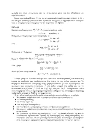 ορισμός του ορίου συνάρτησης στο x0 αναγράφεται μόνο για την πληρότητα του
κεφαλαίου αυτού.
   Επίσης εποπτικά ορίζεται η έννοια του μη πεπερασμένου ορίου συνάρτησης στο x0 ∈ ¡ ,
ενώ τα όρια προσδιορίζονται και στην περίπτωση αυτή μόνο με τη βοήθεια των ιδιοτήτων
τους. Ο ορισμός αναγράφεται μόνο για την πληρότητα του βιβλίου

ΣΧΟΛΙΟ
Κατά τον υπολογισμό του x → x0 f ( g ( x)) , είναι αναγκαίο να ισχύει
                        lim
                                             g ( x ) ≠ u0 ,
                                               κοντά στο x0 .
Πράγματι, ας θεωρήσουμε τις συναρτήσεις f, g με
                                                               0, αν x ≠ 0
                                             f ( x) = g ( x) =             .
                                                               1, αν x = 0
Τότε
                                                               1, αν x ≠ 0
                                                f ( g ( x )) =             ,
                                                               0, αν x = 0
Οπότε, για x0 = 0 , έχουμε
                                    lim f ( g ( x)) = lim f ( g ( x )) = lim1 = 1
                                    x → x0                    x →0                 x →0

Όμως u0 = x → x0 g ( x ) = lim g ( x) = 0 , οπότε
          lim
                           x→0

                                        lim f (u ) = lim f (u ) = lim 0 = 0 .
                                        u →u0             u →0              u →0

Έτσι, έχουμε
                                                lim f ( g ( x)) ≠ lim f (u )
                                                x → x0               u →0

Αυτό οφείλεται στο γεγονός ότι
                                         g ( x) = u0 = 0 , κοντά στο x0 .

   Γ) Στην τρίτη και τελευταία ενότητα του κεφαλαίου αυτού παρουσιάζεται εποπτικά η
έννοια της συνέχειας μιας συνάρτησης σε ένα σημείο x0 του πεδίου ορισμού της. Τα
θεωρήματα Bolzano και ενδιάμεσης τιμής χρησιμοποιούνται για τον προσδιορισμό του
προσήμου μιας συνεχούς συνάρτησης f στο πεδίο ορισμού της καθώς και για να
διαπιστωθεί αν η εξίσωση f ( x) = 0, x ∈ [α, β ] έχει ρίζες στο (α, β ) . Επισημαίνεται, ότι ο
υπολογισμός του συνόλου τιμών μιας συνάρτησης καθώς και της μέγιστης και ελάχιστης
τιμής της θα γίνει με τη βοήθεια των παραγώγων.
    Σε γενικές γραμμές με τη διδασκαλία του κεφαλαίου αυτού επιδιώκεται οι μαθητές:
  1. Να μπορούν να βρίσκουν από τη γραφική παράσταση μιας συνάρτησης
     • το πεδίο ορισμού της
     • το σύνολο τιμών της
       • την τιμή της σ’ ένα σημείο x0 .
  2.    Να γνωρίζουν τις γραφικές παραστάσεις των βασικών συναρτήσεων.
  3.    Να μπορούν να βρίσκουν το άθροισμα, το γινόμενο, το πηλίκο και τη σύνθεση απλών
        συναρτήσεων.
  4.    Να γνωρίζουν την έννοια της συνάρτησης “ 1 − 1 ”, τις βασικές ιδιότητες της και να
        κατανοήσουν τη διαδικασία εύρεσης της αντίστροφης μιας απλής συνάρτησης. Να
        γνωρίζουν, επιπλέον, ότι οι γραφικές παραστάσεις δύο αντίστροφων συναρτήσεων
        είναι συμμετρικές ως προς τη διχοτόμο της πρώτης και τρίτης γωνίας των αξόνων.



                                                                                          149
 