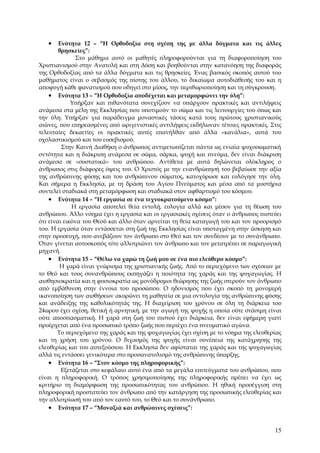 •    Ενότητα 12 – “Η Ορθοδοξία στη σχέση της με άλλα δόγματα και τις άλλες
        θρησκείες”:
               Στο μάθημα αυτό οι μαθητές πληροφορούνται για τη διαφοροποίηση του
Χριστιανισμού στην Ανατολή και στη Δύση και βοηθούνται στην κατανόηση της διαφοράς
της Ορθοδοξίας από τα άλλα δόγματα και τις θρησκείες. Ένας βασικός σκοπός αυτού του
μαθήματος είναι ο σεβασμός της πίστης του άλλου, το δικαίωμα αυτοδιάθεσής του και η
αποφυγή κάθε φανατισμού που οδηγεί στο μίσος, την περιθωριοποίηση και τη σύγκρουση.
    • Ενότητα 13 – “Η Ορθοδοξία αποδέχεται και μεταμορφώνει την ύλη”:
             Υπήρξαν και πιθανότατα συνεχίζουν να υπάρχουν πρακτικές και αντιλήψεις
ανάμεσα στα μέλη της Εκκλησίας που υποτιμούν το σώμα και τις λειτουργίες του όπως και
την ύλη. Υπήρξαν για παράδειγμα μοναστικές τάσεις κατά τους πρώτους χριστιανικούς
αιώνες, που επηρεασμένες από ωριγενιστικές αντιλήψεις εκδήλωναν τέτοιες πρακτικές. Στις
τελευταίες δεκαετίες οι πρακτικές αυτές επανήλθαν από άλλα «κανάλια», αυτά του
σχολαστικισμού και του ευσεβισμού.
         Στην Καινή Διαθήκη ο άνθρωπος αντιμετωπίζεται πάντα ως ενιαία ψυχοσωματική
οντότητα και η διάκριση ανάμεσα σε σώμα, σάρκα, ψυχή και πνεύμα, δεν είναι διάκριση
ανάμεσα σε «συστατικά» του ανθρώπου. Αντίθετα με αυτά δηλώνεται ολόκληρος ο
άνθρωπος στις διάφορες όψεις του. Ο Χριστός με την ενανθρώπησή του βεβαίωσε την αξία
της ανθρώπινης φύσης και του ανθρώπινου σώματος, κατοχύρωσε και ευλόγησε την ύλη.
Και σήμερα η Εκκλησία, με τη δράση του Αγίου Πνεύματος και μέσα από τα μυστήρια
συντελεί σταδιακά στη μεταμόρφωση και σταδιακά στον αφθαρτισμό του κόσμου.
    • Ενότητα 14 – “Η εργασία σε ένα τεχνοκρατούμενο κόσμο”:
             Η εργασία αποτελεί θεία εντολή, ευλογία αλλά και μέσον για τη θέωση του
ανθρώπου. Άλλο νόημα έχει η εργασία και οι εργασιακές σχέσεις όταν ο άνθρωπος πιστεύει
ότι είναι εικόνα του Θεού και άλλο όταν αρνείται τη θεία καταγωγή του και τον προορισμό
του. Η εργασία όταν εντάσσεται στη ζωή της Εκκλησίας είναι υποταγμένη στην άσκηση και
στην προσευχή, που ανεβάζουν τον άνθρωπο στο Θεό και τον συνδέουν με το συνάνθρωπο.
Όταν γίνεται αυτοσκοπός τότε αλλοτριώνει τον άνθρωπο και τον μετατρέπει σε παραγωγική
μηχανή.
    • Ενότητα 15 – “Θέλω να χαρώ τη ζωή μου σε ένα πιο ελεύθερο κόσμο”:
        Η χαρά είναι γνώρισμα της χριστιανικής ζωής. Από το περιεχόμενο των σχέσεων με
το Θεό και τους συνανθρώπους εκπηγάζει η ποιότητα της χαράς και της ψυχαγωγίας. Η
αισθησιοκρατία και η φυσιοκρατία ως μονόδρομοι θεώρησης της ζωής στερούν τον άνθρωπο
από εμβάθυνση στην έννοια του προσώπου. Ο ηδονισμός που έχει σκοπό τη μονομερή
ικανοποίηση των αισθήσεων ακυρώνει τη μαθητεία σε μια οντολογία της ανθρώπινης φύσης
και ανάδειξης της καθολικότητάς της. Η διαχείριση του χρόνου σε όλη τη διάρκεια του
24ωρου έχει σχέση, θετική ή αρνητική, με την αγωγή της ψυχής η οποία ούτε στάσιμη είναι
ούτε αποσπασματική. Η χαρά στη ζωή του πιστού έχει διάρκεια, δεν είναι εφήμερη γιατί
προέρχεται από ένα προσωπικό τρόπο ζωής που περιέχει ένα πνευματικό αγώνα.
       Το περιεχόμενο της χαράς και της ψυχαγωγίας έχει σχέση με το νόημα της ελευθερίας
και τη χρήση του χρόνου. Ο διχασμός της ψυχής είναι συνέπεια της κατάχρησης της
ελευθερίας και του αυτεξούσιου. Η Εκκλησία δεν αφίσταται της χαράς και της ψυχαγωγίας
αλλά τις εντάσσει γενικότερα στο προσανατολισμό της ανθρώπινης ύπαρξης.
    • Ενότητα 16 – “Στον κόσμο της πληροφορικής”:
         Εξετάζεται στο κεφάλαιο αυτό ένα από τα μεγάλα επιτεύγματα του ανθρώπου, που
είναι η πληροφορική. Ο τρόπος χρησιμοποίησης της πληροφορικής πρέπει να έχει ως
κριτήριο τη διαμόρφωση της προσωπικότητας του ανθρώπου. Η ηθική προσέγγιση στη
πληροφορική προστατεύει τον άνθρωπο από την κατάργηση της προσωπικής ελευθερίας και
την αλλοτρίωσή του από τον εαυτό του, το Θεό και το συνάνθρωπο.
    • Ενότητα 17 – “Μοναξιά και ανθρώπινες σχέσεις”:


                                                                                     15
 