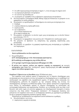 • ότι κάθε παραγωγίσιμη συνάρτηση σε σημείο x 0 είναι συνεχής στο σημείο αυτό
       • τις παραγώγους βασικών συναρτήσεων
       • τον κανόνα της αλυσίδας και
       • να μπορούν με τη βοήθειά τους να βρίσκουν παραγώγους συναρτήσεων.
    5. Να κατανοήσουν τα θεωρήματα Rolle, Μέσης Τιμής και Fermat και να μπορούν να τα
        εφαρμόζουν σε απλές ασκήσεις.
    6. Να μπορούν να προσδιορίζουν τα διαστήματα στα οποία μια συνάρτηση είναι:
       • Σταθερή
       • γνησίως αύξουσα ή γνησίως φθίνουσα
       • κυρτή ή κοίλη
       • και να βρίσκουν:
          α) τα τοπικά ακρότατα και
         β) τα σημεία καμπής της.
    7. Να μπορούν να βρίσκουν το σύνολο τιμών μιας συνάρτησης και το σύνολο λύσεων
        μιας εξίσωσης f ( x) = 0 .
    8. Να μπορούν να εφαρμόζουν τους κανόνες de L’ Hospital στον υπολογισμό ορίων.
    9. Να μπορούν να βρίσκουν τις ασύμπτωτες της γραφικής παράστασης μιας
        συνάρτησης.
    10. Να μπορούν να χαράζουν τη γραφική παράσταση μιας συνάρτησης με τη βοήθεια
        των παραγώγων.


     ΠΑΡΑΤΗΡΗΣΗ
      Κατά τη διδασκαλία του 2ου κεφαλαίου
•    Να μη διδαχθούν:
     α) Η υποπαράγραφος με τίτλο «Κατακόρυφη εφαπτομένη».
     β) Η απόδειξη του θεωρήματος της σελίδας 262 και
     γ) Το κριτήριο της δεύτερης παραγώγου (Θεώρημα σελ. 264).
•    Η μελέτη των κυρτών, κοίλων και σημείων καμπής να περιοριστεί σε συνεχείς
     συναρτήσεις που είναι δυο, τουλάχιστον, φορές παραγωγίσιμες σε κάθε εσωτερικό
     σημείο του πεδίου ορισμού τους.


Κεφάλαιο 3. Προτείνεται να διατεθούν μέχρι 32 διδακτικές ώρες.
    Στο κεφάλαιο αυτό ορίζεται πρώτα η παράγουσα και το αόριστο ολοκλήρωμα μιας
συνάρτησης και στη συνέχεια η έννοια του ορισμένου ολοκληρώματος με το πρόβλημα του
υπολογισμού του εμβαδού ενός παραβολικού χωρίου. Ο τρόπος αυτός εισαγωγής του
ολοκληρώματος, μολονότι δε συμφωνεί με την ιστορική εξέλιξη της έννοιας του
ολοκληρώματος, εξυπηρετεί τη διδακτική πράξη. Γιατί, εφόσον προηγείται η παραγώγιση,
είναι εύλογο να ακολουθήσει αμέσως το αόριστο ολοκλήρωμα ως αποτέλεσμα της
αντίστροφης διαδικασίας της παραγώγισης. Επιπλέον, με τη διάταξη αυτή της ύλης, είναι
δυνατόν από πολύ νωρίς να γίνονται εφαρμογές του ολοκληρωτικού λογισμού οι οποίες
ανάγονται στη λύση απλών “διαφορικών εξισώσεων”. Οι διαφορικές εξισώσεις που
μελετώνται στο κεφάλαιο αυτό είναι οι: α) διαφορικές εξισώσεις με χωριζόμενες μεταβλητές
και β) οι γραμμικές διαφορικές εξισώσεις πρώτης τάξεως.
    Ειδικότερα με τη διδασκαλία του κεφαλαίου αυτού επιδιώκεται οι μαθητές:
  1. Να κατανοήσουν τις έννοιες
     • παράγουσα ή αρχική συνάρτηση



                                                                                      151
 