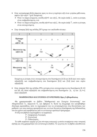 • Στην κατακόρυφη βολή σώματος προς τα άνω η ταχύτητα υ(t) είναι γνησίως φθίνουσα,
  αφού υ΄(t)= α(t)= − g<0. Επομένως:
   Όταν το σώμα ανέρχεται, επειδή υ(t)>0 και υ(t) ↓ , θα ισχύει |υ(t)| ↓ , οπότε η κίνηση
       είναι επιβραδυνόμενη, ενώ
      Όταν το σώμα κατέρχεται, επειδή υ(t)<0 και υ(t) ↓ , θα ισχύει |υ(t)| ↑ , οπότε η κίνηση
       είναι επιταχυνόμενη.

•    Στην άσκηση 3(iii) της σελίδας 257 έχουμε τον ακόλουθο πίνακα:

           t          0              1             3            4           5

      Πρόσημο                               −
                              +      0             0      +           +
         της
      α(t)=x΄΄(t)
                                                                           64
                                                                           TM
    Μονοτονία της                    0                          0
      υ(t)=x΄(t)                    TM
                      -16                         -16
                      TE                          TE
Πρόσημο της                   −             −             −
                                     0                          0     +
   υ(t)=x΄(t)
                                                                            64
                      16                          16
                                                                           TM
    Μονοτονία της     TM                          TM
       υ(t)
                                     0                           0
                                    TE                          TE

     Επομένως η κίνηση είναι επιταχυνόμενη στα διαστήματα [1,3] και [4,5] (εκεί που ισχύει
     υ(t)α(t)≥0), και επιβραδυνόμενη στα διαστήματα [0,1] και [3,4] (εκεί που ισχύει
     υ(t)α(t)≤0).

• Στην άσκηση 5(ii) της σελίδας 278 η κίνηση είναι επιταχυνόμενη στα διαστήματα [0, t1]
     και [t2, t3], όπου υ(t)α(t)≥0, και επιβραδυνόμενη στα διαστήματα [t1, t2] και [t3,+∞),
     όπου υ(t)α(t)≤0.

           ΜΑΘΗΜΑΤΙΚΑ ΚΑΙ ΣΤΟΙΧΕΙΑ ΣΤΑΤΙΣΤΙΚΗΣ: Ώρες 2 εβδομαδιαίως

    Θα χρησιμοποιηθεί το βιβλίο “Μαθηματικά και Στοιχεία Στατιστικής” των
Αδαμόπουλου Λ., Δαμιανού Χ., και Σβέρκου Α. Κατά τη συγγραφή του καταβλήθηκε
ιδιαίτερη προσπάθεια, ώστε το περιεχόμενό του να ανταποκρίνεται στις δυνατότητες των
μαθητών για τους οποίους προορίζεται και να είναι δυνατή η ολοκλήρωση της διδασκαλίας
του στο χρόνο που προβλέπεται από το αντίστοιχο ωρολόγιο πρόγραμμα.
    Η ύλη του βιβλίου περιλαμβάνει τα κεφάλαια:
                 1ο : Διαφορικός Λογισμός
                 2ο : Στατιστική
                 3ο : Πιθανότητες.
    Το κάθε κεφάλαιο αρχίζει με μια σύντομη εισαγωγή, η οποία αναφέρεται στην ιστορική
εξέλιξη και στη χρησιμότητα του αντίστοιχου κλάδου. Το γεγονός ότι το βιβλίο απευθύνεται


                                                                                          156
 
