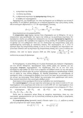 vi η συχνότητα της κλάσης
      ci το πλάτος της κλάσης
     N i −1 η αθροιστική συχνότητα της προηγούμενης κλάσης, και
    ν το πλήθος των παρατηρήσεων.
    Εφαρμόζοντας, για παράδειγμα, τον τύπο της διαμέσου για τα δεδομένα του πίνακα 9
της σελίδας 73 του βιβλίου, βρίσκουμε ότι η διάμεσος βρίσκεται στην τρίτη κλάση, επειδή
εδώ αντιστοιχούν αθροιστικά οι v / 2 = 20 παρατηρήσεις. Συνεπώς,
                                 v                     40
                                   − N i −1               − 10
                                                                           ,
                        δ = Li + 2          ci = 168 + 2       ⋅ 6 = 173cm
                                    vi                   12
    όπως (περίπου) και στη γραφική μέθοδο.
    Η επικρατούσα τιμή παρέχει σχετικά λίγες πληροφορίες για τα δεδομένα. Αν και η
επικρατούσα τιμή προσδιορίζει την τιμή ή την κλάση με τη μεγαλύτερη συχνότητα, δεν
προσφέρεται εύκολα για μαθηματική επεξεργασία και έτσι έχει περιορισμένη σημασία ως
στατιστικό εργαλείο. Με τη βοήθεια του σχήματος 14 της σελίδας 91 του βιβλίου μπορούμε
να βρούμε και ένα μαθηματικό τύπο για τον υπολογισμό της επικρατούσας τιμής μιας
ομαδοποιημένης κατανομής με ισοπλατείς κλάσεις. Πιο συγκεκριμένα, αν Li είναι το
αριστερό άκρο της επικρατούσας κλάσης, Δ1 και Δ2 είναι οι διαφορές των συχνοτήτων των
γειτονικών κλάσεων από τη συχνότητα της επικρατούσας κλάσης, και c είναι το πλάτος των
                                                                                      M 0 − Li      Δ
κλάσεων, τότε από τα όμοια τρίγωνα ΖΑΒ και ΖΓΔ έχουμε                                              = 1 και
                                                                                   c − ( M 0 − Li ) Δ2
επιλύνοντας ως προς Μ0 βρίσκουμε:
                                                               cΔ1
                                                M 0 = Li +           .
                                                             Δ1 + Δ2

    Τα διαγράμματα, τα μέτρα θέσης και τα μέτρα διασποράς μας παρέχουν πληροφορίες
για ένα σύνολο δεδομένων. Χρειαζόμαστε όμως πολλές φορές και τρόπους για την
περιγραφή ατομικών παρατηρήσεων. Για παράδειγμα, έστω ότι σε ένα τεστ ένας
εξεταζόμενος πήρε βαθμό 70. Ποια είναι η σημασία του βαθμού αυτού; Αν και από μόνος
του ο βαθμός έχει κάποια αξία, θα γινόταν περισσότερο χρήσιμος αν προσδιορίζαμε τη θέση
του σε σχέση με τους άλλους βαθμούς. Αν δηλαδή μπορούσαμε να απαντήσουμε σε
ερωτήματα, όπως: ο συγκεκριμένος βαθμός είναι κοντά στα άκρα της κατανομής ή κοντά
στο κέντρο της κατανομής; Πόσοι βαθμοί της κατανομής είναι χαμηλότεροι από αυτόν;
Ποιο ποσοστό αποτελούν στην κατανομή οι βαθμοί αυτοί;
    Απάντηση σε τέτοια ερωτήματα δίνονται με τη βοήθεια των εκατοστημορίων.
    Ένα εκατοστημόριο Pk είναι μια τιμή στην κατανομή για την οποία το πολύ το k% των
παρατηρήσεων είναι μικρότερες από αυτήν και το πολύ (100- k)% των παρατηρήσεων είναι
μεγαλύτερες από αυτήν. Ειδική περίπτωση των εκατοστημορίων είναι η διάμεσος (δ = P50 ) ,
τα      τεταρτημόρια         (Q1 = P25            και        Q3 = P75 )      και        τα   δεκατημόρια
D1 = P10 , D2 = P20 , ..., D9 = P90
    Εκτός από τα παραπάνω μέτρα θέσης σε ορισμένες περιπτώσεις, όπως π.χ. στα
οικονομικά, χρησιμοποιούνται για τη στατιστική ανάλυση ως μέτρα θέσης ο γεωμετρικός
και ο αρμονικός μέσος.
    Ως γεωμετρικός μέσος (geometric mean) ν θετικών τιμών t1 , t 2 ,..., t v ορίζεται η νιοστή
ρίζα του γινομένου των τιμών αυτών, δηλαδή
                           G = v t1 ⋅ t 2 ⋅ ... ⋅ t v   ή               v v        v
                                                                 G = v x11 x22 ...xκκ


                                                                                                      165
 