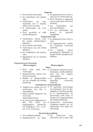 Διάμεσος
      •   Είναι εύκολα κατανοητή.         • Δε χρησιμοποιούνται όλες οι
      •   Δεν επηρεάζεται από ακραίες       τιμές για τον υπολογισμό της.
          τιμές.                          • Είναι δύσκολη η εφαρμογή
      •   Υπολογίζεται      και     στην    της για περαιτέρω στατιστική
          περίπτωση που οι ακραίες          ανάλυση.
          κλάσεις είναι ανοικτές.         • Δεν      υπολογίζεται     για
      •   Ο υπολογισμός της είναι           ποιοτικά δεδομένα.
          απλός.                          • Για τον υπολογισμό της
      •   Είναι μοναδική σε κάθε            μπορεί       να     χρειαστεί
          σύνολο δεδομένων.                 παρεμβολή.
                                  Επικρατούσα τιμή
      •   Υπολογίζεται εύκολα, όταν • Δε χρησιμοποιούνται όλες οι
          δεν έχουμε ομαδοποιημένα          τιμές.
          δεδομένα.                       • Δε χρησιμοποιείται εύκολα
      •   Είναι εύκολα κατανοητή.           για περαιτέρω στατιστική
      •   Υπολογίζεται και από ελλιπή       ανάλυση.
          δεδομένα.                       • Δεν       ορίζεται     πάντα
      •   Δεν επηρεάζεται από ακραίες       μονοσήμαντα. Μπορούμε να
          τιμές.                            έχουμε πολλές κορυφές ή και
      •   Εφαρμόζεται και σε ποιοτικά       καθόλου.
          δεδομένα.

Σύγκριση μέτρων διασποράς
          Πλεονεκτήματα                      Μειονεκτήματα
                                       Εύρος
      • Είναι    πολύ    απλό    στον • Δε θεωρείται αξιόπιστο μέτρο
        υπολογισμό.                        διασποράς, επειδή βασίζεται
      • Χρησιμοποιείται αρκετά στον        μόνο στις δυο ακραίες
        έλεγχο ποιότητας.                  παρατηρήσεις.
      • Μπορεί να χρησιμοποιηθεί • Δε            χρησιμοποιείται     για
        για την εκτίμηση της τυπικής       περαιτέρω          στατιστική
        απόκλισης.                         ανάλυση.
                        Διασπορά και τυπική απόκλιση
      • Λαμβάνονται υπόψη για τον • Το κυριότερο μειονέκτημα
        υπολογισμό τους όλες οι            της διασποράς είναι ότι δεν
        παρατηρήσεις.                      εκφράζεται στις ίδιες μονάδες
      • Έχουν μεγάλη εφαρμογή στη          με το χαρακτηριστικό. Το
        στατιστική                         μειονέκτημα αυτό παύει να
        συμπερασματολογία.                 υπάρχει με τη χρησιμοποίηση
      • Σε κανονικούς πληθυσμούς το        της τυπικής απόκλισης
        68%,     95%,    99,7%    των    • Απαιτούνται      περισσότερες
        παρατηρήσεων       βρίσκονται      αλγεβρικές πράξεις για τον
        στα διαστήματα x ± s , x ± 2 s     υπολογισμό τους παρά στα
        και x ± 3s αντίστοιχα.             άλλα μέτρα.

                           Συντελεστής μεταβολής
      • Είναι καθαρός αριθμός.       • Δεν     ενδείκνυται   στην
      • Χρησιμοποιείται ως μέτρο        περίπτωση που η μέση τιμή



                                                                            169
 