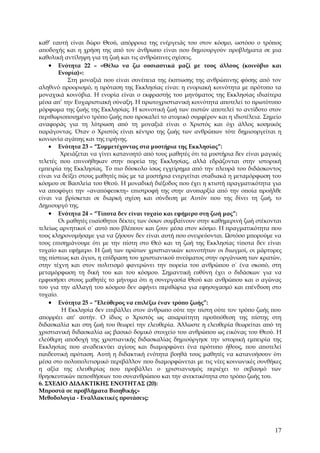 καθ’ εαυτή είναι δώρο Θεού, απόρροια της ενέργειάς του στον κόσμο, ωστόσο ο τρόπος
αποδοχής και η χρήση της από τον άνθρωπο είναι που δημιουργούν προβλήματα σε μια
καθολική αντίληψη για τη ζωή και τις ανθρώπινες σχέσεις.
    • Ενότητα 22 – «Θέλω να ζω ουσιαστικά μαζί με τους άλλους (κοινόβιο και
        Ενορία)»:
           Στη μοναξιά που είναι συνέπεια της έκπτωσης της ανθρώπινης φύσης από τον
αληθινό προορισμό, η πρόταση της Εκκλησίας είναι: η ενοριακή κοινότητα με πρότυπο τα
μοναχικά κοινόβια. Η ενορία είναι ο εκφραστής του μηνύματος της Εκκλησίας ιδιαίτερα
μέσα απ’ την Ευχαριστιακή σύναξη. Η πρωτοχριστιανική κοινότητα αποτελεί το πρωτότυπο
μόρφωμα της ζωής της Εκκλησίας. Η κοινοτική ζωή των πιστών αποτελεί το αντίδοτο στον
περιθωριοποιημένο τρόπο ζωής που προκαλεί το ατομικό συμφέρον και η ιδιοτέλεια. Σημείο
αναφοράς για τη λύτρωση από τη μοναξιά είναι ο Χριστός και όχι άλλος κοσμικός
παράγοντας. Όταν ο Χριστός είναι κέντρο της ζωής των ανθρώπων τότε δημιουργείται η
κοινωνία αγάπης και της ειρήνης.
    • Ενότητα 23 – “Συμμετέχοντας στα μυστήρια της Εκκλησίας”:
         Χρειάζεται να γίνει κατανοητό από τους μαθητές ότι τα μυστήρια δεν είναι μαγικές
τελετές που επινοήθηκαν στην πορεία της Εκκλησίας, αλλά εδράζονται στην ιστορική
εμπειρία της Εκκλησίας. Το πιο δύσκολο ίσως εγχείρημα από την πλευρά του διδάσκοντος
είναι να δείξει στους μαθητές πώς με τα μυστήρια ενεργείται σταδιακά η μεταμόρφωση του
κόσμου σε Βασιλεία του Θεού. Η μοναδική διέξοδος που έχει η κτιστή πραγματικότητα για
να αποφύγει την «αναπόφευκτη» επιστροφή της στην ανυπαρξία από την οποία προήλθε
είναι να βρίσκεται σε διαρκή σχέση και σύνδεση με Αυτόν που της δίνει τη ζωή, το
Δημιουργό της.
    • Ενότητα 24 – “Τίποτα δεν είναι τυχαίο και εφήμερο στη ζωή μας”:
        Οι μαθητές ευαίσθητοι δέκτες των όσων συμβαίνουν στην καθημερινή ζωή στέκονται
τελείως αρνητικοί σ΄ αυτό που βλέπουν και ζουν μέσα στον κόσμο. Η πραγματικότητα που
τους κληρονομήσαμε για να ζήσουν δεν είναι αυτή που ονειρεύονται. Ωστόσο μπορούμε να
τους επισημάνουμε ότι με την πίστη στο Θεό και τη ζωή της Εκκλησίας τίποτα δεν είναι
τυχαίο και εφήμερο. Η ζωή των πρώτων χριστιανικών κοινοτήτων οι διωγμοί, οι μάρτυρες
της πίστεως και άγιοι, η επίδραση του χριστιανικού πνεύματος στην οργάνωση των κρατών,
στην τέχνη και στον πολιτισμό φανερώνει την πορεία του ανθρώπου σ΄ ένα σκοπό, στη
μεταμόρφωση τη δική του και του κόσμου. Σημαντική ευθύνη έχει ο διδάσκων για να
εμφυσήσει στους μαθητές το μήνυμα ότι η συνεργασία Θεού και ανθρώπου και ο αγώνας
του για την αλλαγή του κόσμου δεν αφήνει περιθώρια για εφησυχασμό και επένδυση στο
τυχαίο.
    • Ενότητα 25 – “Ελεύθερος να επιλέξω έναν τρόπο ζωής”:
         Η Εκκλησία δεν επιβάλλει στον άνθρωπο ούτε την πίστη ούτε τον τρόπο ζωής που
απορρέει απ’ αυτήν. Ο ίδιος ο Χριστός ως απαραίτητη προϋπόθεση της πίστης στη
διδασκαλία και στη ζωή του θεωρεί την ελευθερία. Άλλωστε η ελευθερία θεωρείται από τη
χριστιανική διδασκαλία ως βασικό δομικό στοιχείο του ανθρώπου ως εικόνας του Θεού. Η
ελεύθερη αποδοχή της χριστιανικής διδασκαλίας δημιούργησε την ιστορική εμπειρία της
Εκκλησίας που αναδεικνύει αγίους και διαμορφώνει ένα πρότυπο ήθους, που αποτελεί
παιδευτική πρόταση. Αυτή η διδακτική ενότητα βοηθά τους μαθητές να κατανοήσουν ότι
μέσα στο πολυπολιτισμικό περιβάλλον που διαμορφώνεται με τις νέες κοινωνικές συνθήκες
η αξία της ελευθερίας που προβάλλει ο χριστιανισμός περιέχει το σεβασμό των
θρησκευτικών πεποιθήσεων του συνανθρώπου και την ανεκτικότητα στο τρόπο ζωής του.
6. ΣΧΕΔΙΟ ΔΙΔΑΚΤΙΚΗΣ ΕΝΟΤΗΤΑΣ (20):
Μπροστά σε προβλήματα Βιοηθικής»
Μεθοδολογία - Εναλλακτικές προτάσεις:




                                                                                      17
 
