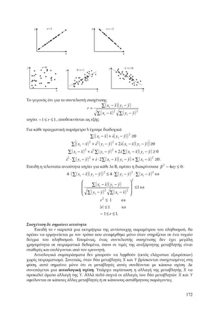 y          r=1                             y          r = −1




                         x                                              x



y        r=0                                                y            -1<r<0
                         y           0<r<1




                     x                             x                                     x


Το γεγονός ότι για το συντελεστή συσχέτισης
                                                       ∑ ( xi − x )( yi − y )
                                             r=
                                                   ∑ ( xi − x )       ∑ ( yi − y )
                                                                  2                  2

ισχύει − 1 ≤ r ≤ 1 , αποδεικνύεται ως εξής:

Για κάθε πραγματική παράμετρο λ έχουμε διαδοχικά
                                              ∑ ( ( xi − x ) + λ( yi − y ) ) ≥0
                                                                            2


                                 (
                               ∑ ( xi − x ) + λ ( yi − y ) + 2 λ( xi − x )( yi − y ) ≥0
                                           2   2          2
                                                                                             )
                             ∑ ( xi − x ) + λ ∑ ( yi − y ) + 2 λ ∑ ( xi − x )( yi − y ) ≥ 0
                                         2   2            2


                         λ2 ⋅ ∑ ( yi − y ) 2 + λ ⋅ 2∑ ( xi − x )( yi − y ) + ∑ ( xi − x ) 2 ≥0 .
Επειδή η τελευταία ανισότητα ισχύει για κάθε λ∈R, πρέπει η διακρίνουσα β 2 − 4αγ ≤ 0 :
                         4 ⋅ ( ∑ ( xi − x )( yi − y ) ) 2 ≤ 4 ⋅ ∑ ( yi − y ) 2 ⋅ ∑ ( xi − x ) 2 ⇔
                                                                                2
                                                                            
                                           ∑ ( xi − x )( yi − y )            ≤1 ⇔
                                        
                                         ∑( y − y)2 ∑( x − x) 2             
                                                                             
                                             i               i              
                                                   2
                                                  r ≤1            ⇔
                                                       r ≤1         ⇔
                                                       − 1 ≤ r ≤ 1.

Συσχέτιση δε σημαίνει αιτιότητα
    Επειδή το r παριστά μια εκτιμήτρια της αντίστοιχης παραμέτρου του πληθυσμού, θα
πρέπει να ερμηνεύεται με τον τρόπο που αναφέρθηκε μόνο όταν στηρίζεται σε ένα τυχαίο
δείγμα του πληθυσμού. Επομένως, ένας συντελεστής συσχέτισης δεν έχει μεγάλη
χρησιμότητα σε πειραματικά δεδομένα, όπου οι τιμές της ανεξάρτητης μεταβλητής είναι
σταθερές και επιλέγονται από τον ερευνητή.
    Αιτιολογικά συμπεράσματα δεν μπορούν να ληφθούν (εκτός ελάχιστων εξαιρέσεων)
χωρίς πειραματισμό. Συνεπώς, όταν δύο μεταβλητές X και Y βρίσκονται συσχετισμένες στη
φύση, αυτό σημαίνει μόνο ότι οι μεταβλητές αυτές συνδέονται με κάποια σχέση. Δε
συνεπάγεται μια αιτιολογική σχέση. Υπάρχει περίπτωση η αλλαγή της μεταβλητής X να
προκαλεί άμεσα αλλαγή της Υ. Αλλά πολύ συχνά οι αλλαγές των δύο μεταβλητών X και Y
οφείλονται σε κάποιες άλλες μεταβλητές ή σε κάποιους αστάθμητους παράγοντες.


                                                                                                    172
 