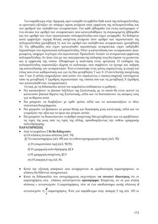 Για παράδειγμα στην Αμερική, πριν εισαχθεί το εμβόλιο Salk κατά της πολιομυελίτιδας,
οι ερευνητές εξέταζαν αν υπάρχει σχέση ανάμεσα στην εμφάνιση της πολιομυελίτιδας και
του αριθμού των πωληθέντων αναψυκτικών. Για κάθε εβδομάδα του έτους κατέγραφαν σ’
ένα πίνακα τον αριθμό των αναψυκτικών που καταναλώθηκαν τη συγκεκριμένη εβδομάδα
και τον αριθμό των νέων περιστατικών πολιομυελίτιδας που είχαν αναφερθεί. Τα δεδομένα
αυτά εμφάνιζαν ισχυρή θετική συσχέτιση ανάμεσα στον αριθμό των περιστατικών της
πολιομυελίτιδας (μεταβλητή Y). και τον αριθμό των πωληθέντων αναψυκτικών (μεταβλητή
X). Τις εβδομάδες που είχαν καταναλωθεί περισσότερα αναψυκτικά, είχαν εκδηλωθεί
περισσότερα νέα περιστατικά πολιομυελίτιδας. Όταν η κατανάλωση των αναψυκτικών ήταν
μειωμένη, υπήρχαν λιγότερα νέα περιστατικά. Προκαλούν λοιπόν τα αναψυκτικά εμφάνιση
πολιομυελίτιδας; Αν ήταν έτσι με την απαγόρευση της πώλησης τους θα έπρεπε να μειώνεται
και η εμφάνιση της νόσου. Ολοφάνερα η απάντηση είναι αρνητική. Η επιδημία της
πολιομυελίτιδας παρουσιάζει έξαρση το καλοκαίρι, που συμβαίνει να έχουμε και αύξηση
της κατανάλωσης των αναψυκτικών. Έτσι εντοπίστηκε ένας τρίτος παράγοντας, η εποχή του
έτους που είναι καθοριστικός και για τις δύο μεταβλητές Y και X. Ο συντελεστής συσχέτισης
των Y και X απλώς επηρεαζόταν από αυτόν τον παράγοντα, ο οποίος επηρέαζε ταυτόχρονα
τόσο τη μεταβλητή Y (αριθμός περιστατικών της νόσου) όσο και τη μεταβλητή X (αριθμός
των καταναλωθέντων αναψυκτικών).
     Γενικά, με τη διδασκαλία αυτού του κεφαλαίου επιδιώκεται οι μαθητές :
• Να κατακτήσουν το βασικό λεξιλόγιο της Στατιστικής, με το οποίο θα είναι ικανοί να
    κατανοούν βασικά θέματα της Στατιστικής, αλλά και να διατυπώνουν τις απόψεις τους
    για τα θέματα αυτά.
• Να μπορούν να διαβάζουν με ορθό τρόπο, αλλά και να κατασκευάζουν οι ίδιοι
    στατιστικά διαγράμματα.
• Να μπορούν να βρίσκουν τα μέτρα θέσης και διασποράς μιας κατανομής, αλλά και να
    γνωρίζουν την αξία και τα όρια των μέτρων αυτών.
• Να μπορούν να διαπιστώνουν το βαθμό συσχέτισης δύο μεταβλητών και να προβλέπουν
    τις τιμές της μιας από τις τιμές της άλλης, προσδιορίζοντας την ευθεία γραμμικής
    παλινδρόμησης.
ΠΑΡΑΤΗΡΗΣΕΙΣ
• Από το κεφάλαιο 2 δε θα διδαχτούν:
    α) Οι κλάσεις άνισου πλάτους (σελ. 74)
     β) Τα εκατοστημόρια (σελ. 89) και το ενδοτεταρτημοριακό εύρος (σελ. 92)
      γ) Η επικρατούσα τιμή (σελ. 90,91)
      δ) Η γραμμική παλινδρόμηση, §2.4
      ε) Η γραμμική συσχέτιση, §2.5
      στ) Η άσκηση 4 της σελ. 81.


• Κατά την εξέταση ασκήσεων που αναφέρονται σε ομαδοποίηση παρατηρήσεων, οι
   κλάσεις θα δίδονται υποχρεωτικά.
• Κατά τη διδασκαλία του ιστογράμματος συχνοτήτων να τονιστεί ιδιαιτέρως ότι οι
   παρατηρήσεις στις κλάσεις κατανέμονται ομοιόμορφα. Επομένως, αν σε μια κλάση
   πλάτους c αντιστοιχούν ν i παρατηρήσεις, τότε σε ένα υποδιάστημα αυτής πλάτους d
                      d
   αντιστοιχούν ν i     παρατηρήσεις. Έτσι για παράδειγμα στην άσκηση 5 της σελ. 103 οι
                      c




                                                                                     173
 