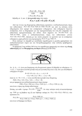 P ( A1 ∩ B ) P ( A2 ∩ B )
                                 =               +
                                      P ( B)           P( B ) ,
                                 = P( A1 | B ) + P ( A2 | B )
    δηλαδή, αν A1 και A2 ξένα μεταξύ τους, τότε ισχύει
                                     P ( A1 ∩ A2 B ) = P ( A1 B ) + P ( A2 B ) .

    Από την έννοια της δεσμευμένης πιθανότητας προκύπτει ο πολλαπλασιαστικός νόμος
των πιθανοτήτων P( A ∩ B ) = P ( A) ⋅ P ( B | A) = P ( B) ⋅ P( A | B) και από τις ισότητες αυτές
οδηγούμαστε στον ορισμό των ανεξάρτητων ενδεχομένων. Δύο ενδεχόμενα λέγονται
ανεξάρτητα, όταν η πληροφορία για την πραγματοποίηση του ενός δεν επηρεάζει την
πιθανότητα πραγματοποίησης του άλλου. Αυτό σημαίνει ότι P( A | B) = P( A) και
P( B | A) = P( B ) , οπότε ο πολλαπλασιαστικός νόμος των πιθανοτήτων γίνεται
P( A ∩ B ) = P ( A) ⋅ P ( B) , εξίσωση με την οποία μπορούν να οριστούν και τα ανεξάρτητα
ενδεχόμενα, χωρίς μάλιστα τους περιορισμούς P( A) > 0 και P( B ) > 0 .
    Είναι σκόπιμο να εξηγηθεί με κατάλληλα παραδείγματα η μεγάλη χρησιμότητα του
πολλαπλασιαστικού νόμου και των δεντροδιαγραμμάτων στην επίλυση προβλημάτων
πιθανοτήτων.
    Η εφαρμογή 2 της σελίδας 169 είναι ένα παράδειγμα εφαρμογής του τύπου της ολικής
πιθανότητας και του Θεωρήματος του Bayes (Μπάγες) (1720-1761):



                                                              Aν
                                                                     A5
                                             A1
                                                          B

                                                                     A4

                                                  A2          A3




Αν A1 , A2 ,..., Av είναι μια διαμέριση ενός δειγματικού χώρου Ω (δηλαδή τα ενδεχόμενα Ai ,
i = 1,2,..., v είναι ξένα ανά δύο μεταξύ τους και η ένωσή τους είναι ο Ω), τότε για οποιοδήποτε
ενδεχόμενο Β ισχύει
                               B = Ω ∩ B = ( A1 ∪ A2 ∪ ... ∪ Av ) ∩ B
                                   = ( A1 ∩ B ) ∪ ( A2 ∩ B ) ∪ ... ∪ ( Av ∩ B) ,
όπου τα Ai ∩ B, i = 1,2,..., v είναι ανά δύο ξένα μεταξύ τους. Επομένως,
      P( B ) = P ( A1 ∩ B) + P( A2 ∩ B ) + ... + P ( Av ∩ B )
και με εφαρμογή του πολλαπλασιαστικού νόμου έχουμε
                    P( B ) = P ( A1 ) ⋅ P( B | A1 ) + P ( A2 ) ⋅ P( B | A2 ) + ... + P ( Av ) ⋅ P ( B | Av ) (1),
που είναι ο νόμος της ολικής πιθανότητας.
                                                      P ( Ai ∩ B)
Επίσης, για κάθε i έχουμε P( Ai | B ) =                              . Αν στην ισότητα αυτή αντικαταστήσουμε
                                                           P ( B)
την P(B ) με τη βοήθεια της (1) και λάβουμε υπόψη ότι P( Ai ∩ B) = P( Ai ) ⋅ P ( B | Ai ) , τότε
προκύπτει ότι:
                                                P ( Ai ) ⋅ P( B | Ai )
      P( Ai | B ) =
                    P( A1 ) ⋅ P ( B | A1 ) + P( A2 ) ⋅ P ( B | A2 ) + ... + P( Av ) ⋅ P( B | Av )
που είναι το θεώρημα του Bayes.




                                                                                                            177
 