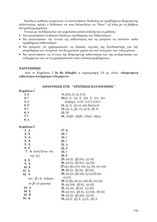 Επειδή οι μαθητές αναμένεται να συναντήσουν δυσκολίες σε προβλήματα δεσμευμένης
πιθανότητας, πρέπει ο διδάσκων να τους διευκολύνει να “δουν” τη λύση με τη βοήθεια
δεντροδιαγραμμάτων.
    Γενικά, με τη διδασκαλία του κεφαλαίου αυτού επιδιώκεται οι μαθητές:
• Να κατακτήσουν το βασικό λεξιλόγιο της Θεωρίας των Πιθανοτήτων.
• Να κατανοήσουν την έννοια της πιθανότητας και να μπορούν να επιλύουν απλά
   προβλήματα πιθανοτήτων
• Να μπορούν να χρησιμοποιούν τις βασικές τεχνικές της Συνδυαστικής για την
   απαρίθμηση των στοιχείων του δειγματικού χώρου και των στοιχείων των ενδεχομένων.
• Να κατανοήσουν τις έννοιες της δεσμευμένης πιθανότητας και της ανεξαρτησίας των
   ενδεχομένων και να τις χρησιμοποιούν στην επίλυση προβλημάτων.


ΠΑΡΑΤΗΡΗΣΗ
    Από το Κεφάλαιο 3 δε θα διδαχθεί η παράγραφος 3.4 με τίτλο: «Δεσμευμένη
πιθανότητα-Ανεξάρτητα ενδεχόμενα».


                   ΑΠΑΝΤΗΣΕΙΣ ΣΤΙΣ " ΕΡΩΤΗΣΕΙΣ ΚΑΤΑΝΟΗΣΗΣ "
Κεφάλαιο 1
   1. Β                      9. (0,0), (1,-1), (3,3)
   2. Γ                      10.(i) 0, (ii) 0, (iii) 2, (iv) Δεν
   3. Δ                         υπάρχει, (v) 0, (vi) 3, (vii) 1
   4. Β                      11. (i) -2, (ii) ±3, (iii) 2kπ±π/6
   5. Γ                      12. (α) -1, (β) -11, (γ) 8, (δ) -8
   6. Δ                      13. 28
   7. Γ                      14. (1)(β) (2)(δ) (3)(α) (4)(γ)
   8. Δ

Κεφάλαιο 2
   1. Λ                      17. Α
   2. Σ                      18. Γ
   3. Λ                      19. Γ
   4. Λ                      20. Γ
   5. Λ                      21. Α
   6. Σ                      22. Β
    7. Λ (πολ/ζεται επί      23. Γ
         την c )             24. Β
   8.   Σ                    25. (α) (i), (β) (iii), (γ) (ii)
   9.   Λ                    26. (α) (i), (β) (iv), (γ) (iii)
   10   Λ                    27.(α), (β), (στ)→(i), (γ), (δ), (ε)→(ii)
  11.   Σ                    28. (β) (i), (β) (ii), (β) (iii)
  12.   Λ                    29. (α) (ii), (β) (iii), (γ) (i),(δ) (ii),
            ˆ
        (αν β > 0 αύξηση       (ε) (ii)
                             30. (i) (β), (ii) (γ), (iii) (δ), (iv) (α)
          ˆ
       αν β < 0 μείωση)      31. (α) (iii), (β) (i), (γ) (ii)
   13. Λ                     32. (α) (ii), (β) (i), (γ) (iii)
   14. Σ                     33. (α) (iv), (β) (i), (γ) (iii), (δ) (ii)
   15. Β                     34. (α) (i), (β) (iii), (γ) (ii)
  16. Δ                      35. (α) Σ, (β) Σ, (γ) Σ, (δ) Λ



                                                                                178
 