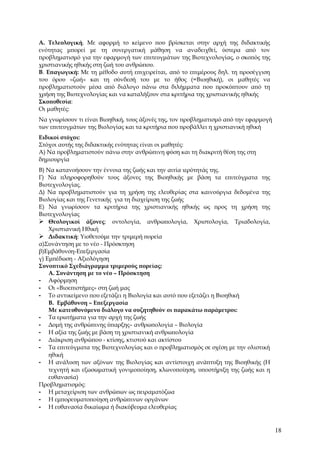 Α. Τελεολογική. Με αφορμή το κείμενο που βρίσκεται στην αρχή της διδακτικής
ενότητας μπορεί με τη συνεργατική μάθηση να αναδειχθεί, ύστερα από τον
προβληματισμό για την εφαρμογή των επιτευγμάτων της Βιοτεχνολογίας, ο σκοπός της
χριστιανικής ηθικής στη ζωή του ανθρώπου.
Β. Επαγωγική: Με τη μέθοδο αυτή επιχειρείται, από το επιμέρους δηλ. τη προσέγγιση
του όρου «ζωή» και τη σύνδεσή του με το ήθος (=Βιοηθική), οι μαθητές να
προβληματιστούν μέσα από διάλογο πάνω στα διλήμματα που προκύπτουν από τη
χρήση της Βιοτεχνολογίας και να καταλήξουν στα κριτήρια της χριστιανικής ηθικής
Σκοποθεσία:
Οι μαθητές:
Να γνωρίσουν τι είναι Βιοηθική, τους άξονές της, τον προβληματισμό από την εφαρμογή
των επιτευγμάτων της Βιολογίας και τα κριτήρια που προβάλλει η χριστιανική ηθική
Ειδικοί στόχοι:
Στόχοι αυτής της διδακτικής ενότητας είναι οι μαθητές:
Α) Να προβληματιστούν πάνω στην ανθρώπινη φύση και τη διακριτή θέση της στη
δημιουργία
Β) Να κατανοήσουν την έννοια της ζωής και την αιτία ιερότητάς της.
Γ) Να πληροφορηθούν τους άξονες της Βιοηθικής με βάση τα επιτεύγματα της
Βιοτεχνολογίας.
Δ) Να προβληματιστούν για τη χρήση της ελευθερίας στα καινούργια δεδομένα της
Βιολογίας και της Γενετικής για τη διαχείριση της ζωής
Ε) Να γνωρίσουν τα κριτήρια της χριστιανικής ηθικής ως προς τη χρήση της
Βιοτεχνολογίας
 Θεολογικοί άξονες: οντολογία, ανθρωπολογία, Χριστολογία, Τριαδολογία,
    Χριστιανική Ηθική
 Διδακτική: Υιοθετούμε την τριμερή πορεία
α)Συνάντηση με το νέο - Πρόσκτηση
β)Εμβάθυνση-Επεξεργασία
γ) Εμπέδωση - Αξιολόγηση
Συνοπτικό Σχεδιάγραμμα τριμερούς πορείας:
    Α. Συνάντηση με το νέο – Πρόσκτηση
- Αφόρμηση
- Οι «Βιοεπιστήμες» στη ζωή μας
- Το αντικείμενο που εξετάζει η Βιολογία και αυτό που εξετάζει η Βιοηθική
    Β. Εμβάθυνση – Επεξεργασία
    Με κατευθυνόμενο διάλογο να συζητηθούν οι παρακάτω παράμετροι:
- Τα ερωτήματα για την αρχή της ζωής
- Δομή της ανθρώπινης ύπαρξης– ανθρωπολογία – Βιολογία
- Η αξία της ζωής με βάση τη χριστιανική ανθρωπολογία
- Διάκριση ανθρώπου - κτίσης, κτιστού και ακτίστου
- Τα επιτεύγματα της Βιοτεχνολογίας και ο προβληματισμός σε σχέση με την ολιστική
    ηθική
- Η ανάλυση των αξόνων της Βιολογίας και αντίστοιχη ανάπτυξη της Βιοηθικής (Η
    τεχνητή και εξωσωματική γονιμοποίηση, κλωνοποίηση, υποστήριξη της ζωής και η
    ευθανασία)
Προβληματισμός:
- Η μεταχείριση των ανθρώπων ως πειραματόζωα
- Η εμπορευματοποίηση ανθρώπινων οργάνων
- Η ευθανασία δικαίωμα ή διακύβευμα ελευθερίας


                                                                                      18
 